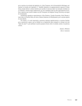    Prefacio    xxi
por su ayuda en la revisión del Apéndice A, y John Tropman, de la Universidad de Michigan, por
realizar la revisión del Apéndice C. También debemos un agradecimiento especial a Susan
Schor, Joseph Seltzer y James Smither por escribir el ejercicio sobre los mensajes recibidos en
sss Software. Nuestra larga colaboración con Sue Campbell-Clark ha sido especialmente fructí-
fera y sabemos que nuestro trabajo con Jeff Thompson, de Brigham Young University, será igual
de revitalizador.
Quisiéramos agradecer especialmente a Kim Norbuta, Claudia Fernandes, Kelly Warsak y
Judy Leale, de Prentice Hall, así como a Sharon Anderson, de Bookmasters, por su ayuda experta
en esta edición.
Por último, y lo más importante, queremos expresar agradecimiento a nuestras familias
por su paciencia y apoyo, que se reflejan en su disposición para compartir su tiempo con esta
“labor de amor” y por perdonar nuestros propios errores entre el sentido común y la práctica
común.
David A. Whetten
Kim S. Cameron
 