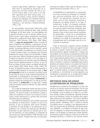    Solución analítica y creativa de problemAS   Capítulo 3    195
APRENDIZAJE
pensar en algo extraño y diferente. Y luego usted
debe tener la capacidad de deshacerse de la
basura que se le haya ocurrido. No sólo se nos
ocurren buenas ideas. Y, por cierto, si no está
bien capacitado pero tiene buenas ideas, y no
sa­
be si son buenas o malas, entonces envíelas a
la oficina de estándares, en el Instituto Nacional
de Estándares, donde yo trabajo y nosotros las
evaluamos, y las lanzamos. (Csikszentmihalyi,
1996, p. 48)
En otras palabras, reúna mucha información, úsela
para generar una gran cantidad de ideas, luego evalúelas
y deshágase de las ideas malas. Los investigadores por
lo general coinciden en que la solución creativa de pro­
blemas incluye cuatro etapas: preparación, incubación,
iluminación y verifica­
ción (véase Albert y Runco, 1999;
Nickerson, 1999; Poincare, 1921; Ribot, 1906, Wallas,
1926). La etapa de preparación incluye el acopio de
datos, la definición del pro­
blema, la generación de alter­
nativas y el examen consciente de toda la información dis­
ponible. La principal diferencia entre la solución creativa
y la solución analítica de problemas es la manera en que
se realiza la primera eta­
pa. Los individuos que resuelven
problemas de manera creativa son más flexibles y hábiles
para reunir datos, definir el problema, generar alternativas
y analizar las opciones. De hecho, es en esta etapa en la
que el entrenamien­
to en la solución creativa de problemas
puede mejorar significativamente la eficacia, ya que las
otras tres etapas no están sujetas a un trabajo mental cons­
ciente (Adams, 2001; Ward, Smith y Finke, 1999). Por
lo tanto, la siguiente discusión se limita principalmente a
me­
jorar el funcionamiento en esta primera etapa. La fase
de incubación incluye en su mayoría la actividad mental
in­
consciente en la que la mente combina pensamientos no
relacionados en la búsqueda de una solución; no hay un
es­
fuerzo consciente. La tercera etapa, la ilumina­
ción, se
presenta cuando hay introspección y se articula una solu­
ción creativa. La verificación es la etapa final e implica
evaluar la solución creativa en relación con al­
gún estándar
de aceptación.
En la etapa de preparación existen dos ti­
pos de técni­
cas para mejorar las capacidades de solución de problemas
creativos. Una técnica ayuda a los indivi­
duos a pensar y
definir los problemas en forma más crea­
tiva; la otra los
ayuda a reunir información y a generar más soluciones
alternativas para los problemas.
Una diferencia importante entre quienes solucionan
los problemas en forma eficaz y creativa y el resto de las
personas, es que los primeros están menos limitados;
se permiten ser más flexibles en las definiciones de los
proble­
mas y en el número de soluciones que identifican.
Desarro­
llan un gran repertorio de métodos para la solu­
ción de problemas. En pocas palabras, se comportan de
una manera que Csikszentmihalyi (1996) describió como
“juguetona e infantil”. Prueban más cosas y se preocupan
menos por sus salidas en falso o por sus fracasos. Como lo
explicó Interaction Associates (1971, p. 15):
La flexibilidad en el pensamiento es crucial para
una buena solución de problemas. El individuo
que soluciona problemas debe ser capaz de
“bailar” conceptualmente alrededor del pro-
blema como un buen boxeador, esquivando y
golpeando, sin dejarse atrapar en un lugar ni
permitir que “lo fijen”. En cualquier momento,
quien es bueno para resolver problemas debe
ser capaz de aplicar numerosas estrategias (para
generar definiciones y solucio­
nes alternativas).
Además, el que es bueno para resolver problemas
ha desarrollado, a través de su entendimiento
de estrategias y experiencias en la solución de
problemas, un senti­
do de la idoneidad de lo que
probablemente será la estrategia más útil en un
momento en particular.
Como lo demostraría cualquier consulta detallada
en una librería, el número de libros que sugieren formas
de mejo­
rar la solución creativa de problemas es enorme.
Ahora presentamos algunas herramientas y consejos que
han probado ser muy eficaces y relativamente sencillos de
aplicar de acuerdo con los ejecutivos y estudiantes de nego­
cios. Aunque algunos podrían parecer un juego, detrás de
todos ellos hay una sólida base pedagógica. Nuestro pro­
pósito es ayudarle a mejorar sus habilidades para resolver
problemas de manera creativa, y no analizar las formas de
fomentar la creatividad en un ambiente organizacional.
Por lo tanto, estas herramientas le ayudarán a “descon­
gelar” su método analítico y escéptico normal para resol­
ver problemas y a incrementar su actitud juguetona. Las
herramientas se relacionan con: 1. la definición de proble­
mas, y 2. la generación de soluciones alternativas.
MÉTODOS PARA MEJORAR
LA DEFINICIÓN DE PROBLEMAS
Probablemente la definición del problema es el paso más
crucial en la solución creativa de problemas. Una vez que
se define el problema, resolverlo es relativamente sencillo.
Sin embar­
go, como se explicó en la tabla 3.2, los indivi­
duos tienden a definir los problemas utilizando términos
que les son familiares. Incluso los científicos bien capaci­
tados adolecen de este problema: “Los buenos científicos
estudian los pro­
blemas más importantes que piensan que
pueden resol­
ver” (Medawar, 1967). Cuando se enfrenta
un problema nuevo o complejo, o que aparentemente no
tiene una solución fácil de identificar, el problema perma­
nece indefinido o se redefine en términos de algo cono­
cido. Por desgracia, no siempre los pro­
blemas nuevos son
iguales a los del pasado, de manera que utilizar definicio­
nes anteriores podría entorpecer el proceso de resolver los
problemas presentes, o conducir a una solución errónea
 