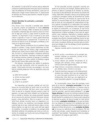196    Capítulo 3   Solución analítica y creativa de problemas
Se han generado muchas so­
luciones creativas por
medio de esa técnica. Por ejemplo, William Harvey fue el
primero en aplicar la analogía de la “bomba” al corazón,
lo que llevó al descubrimiento del sistema circulatorio del
cuerpo. Niels Bohr comparó el átomo con el Sistema So­
lar
y sustituyó el arraigado modelo de Rutherford del “pu­
dín
de pasas” referente a los bloques de construcción de la
mate­
ria. El consultor Roger von Oech (1986) ayudó a cam­
biar la suerte de una compañía de computadoras en apu­
ros al aplicar la analogía de un restaurante a las operacio­
nes de la empresa. Los problemas reales surgieron cuando
se analizó el restaurante, no la empresa. Se han hecho
contribucio­
nes importantes al campo del comportamiento
organizacional al aplicar analogías a otros tipos de organi­
zación, como máquinas, cibernética o sistemas abiertos,
campos de fuerza, clanes, etcétera. Probablemente las
analogías más eficaces (llamadas parábolas) fueron las que
utilizó Jesús de Nazareth para enseñar principios que, de
otro modo, resultaban difíciles de entender para los indivi­
duos (por ejemplo, la del hijo pródigo, el buen samaritano,
el pastor y su rebaño).
Algunos consejos para la construcción de analogías
son:
❏ Incluir acción o movimiento en la analogía (por
ejem­
plo, manejar un automóvil, cocinar un ali­
mento, asistir a un funeral).
❏ Incluir objetos que pueden visualizarse en la
analogía (por ejemplo, circos, juegos de fútbol,
centros comerciales aglomerados).
❏ Elegir eventos o situaciones conocidos (por ejem­
plo, familias, besos, hora de ir a la cama).
❏ Tratar de relacionar cosas que no son evidentemente
similares (por ejemplo, decir que una orga­
nización
es como una gran multitud no es un símil tan
enriquecedor como decir que una organización es
co­
mo una prisión psíquica o un juego de póquer).
Se recomiendan cuatro tipos de analogías como
parte de la sinéctica: analogías personales, en las que
los indivi­
duos tratan de identificarse a sí mismos como el
problema (“Si yo fuera el problema, ¿cómo me sentiría?,
¿qué me gustaría?, ¿qué me podría satisfacer?”); las ana-
logías di­
rectas, en las que los individuos aplican hechos,
tecnolo­
gía y experiencia común al problema (por ejemplo,
Brunel resolvió el problema de la construcción submarina
al observar un gusano de barcos horadar un túnel dentro
de un tubo); analogías simbólicas, en las que los símbo­
los o las imágenes se imponen en el problema (por ejem­
plo, mode­
lar el problema en forma matemática o hacer un
diagrama de flujo del proceso); y las analogías de fanta-
sía, en las que los individuos hacen la pregunta “En mis
sueños más salvajes, ¿cómo desearía que el problema se
resolviera?” (por ejemplo, “desearía que todos los emplea­
dos trabajaran sin ninguna supervisión”).
del problema. La aplicación de técnicas para la definición
creativa de problemas podría servir para que los indi­
viduos
vean los problemas en formas alternativas, y para que sus
definiciones tengan menos limitaciones. A continuación
se analizan tres técnicas para me­
jorar y ampliar los proce­
sos de definición.
Hacer familiar lo extraño y extraño
lo familiar
Una técnica muy conocida y probada para mejorar
la so­
lución creativa de problemas se llama sinéctica
(Gordon, 1961, Roukes, 1988). El objetivo de la sinéctica
es ayudarle a expresar algo que usted no conoce en térmi­
nos de algo que conoce, y luego revertir el proceso nue­
vamente. Lo importante es que al analizar lo que usted
cono­
ce y aplicarlo a lo que no conoce, podrá desarrollar
nuevas introspecciones y perspectivas. El proceso de la
sinéctica se basa en el uso de analogías y metáforas, y fun­
ciona en la siguiente manera.
Primero plantee la definición de un problema (ha­
cer
familiar lo extraño). Luego, intente transformar esa defi­
nición para lograr que sea similar a algo completamente
diferente que usted conozca mejor (hacer extraño lo fami­
liar). Es decir, se utilizan analogías y metáforas (sinéctica)
para crear esa distorsión. Posponga la definición original
del problema mientras examina la analogía o la metáfora.
Luego, im­
ponga ese mismo análisis al problema original
para ver qué nuevas ideas puede descubrir.
Por ejemplo, supongamos que definió el problema
como una ba­
ja motivación entre los miembros de su
equipo. Usted podría formular una analogía o una metá­
fora al contestar preguntas co­
mo las siguientes acerca del
problema:
❏ ¿Qué me recuerda?
❏ ¿Cómo me hace sentir?
❏ ¿A qué es similar?
❏ ¿Cuál es su opuesto?
Sus respuestas, por ejemplo, podrían ser: este pro­
blema me re­
cuerda tratar de sentir calor en un día frío
(necesito más actividad). Me hace sentir como cuando
visito la sala de un hospital (necesito sonreír y dejar mi
egoísmo a un lado para sentir empatía con las personas).
Esto es similar al vestidor del equipo perdedor después
de un concurso de atletismo (necesito encontrar una pro­
puesta o meta alternativa). Esto no se parece a un auto­
móvil bien afinado (necesito hacer un diagnóstico cui­
dadoso), et­
cétera. Las metáforas y las analogías deberán
conectar algo de lo que usted está menos seguro (el pro­
blema original) con algo de lo que usted esté más seguro
(la me­
táfora). Al analizar la metáfora o la analogía podrá
identifi­
car atributos del problema que antes no eran evi­
dentes. Es probable que ocurra una nueva introspección y
surjan ideas novedosas.
 
