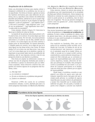    Solución analítica y creativa de problemAS   Capítulo 3    197
APRENDIZAJE
Ampliación de la definición
Existe una diversidad de formas para ampliar, alterar o
remplazar la definición de un problema una vez que se
ha especificado. Una forma es forzarse a generar al me­
nos
dos hipótesis alternativas para cada definición del pro­
blema; esto es, especificar como mínimo dos definiciones
plausibles del problema, además de la que se aceptó origi­
nalmente. Piense en plural en vez de singular. En lugar de
preguntar “¿cuál es el problema?”, “¿qué significa esto?”,
“¿cuál será el resultado?”, haga pre­
guntas como “¿cuá­
les son los problemas?”, “¿qué significados tiene esto?”,
“¿cuáles serán los resultados?”.
Como ejemplo, observe la figura 3.9. Seleccione la
figura que es distinta de todas las demás.
La mayoría de las personas seleccionan primero la B.
Si usted lo hizo, es lo correcto. Es la única figura que tie­
ne
todas las líneas rectas. Por otro lado, muy pocas personas
seleccionan A. Si usted es una de ellas, también está en
lo correcto. Es la única figura con una línea continua y
ningún punto de discontinuidad. De manera alternativa,
C también podría ser correcta, con la lógica de que es la
única figura con dos líneas rectas y dos curvas. En forma
similar, la D es la única con una línea recta y una curva,
y la E es la única figura que no es simétrica o parcial. Lo
importante es que puede haber más de una definición del
pro­
blema, más de una respuesta correcta y más de una
pers­
pectiva desde la cual observar un problema.
Otra forma de ampliar las definiciones consiste en
utilizar una lista de preguntas di­
señadas para ayudar a
los individuos a pensar en alternativas para sus defini­
ciones aceptadas. Varios directivos creativos han com­
partido con nosotros algunas de sus pre­
guntas más fruc­
tíferas, como:
❏ ¿Hay algo más?
❏ ¿Lo contrario es verdadero?
❏ ¿Es esto un síntoma de un problema más general?
❏ ¿Quién lo ve diferente?
Nickerson (1999) dio cuenta de un acrónimo
co­
múnmen­
te utilizado, scamper, diseñado para traer a la
mente preguntas relacionadas con: Sustitución, Combina­
ción, Adaptación, Modificación (magnificación/minimi­
zación), Poner en otros usos, Eliminación y Reacomodo.
Como ejercicio, tómese un minuto para pensar en
un problema que esté experimentando en la actualidad.
Escríbalo para definirlo formalmente. Ahora manipule esa
definición al contestar las cuatro pregun­
tas en la lista. Si
usted no puede pensar en un problema, trate de ejerci­
tarse con el siguiente: “No soy tan atractivo/inteligente/
creativo como me gustaría ser”. ¿Cómo respondería las
cuatro preguntas?
Inversión de la definición
Una tercera herramienta para mejorar y ampliar la defi­
nición del problema es la inversión de la definición del
problema. Es decir, voltear el problema de cabeza, verlo
de adentro hacia fuera o de atrás para adelante. Invierta
la forma en la que usted ha pensado en el problema. Por
ejemplo, considere el siguiente:
Una tradición en Sandusky, Ohio, que cual-
quiera de los residentes podía recordar, era el
desfile del 4 de julio. Se trataba de uno de los
acontecimientos más fastuosos y populares
en el ca­
lendario anual de la ciudad. Ahora, en
1988, el alcalde de la ciudad recibió noticias
sorprenden­
tes y potencialmente desastrosas. El
estado de Ohio ordenaba que se contratara un
se­
guro de responsabilidad para cada atracción
(carros alegóricos, bandas, directores de ban-
das) que participa en el desfile. Para protegerse
con­
tra la posibilidad de una lesión o un acci-
dente de cualquier participante en el desfile,
cada uno te­
nía que estar cubierto por un seguro
de respon­
sabilidad.
Desde luego, el problema consistía en que
adquirir una póliza de seguro para cada par-
ticipante requeri­
ría mucho más gasto del que la
ciudad podía afrontar. La cantidad de seguros
requerida para ese gran número de participantes
y equipo hizo im­
posible que la ciudad pudiera
enfrentar ese gasto. Por una parte, el alcalde no
quería verse obligado a cancelar una tradición
A B C D E
De las cinco figuras siguientes, seleccione la que es distinta a las demás.
Figura 3.9 El problema de las cinco figuras
 