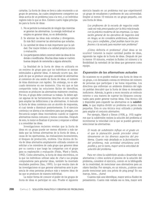 200    Capítulo 3   Solución analítica y creativa de problemas
ejercicio basado en un problema real que experimentó
un grupo de estudiantes y profesores de una universidad.
Emplee al menos 10 minutos en un grupo pequeño, con
una llu­
via de ideas.
Los profesores de la escuela de negocios están
cada vez más preocupados por la ética relacionada
con la práctica moderna de las empresas. La repu-
tación general de los ejecutivos de negocios está
en riesgo; se les considera ambiciosos, deshones-
tos y poco confiables. ¿Qué podrían hacer los pro-
fesores o la escuela para resolver este problema?
¿Cómo definiría el problema? ¿Qué ideas se les
ocurren? Generen la mayor cantidad posible de ideas,
siguiendo las reglas de la lluvia de ideas. Después de por
lo menos 10 minutos, evalúen la fluidez (el número) y la
flexibilidad (la variedad) de las ideas que generaron como
equipo.
Expansión de las alternativas actuales
En ocasiones no es posible realizar una lluvia de ideas en
un grupo, o es demasiado costosa en términos del número
de personas que participan y las horas requeridas. Los
directivos que enfrentan un ambiente dinámico del siglo
xxi podrían descubrir que la lluvia de ideas es demasiado
ineficiente. Además, la gente a veces necesita un estímulo
ex­
terno o una manera de superar los bloqueos concep­
tuales para poder generar nuevas ideas. Una técnica útil
y disponible para expandir las alter­
nativas es la subdivi­
sión, lo que implica dividir un problema en partes más
pequeñas. Ésta es una técnica muy utilizada y proba­
da
para ampliar el conjunto alternativo.
Por ejemplo, March y Simon (1958, p. 193) sugirie­
ron que la subdi­
visión mejora la solución del problema al
incrementar la velocidad con la que se pueden generar y
seleccionar las alternativas:
El modo de subdivisión influye en el grado en
el que la planeación puede proceder si­
mul­
táneamente en los diversos aspectos del pro­
blema. Cuanto más detallada es la factorización
del problema, más actividad simultánea será
posible y, por lo tanto, mayor será la velocidad de
solu­
ción del problema.
Para ver cómo la subdivisión ayuda a desarrollar más
alternativas y cómo acelera el proceso de la solución del
problema, considere el ejercicio, común en la bibliografía
de la creatividad, de mencionar usos alternativos para un
objeto familiar. Por ejemplo, en un minuto, ¿cuántos usos
puede mencionar para una pelota de ping pong? En sus
marcas, listos... ¡fuera!
Cuantos más usos identifique, mayor será su fluidez de
pensamiento. Cuanto más variada sea su lista, mayor será
cartarlas. La lluvia de ideas se lleva a cabo reuniendo a un
grupo de personas, las cuales simplemente comparten sus
ideas acerca de un problema (una a la vez), y un individuo
registra todo lo que se dice. Existen cuatro reglas principa­
les para la lluvia de ideas:
1. No se permite la evaluación de ningún tipo mien­
tras
se generan las alternativas. La energía indivi­
dual se
emplea en generar ideas, no en defenderlas.
2. Se alientan las ideas más extrañas y divergentes.
Es más fácil conservar las alternativas que soltarlas.
3. La cantidad de ideas es más importante que la cali­
dad. Dar mayor énfasis a la calidad propicia juicios
y eva­
luación.
4. Los participantes deben construir sobre las ideas de los
demás o modificarlas. Muchas ideas malas se vuelven
buenas después de someterlas a alguna alteración.
La finalidad de la lluvia de ideas es utilizarla en
un entorno de grupo para que los individuos se sientan
estimu­
lados a generar ideas. A menudo ocurre que, des­
pués de que se produce una gran cantidad de alternativas
al comienzo de una sesión de lluvia de ideas, el número
de éstas disminuye con rapidez. Sin embargo, no es ade­
cuado detenerse en ese momento. Una vez que se han
compartido todas las soluciones fáciles de identificar,
entonces se producen las alternativas realmente creativas.
Por eso, el grupo debe continuar su trabajo. Se deben apli­
car algunas de las herramientas descritas en este capítulo
para ampliar las definiciones y las alternativas. A menudo
la lluvia de ideas comienza con un aluvión de respuestas,
el cual tiende a disminuir posteriormente. Si el ejercicio
continúa y se alienta a los miembros para que prosigan, con
frecuencia surgen ideas innovadoras cuando se sugieren
alternativas menos comunes y menos conocidas. Después
de esto, lo mejor es finalizar el proceso y empezar a refinar
y a consolidar las ideas.
Investigaciones recientes revelan que la lluvia de
ideas en un grupo puede ser menos eficiente y más tar­
dada que las formas alternativas de la lluvia de ideas, a
causa de los oportunistas, las evaluaciones inconscientes,
el bloqueo de producción, etcétera. Una técnica de llu­
via de ideas alterna­
tiva ampliamente utilizada consiste en
solicitar a los miembros de cada grupo que generen ideas
por su cuenta y que luego las compartan con el grupo
para su exploración y evaluación (Finke, Ward y Smith,
1992). Como alternativa, la lluvia de ideas electrónica, en
la que los individuos utilizan salas de chat o sus propias
computadoras para generar ideas, también ha mostrado
resultados positivos (Siau, 1995). Lo que resulta claro de
las investigaciones es que generar alternativas ante la pre­
sencia de otras personas produce más y mejores ideas de
las que se producen de manera individual.
La mejor forma de conocer el poder de los grupos de
lluvia de ideas es participar en uno. Pruebe el siguiente
 