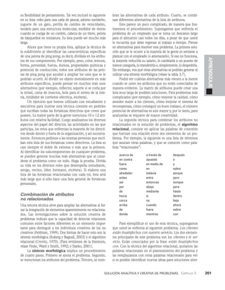    Solución analítica y creativa de problemAS   Capítulo 3    201
APRENDIZAJE
su flexibilidad de pensamiento. Tal vez incluyó lo si­
guiente
en su lista: cebo para una caña de pescar, adorno navideño,
juguete de un gato, perilla de cambio de veloci­
dades,
modelo para una estructura molecular, medidor de viento
cuando se cuelga de un cordón, cabeza de un títe­
re, pelota
de básquetbol en miniatura. Su lista puede ser mucho más
larga.
Ahora que tiene su propia lista, aplique la técnica de
la subdivisión al identificar las características específicas
de una pelota de ping pong; es decir, divídala en los atribu­
tos de sus componentes. Por ejemplo, peso, color, textura,
forma, porosidad, fuerza, dureza, propiedades químicas y
potencial de conducción; todos son atributos de las pelo­
tas de ping pong que ayudan a ampliar los usos que se le
podrían ocurrir. Al dividir un objeto mentalmente en más
atributos específicos, puede pensar en muchos más usos
alternativos (por ejemplo, re­
flector, soporte si se corta por
la mitad, cama de in­
sectos, bola para el sorteo de la lote­
ría, inhibidor de corriente eléctrica, etcétera).
Un ejercicio que hemos utilizado con estudiantes y
ejecutivos para ilustrar esta técnica consiste en pedirles
que escri­
ban todas las fortalezas directivas que creen que
poseen. La mayor parte de la gente menciona 10 o 12 atri­
butos con relativa facilidad. Luego analizamos los diversos
aspectos del papel del director, las activi­
dades en las que
participa, los retos que enfrentan la mayoría de los directi­
vos desde dentro y fuera de la organización, y así sucesiva­
mente. Entonces pe­
dimos a las mismas personas que escri­
ban otra lista de sus fortalezas como directivos. La lista es
casi siempre el doble de extensa o más que la primera.
Al identificar los subcomponentes de cual­
quier problema,
se pueden generar muchas más alternati­
vas que al consi­
derar el problema como un todo. Haga la prueba. Divida
su vida en los diversos roles que desempeña (estudiante,
amigo, vecino, líder, hermano, etcétera). Si elabora una
lista de las fortalezas relacionadas con cada rol, ésta será
más larga que si sólo hace una lista general de fortalezas
personales.
Combinación de atributos
no relacionados
Una tercera técnica sirve para ampliar las alternativas al for­
zar la integración de elementos aparentemente no relaciona­
dos. Las investigaciones sobre la solución creativa de
proble­
mas indican que la capacidad de detectar relaciones
comunes entre factores diferentes es un elemento impor­
tante para distinguir a los individuos creativos de los no
creativos (Feldman, 1999). Dos formas de hacer esto son la
síntesis morfológica (Koberg y Bagnall, 2003) y el algoritmo
relacional (Crovitz, 1970). (Para revisiones de la literatura,
véase Finke, Ward y Smith, 1992; y Starko, 2001).
La síntesis morfológica implica un procedi­
miento
de cuatro pasos. Primero se anota el problema. Se­
gundo,
se mencionan los atributos del problema. Tercero, se nom­
bran las alternativas de cada atributo. Cuarto, se combi­
nan diferentes alternativas de la lista de atributos.
Esto parece un poco complicado, de manera que ilus­
traremos el procedimiento. Supongamos que enfrenta el
problema de un empleado que se toma un descanso largo
para el almuerzo casi todos los días, a pesar de que usted
le recuerda que debe regresar al trabajo a tiempo. Piense
en alternativas para resolver este problema. La primera solu­
ción que se le ocurre a la mayoría de la gente es sentarse a
platicar con el empleado (o amenazarlo). Si eso no funciona,
la mayoría reduciría su salario, lo cambiaría a un puesto de
menor categoría, lo transferiría o, simplemente, lo despediría.
Sin embargo, vea qué otras alternativas se podrían generar­al
utilizar una síntesis morfológica (véase la tabla 3.7).
Podrá ver cuántas alternativas más vienen a la mente
cuando se unen los atributos que no están conectados de
manera evidente. La matriz de atributos puede crear una
lista muy larga de posibles soluciones. Para problemas más
complicados (por ejemplo, cómo mejorar la calidad, cómo
atender mejor a los clientes, cómo mejorar el siste­
ma de
recompensas, cómo conseguir un buen trabajo), el número
potencial de alternati­
vas es aún mayor y, por lo tanto, para
analizarlas se requiere de mayor creatividad.
La segunda técnica para combinar los atributos no
relacionados en la solución de problemas, el algoritmo
relacional, consiste en aplicar las palabras de conexión
que fuerzan una relación entre dos elementos de un pro­
blema. Por ejemplo, la siguiente es una lista de términos
que asocian otras palabras, y que se conocen como pala­
bras “relacionales”:
acerca de
en contra
fuera
como
alrededor
antes
así
por
de
hacia
cerca
arriba
de
donde
a través de
opuesto
en medio de
en
todavía
entre
entonces
abajo
mediante
si
no
cuando
fuera
mientras
después
o
y
sobre
porque
pero
aunque
para
hasta
dentro
bajo
ahora
sobre
con
Para ejemplificar el uso de esta técnica, supongamos
que usted se enfrenta al siguiente problema: Los clientes
están insatisfechos con nuestro servicio. Los dos elemen­
tos principales de este problema son los clientes y el ser­
vicio. Están conectados por la frase están insatisfechos
con. Con la técnica del algoritmo relacional, quitamos las
palabras relacionales en el planteamiento del problema y
las remplazamos con otras palabras relacionales para ver
si es posible identificar nuevas ideas para soluciones alter­
 