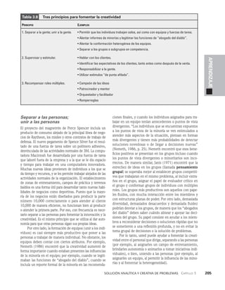    Solución analítica y creativa de problemAS   Capítulo 3    205
APRENDIZAJE
Separar a las personas;
unir a las personas
El proyecto del magnetrón de Percy Spencer incluía un
producto de consumo alejado de la principal lí­
nea de nego­
cios de Raytheon, los misiles y otros contratos de trabajo de
defensa. El nuevo pegamento de Spence Silver fue el resul­
tado de una fuerza de tarea sobre un polímero adhesivo,
desvinculada de las actividades normales de 3M. La compu­
tadora Macintosh fue desarrollada por una fuerza de tarea
que laboró fuera de la empresa y a la que se le dio espacio
y tiempo para trabajar en una computadora inno­
vadora.
Muchas nuevas ideas provienen de individuos a los que se
da tiempo y recursos, y se les permite trabajar alejados de las
actividades normales de la organización. El establecimiento
de zonas de entrenamiento, campos de práctica y terrenos
baldíos es una forma útil para desarrollar tanto nuevas habi­
lidades de ne­
gocios como deportivas. Puesto que la mayo­
ría de los negocios están diseñados para producir la parte
número 10,000 correctamente o para atender al cliente
10,000 de manera eficiente, no funcionan bien al producir
o atender la primera parte. Por eso, con frecuencia es nece­
sario separar a las personas para fomentar la innovación y la
creatividad. Es el mismo principio que se utiliza al dar auto­
nomía para que otras personas sigan sus propias ideas.
Por otro lado, la formación de equipos (unir a los indi­
viduos) es casi siempre más productivo que poner a las
personas a trabajar de manera individual. No obstante, los
equipos deben contar con ciertos atributos. Por ejemplo,
Nemeth (1986) encontró que la creatividad aumentó de
forma importante cuando estaban presentes las influencias
de la minoría en el equipo; por ejemplo, cuando se legiti­
maban las funciones de “aboga­
do del diablo”, cuando se
incluía un reporte formal de la minoría en las recomenda­
ciones finales, y cuando los individuos asignados para tra­
bajar en un equipo tenían antecedentes o puntos de vista
divergentes. “Los individuos que se encuentran expuestos
a los puntos de vista de la minoría se ven estimulados a
atender más aspec­
tos de la situación, piensan en formas
más divergentes y tienen más probabilidades de detectar
soluciones novedosas o de llegar a decisiones nuevas”
(Nemeth, 1986, p. 25). Ne­
meth encontró que esos bene­
ficios positivos se presentan en los grupos incluso cuando
los puntos de vista divergentes o minoritarios son inco­
rrectos. De manera similar, Janis (1971) encontró que la
estrechez de ideas en los grupos (llamada pensamiento
grupal) se superaba mejor al es­
tablecer grupos competiti­
vos que trabajaran en el mismo problema, al incluir extra­
ños en el grupo, asignar el papel de evaluador crítico en
el grupo y conformar grupos de individuos con múltiples
roles. Los grupos más productivos son aquellos con pape­
les fluidos, con mucha interacción entre los miembros y
con estructuras planas de poder. Por otro lado, demasiada
diversidad, demasiados desacuerdos y demasiada fluidez
podrían desviar a los grupos, de manera que los “abogados
del diablo” deben saber cuándo alinear y apoyar las deci­
siones del grupo. Su papel consiste en ayudar a los miem­
bros a reconsiderar decisiones o soluciones rápidas que no
se sometieron a una reflexión profunda, y no en evitar la
toma grupal de decisiones o la solución de problemas.
Por lo tanto, usted puede ayu­
dar a fomentar la crea­
ti­
vidad entre el personal que dirige, separando a las personas
(por ejemplo, al asignarles un campo de entrenamiento,
brindarles autonomía o animarlos a tomar iniciativas indi­
viduales), o bien, uniendo a las personas (por ejemplo, al
asignarles un equipo, al permitir la influencia de las mino­
rías y al fomentar la heterogeneidad).
Tabla 3.8    Tres principios para fomentar la creatividad
Principio Ejemplos
1. Separar a la gente; unir a la gente. • Permitir que los individuos trabajen solos, así como con equipos y fuerzas de tarea.
• Alentar informes de minorías y legitimar las funciones de “abogado del diablo”.
• Alentar la conformación heterogénea de los equipos.
• Separar a los grupos o subgrupos en competencia.
2. Supervisar y estimular. • Hablar con los clientes.
• Identificar las expectativas de los clientes, tanto antes como después de la venta.
• Responsabilizar a la gente.
• Utilizar estímulos “de punta afilada”.
3. Recompensar roles múltiples. • Campeón de las ideas
• Patrocinador y mentor
• Orquestador y facilitador
• Romperreglas
 
