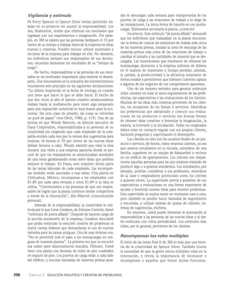206    Capítulo 3   Solución analítica y creativa de problemas
das se descargan cada semana para transportarlas de los
puertos de carga a las estaciones de trabajo a lo largo de
las instalaciones. La única forma de hacerlo es con monta­
cargas. Eliminarlos arruinaría la planta, ¿correcto?
Incorrecto. Este estímulo “de punta afilada” demandó
que los individuos que trabajaban en la planta encontra­
ran la forma de colocar las estaciones de trabajo más cerca
de las materias primas, instalar la zona de descarga de las
materias primas más cerca de las estaciones de trabajo o
cambiar el tamaño y las cantidades de material que se des­
cargaba. Las innovaciones que resultaron de eliminar los
montacargas ahorraron a la empresa millones de dólares
en el ma­
nejo de materiales y tiempo perdido; además,
la calidad, la productividad y la eficiencia mejoraron de
forma notable y permitieron que Johnson Controls captara
a algunos de los negocios de sus competidores japoneses.
Uno de los mejores métodos para generar estímulos
útiles consiste en estar al tanto regularmente de las prefe­
rencias, las expectativas y las evaluaciones de los clientes.
Muchas de las ideas más creativas provienen de los clien­
tes, los recep­
tores de los bienes y servicios. Identificar
sus preferencias por adelantado y conocer sus evalua­
ciones de los productos o servicios son buenas formas
de obtener ideas creativas y fomentar la imaginación, la
mejora, la inversión y la incubación. Todos los empleados
deben estar en contacto regular con sus pro­
pios clientes,
haciendo preguntas y supervisando el de­
sempeño.
Los clientes no sólo son los usuarios finales de un pro­
ducto o servicio; de hecho, todos tenemos clientes, ya sea
que seamos estudiantes en la escuela, miembros de una
familia, jugadores en un equipo de básquetbol o vecinos
en un edificio de apartamentos. Los clientes son simple­
mente aquellas personas para las que estamos tratando de
producir algo o a quienes atendemos. Los estudiantes, por
ejemplo, podrían considerar a sus profesores, miembros
de la clase y empleadores potenciales como los clientes
a quienes sirven. La supervisión previa y posterior de sus
expectativas y evaluaciones es una forma importante de
ayudar a fomentar nuevas ideas para resol­
ver problemas.
Esta supervisión se realiza mejor en reuniones cara a cara,
pero también es posible hacer llamadas de seguimiento
y encuestas, y utilizar tarjetas de quejas de clientes, sis­
temas de sugerencias, etcétera.
En resumen, usted puede fomentar la innovación al
responsabilizar a las personas de las nuevas ideas y al dar­
les estímulos con cierta periodicidad. Los estímulos más
útiles, por lo general, provienen de los clientes.
Recompensar los roles múltiples
El éxito de las notas Post-It de 3M es más que una histo­
ria de la creatividad de Spence Silver. También ilustra
la necesidad de que la gente ejerza múltiples roles en la
innovación, y revela la importancia de reconocer y
recompen­
sar a aquellos que tienen dichas funciones.
Vigilancia y estímulo
Ni Percy Spencer ni Spence Silver tenían permitido tra­
bajar en su proyecto sin asumir la responsabilidad. Los
dos, finalmente, tenían que informar los resultados que
lograban con sus experimentos e imaginación. Por ejem­
plo, en 3M se espera que las personas dediquen el 15 por
ciento de su tiempo a trabajar fuera de la empresa en ideas
nuevas y creativas. Pueden incluso utilizar materiales y
recursos de la empresa para trabajar en ello. No obstante,
los indivi­
duos siempre son responsables de sus decisio­
nes; necesi­
tan demostrar los resultados de su “tiempo de
juego”.
De hecho, responsabilizar a las personas de sus resul­
tados es un motivador importante para mejorar el desem­
peño. Dos innovadores en la industria del entrete­
nimiento
resumieron este principio en las siguientes declaraciones:
“La última inspiración es la fecha de entrega; es cuando
uno tiene que hacer lo que se debe hacer. El hecho de
que dos veces al año el talento creativo estadouniden­
se
trabaje hasta la medianoche para tener algo preparado
para una exposición comercial es muy bueno para la eco­
nomía. Sin esta clase de presión, las cosas se volverían
un puré de papas” (von Oech, 1986, p. 119). Una de las
formas en que Woody Morcott, ex director ejecutivo de
Dana Corporation, responsabilizaba a su personal de su
creatividad era exigiendo que cada empleado de la com­
pañía enviara cada mes por lo menos dos sugerencias para
mejo­
rar. Al menos el 70 por ciento de las nuevas ideas
debían llevarse a cabo. Woody admitió que robó la idea
durante una visita a una empresa japonesa donde se per­
cató de que los trabajadores se amontonaban alrededor
de una mesa garabateando notas sobre ideas que podrían
mejorar el trabajo. En Dana, este re­
quisito forma parte
de las tareas laborales de cada empleado. Las recompen­
sas también están asociadas a esas ideas. Una planta en
Chihuahua, México, recompensa a los empleados con
$1.89 por cada idea enviada y otros $1.89 si la idea se
utiliza. “Convencemos a las perso­
nas de que son respon­
sables de lograr que la planta continúe siendo compe­
titiva
a través de la innovación”, dijo Morcott (comunica­
ción
personal).
Además de la responsabilidad, la creatividad se esti­
mula por lo que Gene Goodson, de Johnson Controls, lla­
mó
“estímulos de punta afilada”. Después de hacerse cargo de
la sección automotriz de la empresa, Goodson descubrió
que podía estimular la solución creativa de problemas al
emitir ciertas órdenes que demandaran el uso de nuevos
métodos para las tareas antiguas. Una de esas órdenes era:
“No se permitirá más el paso a los montacargas en nin­
guna de nuestras plantas”. La primera vez que se escuchó
esa orden sonó absolutamente inaudita. Piénselo. Usted
tiene una planta con decenas de miles de pies cuadrados
en espacio de pi­
so. Los puertos de carga están a cada lado
del edificio, y muchas toneladas de materias primas pesa­
 