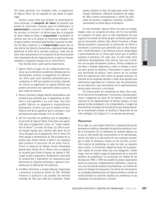    Solución analítica y creativa de problemAS   Capítulo 3    207
APRENDIZAJE
Sin varias personas con múltiples roles, el pegamento
de Spence Silver tal vez seguiría en una repisa en algún
lugar.
Existen cuatro roles que facilitan la creatividad de
otras personas: el campeón de ideas (la persona que
piensa en soluciones creativas para los problemas), el
patrocinador o mentor (el individuo que ayuda a dar
los recursos, el entorno y el ánimo para que el campeón
de ideas trabaje en ellas), el orquestador o facilitador (la
persona que une a los gru­
pos de funciones múltiples y da
el apoyo político necesario para facilitar la puesta en prác­
tica de ideas creativas), y el romperreglas (aquel que va
más allá de los límites y las barreras organizacionales para
garantizar el éxito de la solución creativa). Cada uno de
estos roles está presente en la mayoría de las innovaciones
más importantes de las organizacio­
nes, y todos se ilustran
mediante el siguiente ejemplo de las notas Post-It.
Esta historia tiene cuatro partes importantes.
1. Spence Silver, al jugar con las configu­
raciones quí­
micas que la literatura académica indicaba que no
funcionarían, inventó un pega­
mento sin adheren­
cia. Silver pasó años haciendo presentaciones a
cualquiera en 3M que qui­
siera escuchar, tratando
de colocar su pegamento en alguna división que
pudiera encontrar una aplicación práctica para él,
pero nadie se interesó.
2. Henry Courtney y Roger Merrill desarrollaron una
sustancia que permitía que el pe­
gamento se adhi­
riera a una superficie y no a las otras. Esto hizo
posible fabricar un pegamento temporalmente
permanente, es decir, uno que se quitara con faci­
lidad al tirar de la superficie que lo contenía, o que
permaneciera para siempre si no se retiraba.
3. Art Fry encontró un problema que se adaptaba a
la solución de Spence Silver. Descubrió una aplica­
ción para el pegamento como un “mejor separa­
dor de libros” y un bloc de notas. En 3M no exis­
tía ningún equipo que cubriera sólo parte de un
trozo de papel con el pegamento. Por lo tanto, Fry
llevó equipo y herramientas de 3M al sótano de su
propia casa, donde diseñó y fabricó una máquina
para producir el precursor de las notas Post-It.
Como la máquina de trabajo resultó demasiado
grande para sacarla de su sótano, hizo un agujero
en la pared para llevar el equipo de regreso a 3M.
Luego reunió a ingenieros, diseñadores, directores
de producción y operadores de maquinaria para
demostrar la máquina prototipo y generar entu­
siasmo por la fabricación del producto.
4. Geoffrey Nicholson y Joseph Ramsey empezaron
a promover el producto dentro de 3M. Tam­
bién
enviaron el producto a las pruebas de merca­
do
estándar de 3M, pero falló por completo. Nadie
quería comprar un bloc de papel para notas. Pero
cuando Nicholson y Ramsey rompieron las reglas
de 3M y fueron personal­
mente a visitar los mer­
cados de prue­
ba y regalaron muestras, el público
consu­
midor se volvió adicto al producto.
En este escenario, Spence Silver era tanto un rompe­
rreglas como un campeón de ideas. Art Fry fue también
un campeón de ideas, pero lo más importante fue que
organizó la reunión de varios grupos necesarios para hacer
que la innovación cobrara vida. Henry Court­
ney y Roger
Merrill ayudaron a patrocinar la innovación de Silver al
encontrar la sustancia que permitiría que su idea funcio­
nara. Geoff Nicholson y Joe Ramsey fueron romperreglas
y patrocinadores de su oferta para hacer que el público
aceptara el producto. En cada caso, no sólo todos estos
individuos desempeñaron roles únicos, sino que lo hicie­
ron con un gran entusiasmo y ahínco. Tenían confianza en
sus ideas y es­
taban dispuestos a ceder su tiempo y recur­
sos para apoyar la empresa. Fomentaron el apoyo entre
una diversi­
dad de grupos, tanto dentro de sus propias
áreas de experiencia como entre los grupos externos. La
mayoría de las empresas tienden a ceder ante aquellos que
demuestran seguridad en sí mismos, que son persistentes
en sus esfuerzos y que demuestran ser lo suficientemente
astutos para convencer a los demás.
No todos pueden ser campeones de ideas. Pero cuan­
­
do los directivos recompensan y reconocen a quienes patro­
cinan y organizan las ideas de los demás, la creatividad
aumenta en las organizaciones; se forman equipos, los que
apoyan la idea remplazan a los competidores, y sur­
gen las
innovaciones. El trabajo de los directivos que desean fomen­
tar la creatividad consiste en facilitar el desarrollo de los
roles múltiples. En la figura 3.11 se resume este proceso.
Resumen
En el siglo xxi, casi ningún directivo u organización puede
permanecer estático, depender de prácticas obsoletas y evi­
tar la innovación. En un ambiente de cambios rápidos, en
el que la vida media del conocimiento es de aproximada­
mente tres años y la vida media de casi cualquier tecnolo­
gía se mide en semanas y meses en vez de años, la solu­
ción creativa de problemas es cada vez más un requi­
sito
para el éxito. La revolución digital ha hecho de la produc­
ción rápida de nuevas ideas casi una obligación. Des­
de
luego, esto no implica negar la importancia de la solución
analítica de problemas. La revolución de calidad de las
décadas de 1980 y 1990 nos enseñó lecciones im­
portantes
acerca de procesos cuidadosamente diseñados, consecuti­
vos, y de la solución analítica de problemas. Los índices de
error, los tiempos de respuesta y las fechas de vencimiento
no cumplidas disminuyeron de manera drástica cuando se
institucionalizó la solución analítica de problemas en las
compa­
ñías de manufactura y servicio.
 