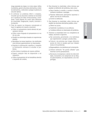    Solución analítica y creativa de problemAS   Capítulo 3    209
APRENDIZAJE
tenga separadas las etapas y no tome atajos: defi­
na
el problema, genere soluciones alternativas, evalúe
las alternativas, y seleccione y ponga en práctica la
solución óptima.
2. Al enfrentar un problema difícil o complejo,
recuerde que las soluciones creativas no necesitan
ser el producto de ideas revolucionarias y nove­
dosas. Usted dispone de cuatro tipos diferentes
de creatividad: imaginación, mejora, inversión e
incubación.
3. Trate de superar sus bloqueos conceptuales al
hacer lo siguiente de manera consciente:
❏ 
Utilice un pensamiento lateral además del pen­
samiento vertical.
❏ 
Utilice varios lenguajes de pensamiento en vez
de uno solo.
❏ 
Desafíe los estereotipos basados en experiencias
pasadas.
❏ 
Identifique los temas implícitos y las similitudes
entre factores aparentemente no relacionados.
❏ Suprima la información superflua y complete

la información relevante al estudiar el pro­
blema.
❏ Evite limitar el problema de manera artificial.
❏ Supere cualquier falta de disposición a ser
in­
quisitivo.
❏ Utilice el pensamiento de los hemisferios dere­
cho
e izquierdo del cerebro.
4. Para fomentar la creatividad, utilice técnicas que
amplían la definición del problema, tales como:
❏ Hacer familiar lo extraño y extraño lo familiar,
mediante metáforas y analogías.
❏ Plantear definiciones alternativas (opuestas) y
aplicar una lista de verificación.
❏ Invertir la definición.
5. Para fomentar la creatividad, utilice técnicas que
amplíen las soluciones alternativas posibles, como:
❏ Diferir los juicios.
❏ Subdividir el problema en sus atributos.
❏ Combinar atributos no relacionados del problema.
6. Fomente la creatividad entre sus compañeros de
trabajo, haciendo lo siguiente:
❏ 
Dar autonomía, permitiendo a los individuos
que experimenten y pongan a prueba ideas.
❏ 
Colocar a las personas que tengan diferentes
puntos de vista en equipos para que trabajen
juntas en los problemas.
❏ 
Responsabilizar a los individuos por la innovación.
❏ 
Utilizar estímulos “de puntas afiladas” para
fomen­
tar nuevos pensamientos.
❏ 
Reconocer, recompensar y alentar los roles múl­
tiples, incluyendo a los campeones de las ideas,
los patrocinadores, los orquestadores y los rom­
perreglas.
 