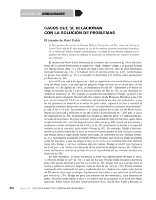 210    Capítulo 3   Solución analítica y creativa de problemas
CASOS QUE SE RELACIONAN
CON LA SOLUCIÓN DE PROBLEMAS
El desastre de Mann Gulch
El libro ganador de premios de Norman McLean, Young Man and Fire, cuenta la historia de
Mann Gulch, más de 40 años después de uno de los mayores desastres causado por incendios,
en la historia del servicio forestal estadounidense. El análisis de esta historia, realizado por el
profesor Karl Weick, destaca los defectos en la solución de problemas que causaron la muerte
de 13 jóvenes.
El desastre de Mann Gulch (Montana) es la historia de una carrera (p. 244). Los bom-
beros de la carrera (excluyendo al supervisor “Wag”, Wagner Dodge, y al guardia forestal
Jim Harris) tenían entre 17 y 28 años de edad y eran solteros; siete de ellos estudiaban
ciencias forestales (p. 27), y 12 habían hecho el servicio militar (p. 220). Conformaban
un grupo muy selecto (p. 27) y a menudo se describían a sí mismos como aventureros
profesionales (p. 26).
A las 4:00 p.m. del 4 de agosto de 1949 se registró una tormenta eléctrica sobre el
área de Mann Gulch, y se cree que un pequeño fuego se inició en un árbol seco. Al día
siguiente, el 5 de agosto de 1949, la temperatura era de 97° Fahrenheit y el índice de
riesgo de incendio era de 74 de un máximo posible de 100 (p. 42), lo cual implicaba un
“potencial explosivo” (p. 79). Cuando un guardia forestal detectó el fuego, se envió a los
bomberos para extinguirlo. Dieciséis de ellos volaron desde Missoula, Montana, a las 2:30
p.m. en un transporte C-47. Las condiciones del viento de ese día eran turbulentas, y uno
de los bomberos se enfermó en el avión, no pudo saltar, regresó a la base y renunció al
cuerpo de bomberos tan pronto como aterrizó (“sus represiones lo tomaron desprevenido”,
p. 51). A las 4:10 p.m. los bomberos y su carga bajaron en el lado sur de Mann Gulch,
desde una altura de 2,000 pies en vez de la altura acostumbrada de 1,200 pies, a causa
de la turbulencia (p. 48). El paracaídas que llevaba su radio no abrió, y el radio quedó pul-
verizado al tocar tierra. El grupo se reunió con el guardia forestal Jim Harrison, quien había
estado luchando solo contra el fuego durante cuatro horas (p. 62), reunió sus provisiones y
se dispuso a cenar. Alrededor de las 5:10 p.m. (p. 57) comenzaron a caminar a lo largo del
costado sur de la barranca, para rodear el fuego (p. 62). Sin embargo, Dodge y Harrison,
quienes ya habían explorado la zona, se mostraron preocupados de que el espeso bosque,
que estaba cerca al lugar donde habían aterrizado, se convirtiera en una “trampa mortal”
(p. 64). Aconsejaron al segundo al mando, William Hellman, que llevara al grupo al costado
norte del barranco, y que los dirigiera hacia el río, junto a la montaña. Mientras Hellman
hacía esto, Dodge y Harrison comieron algo con rapidez. Dodge se reunió con el grupo a
las 5:40 p.m. y se colocó a la cabeza de la fila mientras se dirigían hacia el río. Podía ver
cómo las llamas se movían de un lado al otro en la pendiente del sur mientras miraba a su
izquierda (p. 69).
En este momento, el lector encuentra la frase más atemorizante de todo el libro:
“¿Entonces Dodge lo vio?” (p. 70). Lo que vio fue que el fuego había cruzado la barranca
justo 200 yardas adelante y que iba hacia ellos (p. 70). Dodge hizo que el grupo diera la
vuelta y subiera la colina en diagonal, hacia la cima de un risco (p. 175). Pronto estaban
caminando entre maleza de dos pies y medio de alto, acercándose con rapidez a las llamas
de 30 pies de altura que se dirigían rápidamente hacia ellos a una velocidad de 610 pies
por minuto (p. 274). Dodge les gritó que soltaran sus herramientas y, para sorpresa de
todos, encendió fuego frente a ellos y les ordenó que se acostaran en el área que había
quemado. Nadie lo hizo, sino que corrieron hacia el risco. Dos de ellos, Sallee y Rumsey, se
Análisis de habilidades
 