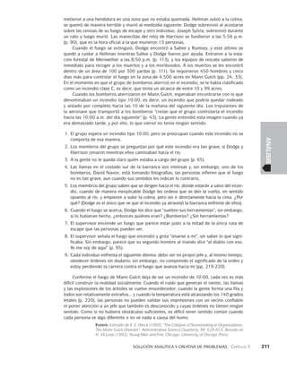    Solución analítica y creativa de problemAS   Capítulo 3    211
ANÁLISIS
metieron a una hendidura en una zona que no estaba quemada. Hellman subió a la colina,
se quemó de manera terrible y murió al mediodía siguiente. Dodge sobrevivió al acostarse
sobre las cenizas de su fuego de escape y otro individuo, Joseph Sylvia, sobrevivió durante
un rato y luego murió. Las manecillas del reloj de Harrison se fundieron a las 5:56 p.m.
(p. 90), que es la hora oficial a la que murieron 13 personas.
Cuando el fuego se extinguió, Dodge encontró a Sallee y Rumsey, y este último se
quedó a cuidar a Hellman mientras Sallee y Dodge fueron por ayuda. Entraron a la esta-
ción forestal de Meriwether a las 8:50 p.m. (p. 113), y los equipos de rescate salieron de
inmediato para recoger a los muertos y a los moribundos. A los muertos se les encontró
dentro de un área de 100 por 300 yardas (p. 111). Se requirieron 450 hombres y cinco
días más para controlar el fuego en la zona de 4,500 acres en Mann Gulch (pp. 24, 33).
En el momento en que el grupo de bomberos aterrizó en el incendio, se le había clasificado
como un incendio clase C, es decir, que tenía un alcance de entre 10 y 99 acres.
Cuando los bomberos aterrizaron en Mann Gulch, esperaban encontrarse con lo que
denominaban un incendio tipo 10:00, es decir, un incendio que podría quedar rodeado
y aislado por completo hacia las 10 de la mañana del siguiente día. Los tripulantes de
la aeronave que transportó a los bomberos “creían que el grupo controlaría el incendio
hacia las 10:00 a.m. del día siguiente” (p. 43). La gente entendió esta imagen cuando ya
era demasiado tarde, y por ello, lo que vieron no tenía ningún sentido:
1.	El grupo espera un incendio tipo 10:00, pero se preocupan cuando este incendio no se
comporta de esa manera.
2.	Los miembros del grupo se preguntan por qué este incendio era tan grave, si Dodge y
Harrison cenaron mientras ellos caminaban hacia el río.
3.	A la gente no le queda claro quién estaba a cargo del grupo (p. 65).
4.	Las llamas en el costado sur de la barranca son intensas y, sin embargo, uno de los
bomberos, David Navon, está tomando fotografías; las personas infieren que el fuego
no es tan grave, aun cuando sus sentidos les indican lo contrario.
5.	Los miembros del grupo saben que se dirigen hacia el río, donde estarán a salvo del incen-
dio, cuando de manera inexplicable Dodge les ordena que se den la vuelta, en sentido
opuesto al río, y empiecen a subir la colina, pero sin ir directamente hacia la cima. ¿Por
qué? (Dodge es el único que ve que el incendio ya atravesó la barranca enfrente de ellos).
6.	Cuando el fuego se acerca, Dodge les dice que “suelten sus herramientas”; sin embargo,
si lo hubieran hecho, ¿entonces quiénes eran? ¿Bomberos? ¿Sin herramientas?
7.	El supervisor enciende un fuego que parece estar justo a la mitad de la única ruta de
escape que las personas pueden ver.
8.	El supervisor señala el fuego que encendió y grita “únanse a mí”, sin saber lo que signi-
ficaba. Sin embargo, parece que su segundo hombre al mando dice “al diablo con eso.
Yo me voy de aquí” (p. 95).
9.	Cada individuo enfrenta el siguiente dilema: debo ser mi propio jefe y, al mismo tiempo,
obedecer órdenes sin dudarlo; sin embargo, no comprendo el significado de la orden y
estoy perdiendo la carrera contra el fuego que avanza hacia mí (pp. 219-220).
Conforme el fuego de Mann Gulch deja de ser un incendio de 10:00, cada vez es más
difícil construir la realidad socialmente. Cuando el ruido que generan el viento, las llamas
y las explosiones de los árboles se vuelve ensordecedor, cuando la gente forma una fila y
todos son relativamente extraños... y cuando la temperatura está alcanzando los 140 grados
letales (p. 220), las personas no pueden validar sus impresiones con un vecino confiable
ni poner atención a un jefe que también es desconocido y cuyas órdenes no tienen ningún
sentido. Como si no hubiera obstáculos suficientes, es difícil tener sentido común cuando
cada persona ve algo diferente o no ve nada a causa del humo.
Fuente: Extraído de K. E. Weick (1993), “The Collapse of Sensemaking in Organizations:
The Mann Gulch Disaster”, Administrative Science Quarterly, 38: 628-653. Basado en
N. McLean (1992), Young Men and Fire. Chicago: University of Chicago Press.
 