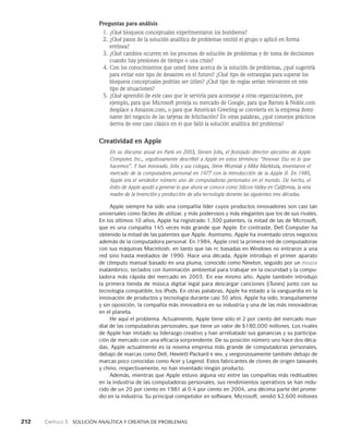 212    Capítulo 3   Solución analítica y creativa de problemas
Preguntas para análisis
1. ¿Qué bloqueos conceptuales experimentaron los bomberos?
2. ¿Qué pasos de la solución analítica de problemas omitió el grupo o aplicó en forma
errónea?
3. ¿Qué cambios ocurren en los procesos de solución de problemas y de toma de decisiones
cuando hay presiones de tiempo o una crisis?
4. Con los conocimientos que usted tiene acerca de la solución de problemas, ¿qué sugeriría
para evitar este tipo de desastres en el futuro? ¿Qué tipo de estrategias para superar los
bloqueos conceptuales podrían ser útiles? ¿Qué tipo de reglas serían relevantes en este
tipo de situaciones?
5. ¿Qué aprendió de este caso que le serviría para aconsejar a otras organizaciones, por
ejemplo, para que Microsoft proteja su mercado de Google, para que Barnes  Noble.com
desplace a Amazon.com, o para que American Greeting se convierta en la empresa domi­
nante del negocio de las tarjetas de felicitación? En otras palabras, ¿qué consejos prácticos
deriva de este caso clásico en el que falló la solución analítica del problema?
Creatividad en Apple
En su discurso anual en París en 2003, Steven Jobs, el festejado direc­
tor ejecutivo de Apple
Computer, Inc., orgullosamente describió a Apple en estos tér­
minos: “Innovar. Eso es lo que
hacemos”. Y han innovado. Jobs y sus colegas, Steve Wozniak y Mike Markkula, inventaron el
mercado de la computadora personal en 1977 con la introducción de la Apple II. En 1980,
Apple era el vendedor número uno de computadoras personales en el mundo. De hecho, el
éxito de Apple ayudó a gene­
rar lo que ahora se conoce como Silicon Valley en California, la veta
madre de la in­
vención y producción de alta tecnología durante las siguientes tres décadas.
Apple siempre ha sido una compañía líder cuyos productos innovadores son casi tan
universales como fáciles de utilizar, y más poderosos y más elegantes que los de sus rivales.
En los últimos 10 años, Apple ha registrado 1,300 patentes, la mitad de las de Microsoft,
que es una compañía 145 veces más grande que Apple. En contraste, Dell Computer ha
obtenido la mitad de las patentes que Apple. Asimismo, Apple ha inventado otros negocios
además de la computadora personal. En 1984, Apple creó la primera red de computadoras
con sus máquinas Macintosh, en tanto que las pc basadas en Windows no entraron a una
red sino hasta mediados de 1990. Hace una década, Apple introdujo el primer aparato
de cómputo manual basado en una pluma, conocido como Newton, seguido por un mouse
inalámbrico, teclados con iluminación ambiental para trabajar en la oscuridad y la compu­
tadora más rápida del mercado en 2003. En ese mismo año, Apple también introdujo
la primera tienda de música digital legal para descargar canciones (iTunes) junto con su
tecnología compatible, los iPods. En otras palabras, Apple ha estado a la vanguardia en la
innovación de productos y tecnología durante casi 30 años. Apple ha sido, tranquilamente
y sin oposición, la compañía más innovadora en su industria y una de las más innovadoras
en el planeta.
He aquí el problema. Actualmente, Apple tiene sólo el 2 por ciento del mercado mun-
dial de las computadoras personales, que tiene un valor de $180,000 millones. Los rivales
de Apple han imitado su liderazgo creativo y han arrebatado sus ganancias y su participa-
ción de mercado con una eficacia sorprendente. De su posición número uno hace dos déca-
das, Apple actualmente es la novena empresa más grande de computadoras personales,
debajo de marcas como Dell, Hewlett-Packard e ibm, y vergonzosamente también debajo de
marcas poco conocidas como Acer y Legend. Estos fabricantes de clones de origen taiwanés
y chino, respectivamente, no han in­
ventado ningún producto.
Además, mientras que Apple estuvo alguna vez entre las compañías más reditua­
bles
en la industria de las computadoras personales, sus rendimientos operativos se han redu-
cido de un 20 por ciento en 1981 al 0.4 por ciento en 2004, una décima parte del prome-
dio en la industria. Su principal competidor en software, Microsoft, vendió $2,600 millones
 