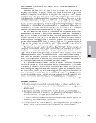    Solución analítica y creativa de problemAS   Capítulo 3    213
ANÁLISIS
en software en el último trimestre, una cifra que contrasta con las ventas de Apple de $177
millones de dólares.
¿Qué es lo que anda mal? Si uno toma en serio los mensajes que en la actualidad se
declaran con insistencia y de manera evidente en la prensa de negocios y en la sociedad
global, la innovación y la creatividad son las claves del éxito: “renovarse o morir”, “inno­
var
o quedarse atrás”, “ser creativo para tener éxito”. Una propuesta fundamental sobre la que
están basadas las sociedades capitalistas, progresistas, basadas en el merca­
do, es la idea
de la destrucción creativa. Es decir, sin la creatividad y la innovación, los individuos y las
organizaciones se convierten en víctimas de la segunda ley de la termodi­
námica: se desin-
tegran, deterioran, desorganizan y mueren. Se requieren nuevos productos para mantener
contentos a los consumidores. Lo obsoleto es ubicuo. En consecuencia, la innovación y la
creatividad son la base del éxito. Para más pruebas, sólo revise los más de 49,000 títulos
de libros que produce una búsqueda en Amazon con la palabra clave “innovación”.
Por otro lado, considere algunas de las empresas más innovadoras en la histo­
ria
reciente de Estados Unidos. El famoso centro de investigación de Xerox Corporation en
Palo Alto dio al mundo la impresión con láser, el Ethernet, programas compatibles con
Win­
dows, interfaces gráficas y el mouse, que sobresale de manera especial por no haber
producido dinero. Polaroid introdujo la idea de las imágenes instantáneas y aun así se
declaró en bancarrota en 2001. El auge de Internet a finales de 1990 fue una explosión de
lo que ahora se considera una innovación sin valor. Y está el caso de Enron, que tal vez ha
si­
do la empresa financiera más innovadora de la historia.
Por otro lado, Amazon, Southwest Airlines, eBay, Wal-Mart y Dell son ejemplos de
compañías increíblemente exitosas, pero sin inventar ningún producto o tecnología. Se
reconocen como compañías innovadoras y creativas, pero no en el mismo sentido que
Apple. En vez de crear nuevos productos, han inventado nuevos proce­
sos, nuevas formas
de entregar productos, nuevos canales de distribución y nuevos métodos de marketing. Es
bien sabido que Henry Ford no inventó el automóvil, sino que simplemente inventó una
nueva forma de ensamblar un auto a un costo accesible para sus propios trabajadores. El
tipo que inventó el automóvil difícilmente ganó un centa­
vo por ello.
El problema es que la creatividad, tal como se aplica a los procesos de negocios
(mé­
todos de manufactura, ventas y marketing, sistemas de incentivos para los empleados
o desarrollo de liderazgo), suele considerarse monótona, poco audaz, laboriosa, sin ima-
ginación y aburrida. La gente creativa y las empresas creativas que vemos en los titulares
por lo general son aquellas que tienen las grandes ideas de productos nuevos o caracterís-
ticas novedosas. No obstante, vea la lista de las 500 empresas de Fortune y juzgue cuántas
son campeonas de productos y cuántas son campeonas de procesos. Decida usted quién
impulsa el crecimiento económico: la buena innovación o la buena administración.
Fuente: Adaptado de Hawn, 2004.
Preguntas para análisis
1. Considere los cuatro modelos de la creatividad. ¿Cuál(es) ha utilizado Apple? ¿Qué alter­
nativas han empleado otras empresas de esta industria? ¿Qué alternativas podría poner en
práctica Apple?
2. Supongamos que usted es asesor del director ejecutivo de Apple. ¿Qué consejo daría a
Apple para que aproveche su creatividad? ¿De qué manera podría Apple ganar dinero con
base en su tendencia a manejar la creatividad de ciertas formas?
3. ¿Cuáles son los principales obstáculos y bloqueos conceptuales que enfrenta Apple en este
momento? ¿De qué deben cuidarse los empleados?
4. ¿Qué herramientas para fomentar la solución creativa de problemas son aplicables a Apple
y cuáles podrían no ser funcionales? ¿Cuáles piensa usted que se utilizan más ahí?
 