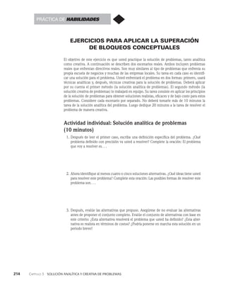214    Capítulo 3   Solución analítica y creativa de problemas
EJERCICIOS PARA APLICAR LA SUPERACIÓN
DE BLOQUEOS CONCEPTUALES
El objetivo de este ejercicio es que usted practique la solución de problemas, tan­
to analítica
como creativa. A continuación se describen dos escenarios reales. Ambos incluyen problemas
reales que enfrentan directivos reales. Son muy similares al tipo de problemas que enfrenta su
propia escuela de negocios y muchas de las empresas locales. Su tarea en cada caso es identifi­
car una solución para el problema. Usted enfrentará el proble­
ma en dos formas: primero, usará
técnicas analíticas y, después, técnicas creativas para la solución de problemas. Deberá aplicar
por su cuenta el primer método (la solución analítica de problemas). El segundo método (la
solución creativa de problemas) lo trabajará en equipo. Su tarea consiste en aplicar los principios
de la solución de problemas para obte­
ner soluciones realistas, eficaces y de bajo costo para estos
problemas. Considere cada es­
cenario por separado. No deberá tomarle más de 10 minutos la
tarea de la solución analítica del problema. Luego dedique 20 minutos a la tarea de resolver el
problema de manera creativa.
Actividad individual: Solución analítica de problemas
(10 minutos)
1. Después de leer el primer caso, escriba una definición específica del problema. ¿Qué
problema definido con precisión va usted a resolver? Complete la oración: El problema
que voy a resolver es. . .
2. Ahora identifique al menos cuatro o cinco soluciones alternativas. ¿Qué ideas tiene us­
ted
para resolver este problema? Complete esta oración: Las posibles formas de resol­
ver este
problema son. . .
3. Después, evalúe las alternativas que propuso. Asegúrese de no evaluar las alternativas
antes de proponer el conjunto completo. Evalúe el conjunto de alternati­
vas con base en
este criterio: ¿Esta alternativa resolverá el problema que usted ha definido? ¿Esta alter­
nativa es realista en términos de costos? ¿Podría ponerse en marcha esta so­
lución en un
periodo breve?
Práctica de habilidades
 
