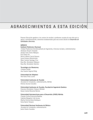 Pearson Educación agradece a los centros de estudios y profesores usuarios de esta obra por su
apoyo y retroalimentación, elementos fundamentales para esta octava edición de Desarrollo de
habilidades directivas.
México
Instituto Politécnico Nacional
Unidad Profesional Interdisciplinaria de Ingeniería y Ciencias Sociales y Administrativas
Abraham Navarro Alvarado
Amalia Clara Torres Márquez
Eva Gómez M.
Héctor Alberto García Romero
Laura Fonseca Monterrubio
Mary Carmen Santiago Cruz
Rosa Ma. Hernández Márquez
Rosa Ma. Hernández Sánchez
Tecnológico de Monterrey
Campus Puebla
Ana Lissette Segovia Philip
Universidad del Altiplano
Yeni Karla Ávila Lucero
Universidad Autónoma de Yucatán
Facultad de Contaduría y Administración, Mérida
Patricia Ancona González
Universidad Autónoma de Yucatán, Facultad de Ingeniería Química
Francisco Hernández Vázquez Mellado
Ileana Camila Monsreal Barrera
Universidad Interamericana para el Desarrollo (UNID) Mérida
Claudia Cecilia Echeverría Barbosa
Gabriela Margarita Collí Acosta
Martha Patricia Reyes Rodríguez
Sonia Bache Vázquez
Universidad Nacional Autónoma de México
Facultad de Contaduría y Administración
Javier Osorio González
agradecimientos a esta edición
	    xxiii
 