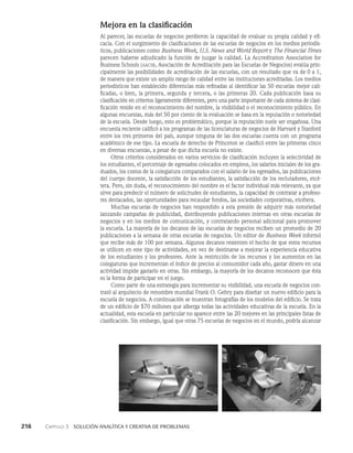 216    Capítulo 3   Solución analítica y creativa de problemas
Mejora en la clasificación
Al parecer, las escuelas de negocios perdieron la capacidad de evaluar su propia calidad y efi­
cacia. Con el surgimiento de clasificaciones de las escuelas de negocios en los medios periodís­
ticos, publicaciones como Business Week, U.S. News and World Report y The Financial Times
parecen haberse adjudicado la función de juzgar la calidad. La Accreditation Association for
Business Schools (aacsb, Asociación de Acreditación para las Escuelas de Negocios) evalúa prin­
cipalmente las posibilidades de acreditación de las escuelas, con un resultado que va de 0 a 1,
de manera que existe un amplio rango de calidad entre las instituciones acreditadas. Los medios
periodísticos han establecido diferencias más refinadas al identificar las 50 escuelas mejor cali­
ficadas, o bien, la primera, segunda y tercera, o las primeras 20. Cada publicación basa su
clasificación en criterios ligeramente diferentes, pero una parte importante de cada sistema de clasi­
ficación reside en el reconocimiento del nombre, la visibilidad o el reconocimiento público. En
algunas encuestas, más del 50 por ciento de la evaluación se basa en la reputación o notoriedad
de la escuela. Desde luego, esto es problemático, porque la repu­
tación suele ser engañosa. Una
encuesta reciente calificó a los programas de las licenciaturas de negocios de Harvard y Stanford
entre los tres primeros del país, aunque ninguna de las dos es­
cuelas cuenta con un programa
académico de ese tipo. La escuela de derecho de Princeton se clasificó entre las primeras cinco
en diversas encuestas, a pesar de que dicha escue­
la no existe.
Otros criterios considerados en varios servicios de clasificación incluyen la selectividad de
los estudiantes, el porcentaje de egresados colocados en empleos, los salarios inicia­
les de los gra­
duados, los costos de la colegiatura comparados con el salario de los egresados, las publicacio­
nes
del cuerpo docente, la satisfacción de los estudiantes, la satisfacción de los reclutadores, etcé­
tera. Pero, sin duda, el reconocimiento del nombre es el factor individual más relevante, ya que
sirve para predecir el número de solicitudes de estudiantes, la capacidad de contratar a profeso­
res destacados, las oportunidades para recaudar fondos, las sociedades corporati­
vas, etcétera.
Muchas escuelas de negocios han respondido a esta presión de adquirir más notoriedad
lanzando campañas de publicidad, distribuyendo publicaciones internas en otras escuelas de
negocios y en los medios de comunicación, y contratando personal adicional para promover
la escuela. La mayoría de los decanos de las escuelas de negocios reciben un promedio de 20
publicaciones a la semana de otras escuelas de negocios. Un editor de Business Week informó
que recibe más de 100 por se­
mana. Algunos decanos resienten el hecho de que estos recursos
se utilicen en este tipo de ac­
tividades, en vez de destinarse a mejorar la experiencia educativa
de los estudiantes y los profesores. Ante la restricción de los recursos y los aumentos en las
colegiaturas que incrementan el índice de precios al consumidor cada año, gastar dinero en una
actividad impide gastarlo en otras. Sin embargo, la mayoría de los decanos reconocen que ésta
es la forma de participar en el juego.
Como parte de una estrategia para incrementar su visibilidad, una escuela de negocios con­
trató al arquitecto de renombre mundial Frank O. Gehry para diseñar un nuevo edificio pa­
ra la
escuela de negocios. A continuación se muestran fotografías de los modelos del edificio. Se trata
de un edificio de $70 millones que alberga todas las actividades educativas de la escuela. En la
actualidad, esta escuela en particular no aparece entre las 20 mejores en las principales listas de
clasificación. Sin embargo, igual que otras 75 escuelas de negocios en el mun­
do, podría alcanzar
 