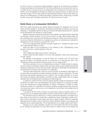    Solución analítica y creativa de problemAS   Capítulo 3    217
PRÁCTICA
ese nivel. Es decir, a la escuela le gustaría desplazar a alguna de las escue­
las que actualmen-
te están clasificadas entre las primeras 20. Uno de los problemas de la construcción de este nue­-
vo edificio es que es tan poco común, tan vanguardista, que ni siquiera se le reconoce como un
edificio. Al ver la fotografía del inmueble por primera vez, algunas personas no saben qué es lo
que están mirando. Por otro lado, plantea la oportunidad de superar a otras escuelas mejor ubi­
cadas en las clasificaciones, si la institución adopta un método creativo. Desde luego, el desafío
consiste en que nadie está seguro exactamente de cómo hacer que eso suceda.
Keith Dunn y el restaurante McGuffey’s
Keith Dunn sabía exactamente qué esperar. Sabía qué pensaban sus empleados de él. Por esa
razón, les había mandado el cuestionario. Necesitaba una inyección de confianza, sentir que sus
empleados lo respaldaban mientras luchaba por cons­
truir McGuffey’s Restaurants Inc., más allá
de dos restaurantes y $4 millones en ven­
tas anuales.
Mientras reunía los cuestionarios anónimos, Dunn regresó a su pequeña oficina corpora­
tiva
en Asheville, Carolina del Norte. Con uno de sus socios a un lado, abrió el primer sobre con
tanta ansiedad como un productor de Broadway que revisa las críticas de la noche de estreno.
Sus ojos se enfocaron directamente en la pregunta que pedía a los empleados que calificaran el
desempeño de los tres dueños en una escala del 1 al 10.
Un cero; el empleado había dibujado un grande y gordo cero. “Averigua de quién es esta
letra”, dijo a Richard Laibson, su socio.
Abrió otro sobre: un cero nuevamente; y otro. También un dos. “Despediremos a estas
personas”, dijo Dunn a Laibson fríamente. Otro cero.
Un uno.
“¡Ve a trabajar para alguien más, cretino!”, gritó Dunn.
Pronto, estaba listo para despedir a 10 de sus 230 empleados, “parece que mucha gente
me odia”, afirma.
Sin embargo, al día siguiente, el enojo de Dunn cesó. “¿Puedes creer? He hecho todo
esto por esa gente y ellos piensan que soy un cretino que no se preocupa por ellos”, dijo.
“Finalmente, tendría que mirarme al espejo y pensar ‘Tal vez tengan razón’”.
Para Dunn, percatarse de eso era verdaderamente doloroso. Él había fundado la empresa
tres años antes por frustración, luego del abuso que había sufrido cuando trabajaba para gran­
des
cadenas de restaurantes. Si Dunn tenía una misión importante en McGuffey’s era demostrar que
los restaurantes no tenían por qué maltratar a sus empleados.
Creía que había tenido éxito. Antes de ver esas encuestas, él pensaba que McGuffey’s era
un lugar donde los empleados se sentían valorados, tomados en cuenta y apreciados. “No tenía
idea de que estuviéramos tratando tan mal a la gente”, dijo. En algún momento, en el trans­
currir diario del negocio, había perdido la conexión con ellos y había dejado atrás a la empresa
orientada hacia los empleados que él pensaba que estaba dirigiendo.
La odisea de 13 años de Dunn a través de algunas grandes cadenas de restaurantes lo de­
jó
sintiéndose tan débil como una hamburguesa con queso después de un día bajo las lámpa­
ras de calor. Ponderosa en Georgia; Bennigan’s en Florida y Tennessee; tgi Friday’s en Texas,
Tennessee e Indiana. En un periodo de seis meses en Friday’s, consiguió dos ascensos, dos bonos
y dos aumentos; luego, su jefe se fue, y a él lo despidieron. Eso fue todo. Dunn estaba harto de
las grandes cadenas.
A la edad de 29 años volvió a Atlanta, la ciudad donde comenzó a atender mesas en un
restaurante local. Ahí también había asistido a Emory University para estudiar la licenciatura.
Fue allí donde conoció a David Lynn, el director general del restaurante, un hombre de 29
años, quien en ese entonces se sentía harto y admitía que estaba “empezando a perder la fe”.
Lynn y Dunn comenzaron a hacer planes para abrir su propio negocio, donde los empleados
disfrutaran tanto el trabajo como los clientes la comida. Planearon dirigirse a los mercados más
pe­
queños que las cadenas ignoraban. Con el financiamiento de un amigo, abrieron McGuffey’s.
Honestos con sus metas orientadas a la gente, los socios trataron de hacer que los emplea­
dos se sintieran más apreciados de lo que ellos mismos se habían sentido en las cadenas. Les
 