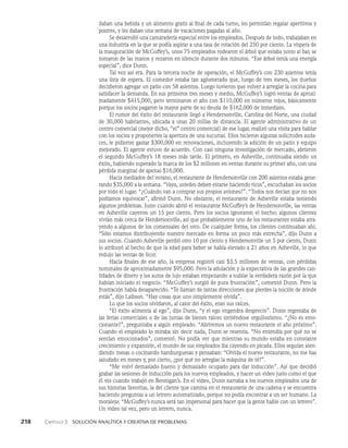 218    Capítulo 3   Solución analítica y creativa de problemas
daban una bebida y un alimento gratis al final de cada turno, les permitían regalar aperitivos y
postres, y les daban una semana de vacaciones pagadas al año.
Se desarrolló una camaradería especial entre los empleados. Después de todo, trabaja­
ban en
una industria en la que se podía aspirar a una tasa de rotación del 250 por ciento. La víspera de
la inauguración de McGuffey’s, unos 75 empleados rodearon el árbol que estaba junto al bar, se
tomaron de las manos y rezaron en silencio durante dos minutos. “Ese árbol tenía una energía
especial”, dice Dunn.
Tal vez así era. Para la tercera noche de operación, el McGuffey’s con 230 asientos tenía
una lista de espera. El comedor estaba tan aglomerado que, luego de tres meses, los dueños
de­
cidieron agregar un patio con 58 asientos. Luego tuvieron que volver a arreglar la cocina para
satisfacer la demanda. En sus primeros tres meses y medio, McGuffey’s logró ventas de aproxi­
madamente $415,000, pero terminaron el año con $110,000 en números ro­
jos, básicamente
porque los socios pagaron la mayor parte de su deuda de $162,000 de inmediato.
El rumor del éxito del restaurante llegó a Hendersonville, Carolina del Norte, una ciudad
de 30,000 habitantes, ubicada a unas 20 millas de distancia. El agente administrativo de un
centro comer­
cial (mejor dicho, “el” centro comercial) de ese lugar, realizó una visita para hablar
con los socios y proponerles la apertura de una sucursal. Ellos hicie­
ron algunas solicitudes auda­
ces, le pidieron gastar $300,000 en renovaciones, incluyendo la adición de un patio y equipo
mejorado. El agente estuvo de acuerdo. Con casi ninguna inves­
tigación de mercado, abrieron
el segundo McGuffey’s 18 meses más tarde. El primero, en Asheville, continuaba siendo un
éxito, habiendo superado la marca de los $2 millones en ventas durante su primer año, con una
pérdida marginal de apenas $16,000.
Hacia mediados del verano, el restaurante de Hendersonville con 200 asientos estaba gene­
rando $35,000 a la semana. “Vaya, ustedes deben estarse haciendo ricos”, escuchaban los socios
por todo el lugar. “¿Cuándo van a comprar sus propios aviones?”. “Todos nos decían que no nos
podía­
mos equivocar”, afirmó Dunn. No obstante, el restaurante de Asheville estaba teniendo
algunos problemas. Justo cuando abrió el restaurante McGuffey’s de Hendersonville, las ventas
en As­
heville cayeron un 15 por ciento. Pero los socios ignoraron el hecho; algunos clientes
vivían más cerca de Hendersonville, así que probablemente uno de los restaurantes estaba atra­
yendo a algunos de los comensales del otro. De cualquier forma, los clientes continuaban ahí.
“Sólo estamos distribuyendo nuestro mercado en forma un poco más estrecha”, dijo Dunn a
sus socios. Cuando Asheville perdió otro 10 por ciento y Hendersonville un 5 por ciento, Dunn
lo atribuyó al hecho de que la edad para beber se había elevado a 21 años en Asheville, lo que
redujo las ventas de licor.
Hacia finales de ese año, la empresa registró casi $3.5 millones de ventas, con pérdidas
nominales de aproximadamente $95,000. Pero la adulación y la expectativa de las grandes can­
tidades de dinero y los autos de lujo estaban empezando a nublar la verdadera razón por la que
habían iniciado el negocio. “McGuffey’s surgió de pura frustración”, comentó Dunn. Pero la
frustración había desaparecido. “Te llaman de tantas direcciones que pierdes la noción de dónde
estás”, dijo Laibson. “Hay cosas que uno simplemente olvida”.
Lo que los socios olvidaron, al calor del éxito, eran sus raíces.
“El éxito alimenta al ego”, dijo Dunn, “y el ego engendra desprecio”. Dunn regresaba de
las ferias comerciales o de las juntas de bienes raíces sintiéndose orgullosísimo. “¿No es emo­
cionante?”, preguntaba a al­
gún empleado. “Abriremos un nuevo restaurante el año próximo”.
Cuando el empleado lo miraba sin decir nada, Dunn se resentía. “No entendía por qué no se
sentían emocionados”, comentó. No podía ver que mientras su mundo estaba en constante
crecimiento y expansión, el mundo de sus empleados iba cayendo en picada. Ellos seguían aten­
diendo mesas o cocinando hamburguesas y pensaban: “Olvida el nuevo restaurante, no me has
saludado en meses y, por cierto, ¿por qué no arreglas la máquina de té?”.
“Me volví demasiado bueno y demasiado ocupado para dar inducción”. Así que decidió
grabar las sesiones de inducción para los nuevos empleados, y hacer un video justo como el que
él vio cuando trabajó en Bennigan’s. En el video, Dunn narraba a los nuevos empleados una de
sus historias favoritas, la del cliente que camina en el restaurante de una cadena y se encuentra
haciendo preguntas a un letrero automatizado, porque no podía encontrar a un ser humano. La
moraleja: “McGuffey’s nunca será tan impersonal para hacer que la gente hable con un letrero”.
Un video tal vez, pero un letrero, nunca.
 