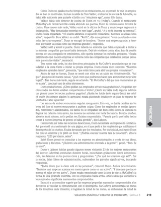    Solución analítica y creativa de problemAS   Capítulo 3    219
PRÁCTICA
Como Dunn no pasaba mucho tiempo en los restaurantes, no se percató de que los emplea­
dos se iban en multitudes. Incluso la salida de Tom Valdez, el director de cocina de Asheville, no
ha­
bía sido suficiente para quitarle el brillo a su “reluciente ego”, como él lo llama.
Valdez había sido director de cocina de Dunn en tgi Friday’s. Cuando el restaurante
McGuffey’s de Hendersonville estaba abriendo sus puertas, Dunn lo contrató como director de
cocina. Unos meses más tarde, Valdez entró en la oficina de Dunn y anunció que regresaría a
Indianápolis. “Hay demasiadas tonterías en este lugar”, gruñó. “A ti no te importa tu personal”.
Dunn estaba im­
pactado. “En cuanto abramos el siguiente restaurante, haremos las cosas como
antes”, respon­
dió. Pero Valdez no cedió. “Keith”, dijo amargamente, “estás resultando como
todas las otras empresas”. Dunn se encogió de hombros. “Somos una empresa grande, y tene­
mos que hacer las cosas como las empresas grandes”, respondió.
Valdez salió y azotó la puerta. Dunn todavía no entendía que había empezado a imitar a
las mismas compañías que tanto había detestado. Dejó de rebelarse contra ellas; bajo la presión
intensa de una compañía en crecimiento, sólo quería dominar los métodos probados. “Estaba
permitiendo que nuestra empresa se volviera como las compañías que odiábamos porque pensa­
mos que era inevitable”, reconoció.
Tres meses más tarde, los dos directivos principales de McGuffey’s anunciaron que se tras­
ladarían a la costa Oeste a iniciar su propia empresa. Dunn estaba muy contento: “Nuestros
empleados aprenden tanto”, presumía, “que están listos para abrir sus propios restaurantes”.
Antes de que se fueran, Dunn se sentó con ellos en un salón en Hendersonville. “Así
que”, preguntó de manera casual, “¿qué creen que podríamos hacer para administrar mejor este
lugar?”. Tres horas más tarde, seguía escuchando. “El McGuffey’s del que nos enamoramos ya
no exis­
te”, concluyó uno de ellos tristemente.
Dunn estaba furioso. ¿Cómo podían sus empleados ser tan malagradecidos? ¿No podían ver
cómo todos los demás estaban compartiendo el éxito? ¿Quién les había dado seguros mé­
dicos
tan pronto como los socios pudieron pagarlos? ¿Quién les había dado seguro dental ese año?
¿Y quién (no porque alguien lo apreciara) estaba planeando establecer un plan de reparto de
utilidades el año siguiente?
Las ventas de ambos restaurantes seguían menguando. Esta vez, no había cambios en las
leyes del licor ni nuevos restaurantes a quiénes culpar. Como los empleados se sentían ignora­
dos, resentidos y abandonados, los baños no se limpiaban tan bien como antes, la comida no
llega­
ba tan caliente como antes, los meseros no sonreían con tanta frecuencia. Pero los due­
ños,
absortos en sí mismos, no lo podían ver. Estaban sorprendidos. “Parecía que lo que había hecho
crecer a nuestra empresa de pronto se había perdido”, dijo Laibson.
Conmovido por todas las recientes deserciones, Dunn necesitaba un impulso de confian­
za.
Así que envió un cuestionario de una página, en el que pedía a los empleados que calificaran el
desempeño de los dueños. Estaba devastado por los resultados. Por curiosidad, más tarde Dunn
fue con un asistente y le pidió un favor. “¿Podrías calcular nuestra tasa de rotación?”. Vino la
respuesta: “220 por ciento, señor”.
Keith Dunn pensó en consultar a los expertos en administración a través de sus libros,
grabaciones y discursos. “¿Quieren una administración orientada a la gente?”, pensó. “Bien. Se
las daré”.
Dunn y Laibson habían pasado algunos meses visitando 23 de los mejores restaurantes
del sureste. Mientras conducían durante horas, escuchaban grabaciones sobre administra­
ción, las detenían en los puntos clave y preguntaban: “¿Por qué no tenemos algo así?”. Por
la noche, leían libros de administración, subrayaban los párrafos significativos, buscando
respuestas.
“Todos dicen que la clave está en las personas”, comentó Dunn. Ambos determinaron:
“Tenemos que empezar a pensar en nuestra gente como en un activo”. “Y tenemos que incre­
mentar el valor de ese activo”. Dunn estaba emocionado ante la idea de dar a McGuffey’s la
forma de una pirá­
mide invertida, con los empleados hasta arriba. Ahora sabía que conservar a
los empleados signifi­
caba mantenerlos comprometidos.
Escuchó a un consultor sugerir que las empresas pequeñas mantenían comprometidos a los
directivos al vincular su remuneración con el desempeño. McGuffey’s administraba las metas
de los directivos cada trimestre; si lograban la mitad de las metas, se embolsaban la mitad de
 