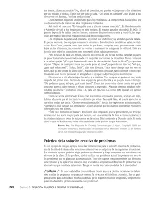 220    Capítulo 3   Solución analítica y creativa de problemas
sus bonos. ¿Suena razonable? No, afirmó el consultor, no puedes recompensar a los directivos
por un trabajo a medias. Tiene que ser todo o nada. “De ahora en adelante”, dijo Dunn a sus
directivos con firmeza, “no hay medias tintas”.
Dunn también organizó un concurso para los empleados. La competencia, había leído, era
una buena forma de mantener a los empleados motivados.
Así nació el concurso “Es innegable que el cliente mere­
ce atención”. En Hendersonville
y Asheville dividió a los empleados en seis equipos. El equipo ganador obtendría $1,000. El
premio dependía de hablar con los clientes, mantener limpio el restau­
rante y reunir fichas espe­
ciales por trabajo adicional realizado más allá de sus obligaciones.
Los empleados llegaban cada mañana, se ponían sus uniformes y se alistaban para la batalla.
En pocas semanas, dos equipos tomaron la delantera. Los directivos también se veían revitali­
zados. Para Dunn, parecía como que harían lo que fuera, cualquier cosa, por man­
tener costos
bajos en los alimentos, incrementar las ventas y mantener los márgenes de utilidad. Es­
to era
justo lo que todos los consultores con honorarios altos habían prometido.
Pero después de casi seis meses, sólo los directivos de una de las tiendas pa­
recían capaces
de ganar todos los bonos de todo o nada. En las juntas y revisiones de directi­
vos, Dunn comenzó
a escuchar quejas. “¿Por qué los costos de mano de obra están tan fuera de línea?”, preguntaba
alguno. “Rayos, de cualquier forma no puedo ganar el bono”, respondió un director, “así que,
¿para qué esforzarse?”. “Mira, Keith”, dijo otro director, “hace tanto tiempo que no veo un
bono, que ya me olvidé de cómo son”. Algunos directivos deseaban tanto obtener el bono que
tra­
bajaban con menos personal, no arreglaban el equipo y adquirían pocos suministros.
El concurso se vio afectado por los celos y la malicia. Tres equipos se quedaron muy atrás
después del primer mes. Dentro de esos equipos la gente discutía y se quejaba todo el tiempo:
“No podemos ganar, así que, ¿qué caso tiene?”. Dunn no pudo evitar darse cuenta de que el
concurso parecía haber tenido el efecto contrario al esperado. “Algunas personas estaban esfor­
zándose realmente”, comentó. Unos 12, para ser exactos. Los otros 100 estaban en verdad
desmoralizados.
Dunn se sentía contrariado. Éstos eran los mismos empleados quienes, después de todo,
habían afirmado que él no hacía lo suficiente por ellos. Pero está bien, él quería escuchar lo
que ellos tenían que decir. “Obtener retroalimentación”, decían los expertos en administración,
“averi­
güe lo que piensan sus empleados”. Dunn anunció que los dueños sostendrían reuniones
infor­
males una vez al mes.
“Éste es el momento de hablar”, dijo Dunn a los empleados que se presentaron, los tres que
estaban ahí. Así era la mayor parte del tiempo, con una asistencia de tres a cinco em­
pleados, y
los dueños alejando a otros de sus puestos en la cocina. Nada mejoraba y Dunn lo sabía. Ya tenía
claro lo que no funcionaba; ahora sólo necesitaba saber qué era lo que funcionaría.
Fuente: Inc: The Magazine for Growing Companies, por J. Hyatt. Copyright 1989 por
Mansueto Ventures llc. Reproducido con autorización de Mansueto Ventures llc en formato
de cd-rom mediante Copyright Clearance Center.
Práctica de la solución creativa de problemas
En un equipo de colegas, aplique todas las herramientas para la solución creativa de problemas,
con la finalidad de desarrollar soluciones alternativas a cualquiera de las siguientes situaciones.
Los distintos equipos podrían elegir problemas diferentes y luego compartir sus soluciones con
el resto de la clase. Si lo prefiere, podría utilizar un problema actual importante en vez de
los problemas que se plantean a continuación. Trate de superar conscientemente sus bloqueos
conceptuales y de aplicar los consejos que le ayuden a ampliar su definición del problema y las
alternativas que considere relevantes. Tenga en mente los cuatro modelos de la creatividad.
Problema 1: En la actualidad los consumidores tienen acceso a cientos de canales de televi­
sión y miles de programas de pago por evento. Ya no existe el individuo promedio. Sin un gran
presupuesto para publicidad, muchas cadenas, ya no digamos muchos programas, simplemente
pasan inadvertidos. ¿Cómo resolvería este problema?
 