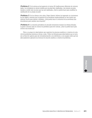    Solución analítica y creativa de problemAS   Capítulo 3    221
PRÁCTICA
Problema 2: En la prensa actual aparecen al menos 20 clasificaciones diferentes de universi­
dades. Los estudiantes se sienten atraídos por escuelas bien clasificadas, y las mejores escuelas
tienden a recibir más recursos que las mal clasificadas. ¿Qué se podría hacer para modificar la
clasificación de su propia escuela?
Problema 3: En los últimos cinco años, Virgin Atlantic Airlines ha registrado un crecimiento
de dos dígitos, mientras que la mayoría de las aerolíneas estadounidenses se han tenido que
esforzar mucho para obtener utilidades. ¿Qué podría hacer la industria de las aerolíneas esta­
dounidenses para cambiar esta situación?
Problema 4: La industria periodística ha decaído lentamente durante las últimas décadas.
La gente consulta cada vez menos los periódicos para leer noticias. ¿Qué se podría hacer para
revertir esta tendencia?
Pida a un grupo de observadores que supervise los procesos analíticos y creativos de solu­
ción de problemas mientras se llevan a cabo. Utilice los formatos para observadores que se inclu­
yen al final del capítulo para dar retroalimentación a los individuos y a los equipos sobre qué tan
adecuadamente aplicaron las técnicas de solución analítica y creativa de problemas.
 