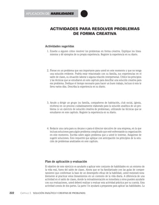 222    Capítulo 3   Solución analítica y creativa de problemas
ACTIVIDADES PARA RESOLVER PROBLEMAS
DE FORMA CREATIVA
Actividades sugeridas
1. Enseñe a alguien cómo resolver los problemas en forma creativa. Explique los linea­
mientos y dé ejemplos de su propia experiencia. Registre la experiencia en su diario.
2. Piense en un problema que sea importante para usted en este momento y que no tenga
una solución evidente. Podría estar relacionado con su familia, sus experiencias en el
salón de clases, su situación laboral o alguna relación interpersonal. Utilice los princi­
pios
y las técnicas que se estudiaron en este capítulo para descifrar una solución creativa para
ese problema. Dedique el tiempo necesario para hacer un buen trabajo, incluso si esto le
lleva varios días. Describa la experiencia en su diario.
3. Ayude a dirigir un grupo (su familia, compañeros de habitación, club social, iglesia,
etcétera) en un proceso cuidadosamente elaborado para la solución analítica de un pro­
blema (o un ejercicio de solución creativa de problemas), utilizando las técnicas que se
estudiaron en es­
te capítulo. Registre la experiencia en su diario.
4. Redacte una carta para su decano o para el director ejecutivo de una empresa, en la que
incluya soluciones para algún problema complicado que esté enfrentando su or­
ganización
en este momento. Escriba sobre algún problema que a usted le interese. Asegúrese de
sugerir soluciones. Esto requerirá que aplique con anticipación los principios de la solu­
ción de problemas analizados en este capítulo.
Plan de aplicación y evaluación
El objetivo de este ejercicio es ayudarle a aplicar este conjunto de habilidades en un entorno de
la vida real, fuera del salón de clases. Ahora que se ha familiarizado con las guías de compor­
tamiento que conforman la base de un desempeño eficaz de la habilidad, usted mejorará nota­
blemente al practicar es­
tos lineamientos en un contexto de la vida diaria. A diferencia de una
actividad en el salón de clases, donde la retroalimentación es inmediata y otros pueden ayudarle
con sus evaluaciones, usted deberá realizar y evaluar esta actividad práctica por su cuenta. Esta
actividad consta de dos partes. La parte I le ayudará a prepararse para aplicar las habilida­
des. La
Aplicación de habilidades
 