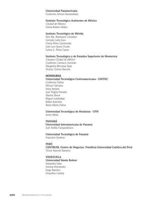 Universidad Panamericana
Guillermo Arroyo Santiesteban
Instituto Tecnológico Autónomo de México
Ciudad de México
Gloria Robles Valdez
Instituto Tecnológico de Mérida
Elsy Ma. Bojórquez González
Germán León Lara
Gloria Pérez Garmendia
José Luis Quero Durán
Julieta E. Pérez Canto
Instituto Tecnológico y de Estudios Superiores de Monterrey
Campus Ciudad de México
Guillermo Carrasco Acevedo
Margarita Bércenas Salas
Violeta Chirino Barceló
Honduras
Universidad Tecnológica Centroamericana - UNITEC
Guillermo Fiallos
Héctor Cárcamo
Jessy Ayestas
José Virgilio Paredes
Marion Breve
Miguel Lardizábal
Rafael Atmetlla
Reina María Fiallos
Universidad Tecnológica de Honduras - UTH
Javier Mejía
Panamá
Universidad Interamericana de Panamá
José Teófilo Campodónico
Universidad Tecnológica de Panamá
Francisco Jiménez
Perú
CENTRUM. Centro de Negocios. Pontificia Universidad Católica del Perú
Víctor Alarcón Ramírez
Venezuela
Universidad Simón Bolívar
Alejandra Salas
Irminia Hernández
Jorge Ramírez
Orquídea Castilla
xxiv    Agradecimientos a esta edición
 