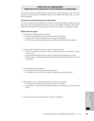    Solución analítica y creativa de problemAS   Capítulo 3    227
Claves
de
resultados
y
datos
comparativos
PRÁCTICA DE HABILIDADES
Aplicación de la superación de los bloqueos conceptuales
El siguiente formato de retroalimentación del observador podría utilizarse en cada uno de los
casos de la sección Práctica de habilidades (Mejora en la clasificación, Keith Dunn y el restau­
rante McGuffey’s).
Formato de retroalimentación del observador
Una vez que el grupo haya terminado su actividad de solución de problemas, habrá que dedicar
tiempo para dar retroalimentación al grupo acerca de su desempeño. También se dará retroali­
mentación a cada miembro del grupo, ya sea mediante notas escritas o comentarios verbales.
Observación de grupo
1. ¿El problema se definió en forma explícita?
a. ¿Qué tanta información buscaron todos los miembros del grupo?
b. ¿El grupo evitó definir el problema como una solución disfrazada?
c. ¿Qué técnicas se utilizaron para ampliar o modificar las definiciones del problema?
2. ¿Se propusieron alternativas antes de evaluar cualquier solución?
a. ¿Todos los miembros del grupo ayudaron a generar soluciones alternativas sin juz­
gar
una tras otra?
b. ¿Las personas desarrollaron ideas a partir de las alternativas propuestas por otros?
c. ¿Qué técnicas se utilizaron para generar más alternativas creativas tendientes a resolver
el pro­
blema?
3. ¿Se seleccionó la solución óptima?
a. ¿Se evaluaron las alternativas en forma sistemática?
b. ¿Se tomaron en cuenta los efectos realistas a largo plazo de cada alternativa?
4. ¿Se consideró cómo y cuándo podría llevarse a la práctica la solución?
a. ¿Se analizaron los obstáculos para poner en marcha la solución?
b. ¿La solución se aceptó porque resolvió el problema en consideración, o por alguna otra
razón?
5. ¿Qué tan creativo fue el grupo al definir y resolver el problema?
 