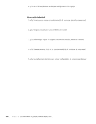 228    Capítulo 3   Solución analítica y creativa de problemas
6. ¿Qué técnicas de superación de bloqueos conceptuales utilizó el grupo?
Observación individual
1. ¿Qué violaciones del proceso racional de solución de problemas observó en esa persona?
2. ¿Qué bloqueos conceptuales fueron evidentes en él o ella?
3. ¿Qué esfuerzos por superar los bloqueos conceptuales realizó la persona en cuestión?
4. ¿Qué fue especialmente eficaz en los intentos de solución de problemas de esa persona?
5. ¿Qué podría hacer este individuo para mejorar sus habilidades de solución de problemas?
 