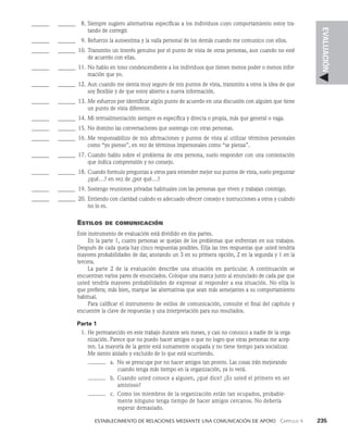    Establecimiento de relaciones mediante una comunicación de apoyo   Capítulo 4    235
EVALUACIÓN
______ _______ 8. Siempre sugiero alternativas específicas a los individuos cuyo comportamiento estoy tra­
tando de corregir.
______ _______ 9. Refuerzo la autoestima y la valía personal de los demás cuando me comunico con ellos.
______ _______ 10. Transmito un interés genuino por el punto de vista de otras personas, aun cuando no esté
de acuerdo con ellas.
______ _______ 11. No hablo en tono condescendiente a los individuos que tienen menos poder o menos infor­
mación que yo.
______ _______ 12. Aun cuando me sienta muy seguro de mis puntos de vista, transmito a otros la idea de que
soy flexible y de que estoy abierto a nueva información.
______ _______ 13. Me esfuerzo por identificar algún punto de acuerdo en una discusión con alguien que tiene
un punto de vista diferente.
______ _______ 14. Mi retroalimentación siempre es específica y directa o propia, más que general o vaga.
______ _______ 15. No domino las conversaciones que sostengo con otras personas.
______ _______ 16. Me responsabilizo de mis afirmaciones y puntos de vista al utilizar términos personales
como “yo pienso”, en vez de términos impersonales como “se piensa”.
______ _______ 17. Cuando hablo sobre el problema de otra persona, suelo responder con una contestación
que indica comprensión y no consejo.
______ _______ 18. Cuando formulo preguntas a otros para entender mejor sus puntos de vista, suelo preguntar
¿qué…? en vez de ¿por qué…?
______ _
______ 19. Sostengo reuniones privadas habituales con las personas que viven y trabajan conmigo.
______ _______ 20. Entiendo con claridad cuándo es adecuado ofrecer consejo e instrucciones a otros y cuándo
no lo es.
Estilos de comunicación
Este instrumento de evaluación está dividido en dos partes.
En la parte 1, cuatro personas se quejan de los problemas que enfrentan en sus trabajos.
Des­
pués de cada queja hay cinco respuestas posibles. Elija las tres respuestas que usted tendría
mayores probabilidades de dar, anotando un 3 en su primera opción, 2 en la se­
gunda y 1 en la
tercera.
La parte 2 de la evaluación describe una situación en particular. A continuación se
en­
cuentran varios pares de enunciados. Coloque una marca junto al enunciado de cada par que
usted tendría mayores probabilidades de expresar al responder a esa situación. No elija lo
que prefiera; más bien, marque las alternativas que sean más semejantes a su comportamiento
habitual.
Para calificar el instrumento de estilos de comunicación, consulte el final del capítulo y
encuentre la clave de respuestas y una interpretación para sus resultados.
Parte 1
1. He permanecido en este trabajo durante seis meses, y casi no conozco a nadie de la orga­
nización. Parece que no puedo hacer amigos o que no logro que otras personas me acep­
ten. La mayoría de la gente está sumamente ocupada y no tiene tiempo para socializar.
Me siento aislado y excluido de lo que está ocurriendo.
a. No se preocupe por no hacer amigos tan pron­
to. Las cosas irán mejorando
cuando tenga más tiempo en la organización, ya lo verá.
b. Cuando usted conoce a alguien, ¿qué dice? ¿Es usted el primero en ser
amistoso?
c. Como los miembros de la organización están tan ocupa­
dos, probable­
mente ninguno tenga tiempo de hacer amigos cercanos. No debería
esperar demasiado.
 