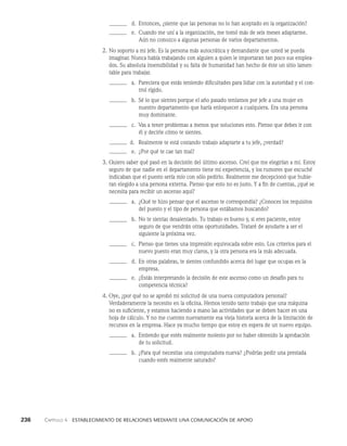 236    Capítulo 4   Establecimiento de relaciones mediante una comunicación de apoyo
d. Entonces, ¿siente que las personas no lo han aceptado en la organización?
e. Cuando me uní a la organización, me tomó más de seis meses adaptarme.
Aún no conozco a algunas per­
sonas de varios departamentos.
2. No soporto a mi jefe. Es la persona más autocrática y demandante que usted se pueda
imaginar. Nunca había trabajando con alguien a quien le importaran tan poco sus emplea­
dos. Su absoluta insensibilidad y su falta de hu­
manidad han hecho de éste un sitio lamen­
table para trabajar.
a. Pareciera que estás teniendo dificultades para lidiar con la au­
toridad y el con­
trol rígido.
b. Sé lo que sientes porque el año pasado teníamos por jefe a una mujer en
nuestro departamento que haría enloquecer a cualquiera. Era una persona
muy dominante.
c. Vas a tener problemas a menos que soluciones esto. Pienso que debes ir con
él y decirle cómo te sientes.
d. Realmente te está costando trabajo adaptarte a tu jefe, ¿verdad?
e. ¿Por qué te cae tan mal?
3. Quiero saber qué pasó en la decisión del último ascenso. Creí que me elegirían a mí. Estoy
seguro de que nadie en el departamento tiene mi experiencia, y los rumores que escuché
indicaban que el puesto sería mío con sólo pedirlo. Realmente me decepcionó que hubie­
ran elegido a una persona externa. Pienso que esto no es justo. Y a fin de cuentas, ¿qué se
necesita para recibir un ascenso aquí?
a. ¿Qué te hizo pensar que el ascenso te correspondía? ¿Conoces los requisitos
del puesto y el tipo de persona que estábamos buscando?
b. No te sientas desalentado. Tu trabajo es bueno y, si eres paciente, estoy
seguro de que vendrán otras oportunidades. Trataré de ayudarte a ser el
siguiente la próxima vez.
c. Pienso que tienes una impresión equivocada sobre esto. Los criterios para el
nuevo puesto eran muy claros, y la otra perso­
na era la más adecuada.
d. En otras palabras, te sientes confundido acerca del lugar que ocupas en la
empresa.
e. ¿Estás interpretando la decisión de este ascenso como un desafío para tu
competencia técnica?
4. Oye, ¿por qué no se aprobó mi solicitud de una nueva computadora perso­
nal?
Verdaderamente la necesito en la oficina. Hemos tenido tanto trabajo que una máquina
no es suficiente, y estamos haciendo a mano las actividades que se deben hacer en una
hoja de cálculo. Y no me cuentes nuevamente esa vieja historia acerca de la limitación de
recursos en la empresa. Hace ya mucho tiempo que estoy en espera de un nuevo equipo.
a. Entiendo que estés realmente molesto por no haber obtenido la aprobación
de tu solicitud.
b. ¿Para qué necesitas una computadora nueva? ¿Podrías pedir una prestada
cuando estés realmente saturado?
 