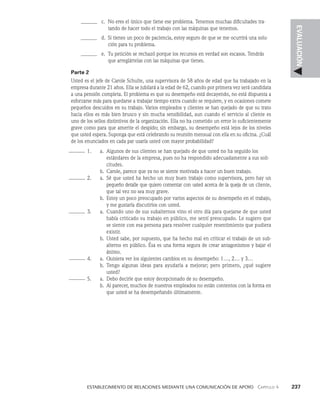    Establecimiento de relaciones mediante una comunicación de apoyo   Capítulo 4    237
EVALUACIÓN
c. No eres el único que tiene ese problema. Tenemos muchas dificultades tra­
tando de hacer todo el trabajo con las máquinas que tenemos.
d. Si tienes un poco de paciencia, estoy seguro de que se me ocurrirá una solu­
ción para tu problema.
e. Tu petición se rechazó porque los recursos en verdad son escasos. Tendrás
que arreglártelas con las máquinas que tienes.
Parte 2
Usted es el jefe de Carole Schulte, una supervisora de 58 años de edad que ha trabajado en la
empresa durante 21 años. Ella se jubilará a la edad de 62, cuando por primera vez será candidata
a una pensión completa. El problema es que su desempeño está decayendo, no es­
tá dispuesta a
esforzarse más para quedarse a trabajar tiempo extra cuando se requiere, y en ocasiones co­
mete
pequeños descuidos en su trabajo. Varios empleados y clientes se han quejado de que su trato
hacia ellos es más bien brusco y sin mucha sensibilidad, aun cuando el servicio al cliente es
uno de los sellos distintivos de la organización. Ella no ha cometido un error lo suficientemente
grave como para que amerite el despido; sin embargo, su desempeño está lejos de los niveles
que usted espera. Suponga que está celebrando su reunión mensual con ella en su oficina. ¿Cuál
de los enunciados en cada par usaría usted con mayor probabilidad?
1. a.	
Algunos de sus clientes se han quejado de que usted no ha seguido los
estándares de la empresa, pues no ha respondido adecuadamente a sus soli­
citudes.
		 b.	
Carole, parece que ya no se siente motivada a hacer un buen trabajo.
2. a.	
Sé que usted ha hecho un muy buen trabajo como supervisora, pero hay un
pequeño detalle que quiero comentar con usted acerca de la queja de un cliente,
que tal vez no sea muy grave.
		 b.	
Estoy un poco preocupado por varios aspectos de su desem­
peño en el trabajo,
y me gustaría discutirlos con usted.
3. a.	
Cuando uno de sus subalternos vino el otro día para quejar­
se de que usted
había criticado su trabajo en público, me sentí preocupado. Le sugiero que
se siente con esa persona para resolver cualquier resentimiento que pudiera
existir.
		 b.	
Usted sabe, por supuesto, que ha hecho mal en criticar el tra­
bajo de un sub­
alterno en público. Ésa es una forma segura de crear antagonismos y bajar el
ánimo.
4. a.	
Quisiera ver los siguientes cambios en su desempeño: 1…, 2… y 3…
		 b.	
Tengo algunas ideas para ayudarla a mejorar; pero primero, ¿qué sugiere
usted?
5. a.	
Debo decirle que estoy decepcionado de su desempeño.
		 b.	
Al parecer, muchos de nuestros empleados no están contentos con la forma en
que usted se ha desempeñando últimamente.
 
