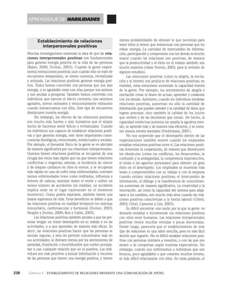 238    Capítulo 4   Establecimiento de relaciones mediante una comunicación de apoyo
menos probabilidades de obtener lo que necesitan para
tener éxito si tienen que interactuar con personas que les
roban energía. La cantidad de intercambio de informa­
ción, participación y compromiso con los demás es mucho
mayor cuando las relaciones son positivas, de manera
que la productividad y el éxito en el trabajo también son
mucho mayores (véase Dutton, 2003, para la revisión de
algunos estudios).
Las emociones positivas (como la alegría, la excita­
ción y el interés) son producto de relaciones positivas; en
realidad, estas emociones aumentan la capacidad mental
de la gente. Por ejemplo, los sentimientos de alegría y
excitación crean el deseo de actuar, aprender y colaborar
con los demás. Asimismo, cuando los individuos entablan
relaciones positivas, aumentan no sólo la cantidad de
información que pueden atender y la cantidad de datos que
logran procesar, sino también la calidad de los juicios
que emiten y de las decisiones que toman. De hecho, la
capacidad intelectual aumenta (se amplía la agudeza men­
tal), se aprende más y de manera más eficiente, y se come­
ten menos errores mentales (Fredrickson, 2001).
No nos sorprende que el desempeño dentro de las
organizaciones también mejore cuando los empleados
entablan relaciones positivas entre sí. Las relaciones positi­
vas fomentan la cooperación, de manera que disminuyen
los obstáculos (como los conflictos, los desacuerdos, la
confusión y la ambigüedad, la competencia improductiva,
el enojo o los agravios personales) para obtener un gran
éxito en el desempeño. Los empleados se muestran más
leales y comprometidos con su trabajo y con la empresa
cuando existen relaciones positivas; el intercambio de
información, el diálogo y la transferencia de conocimien­
tos aumentan de manera significativa. La creatividad y la
innovación, así como la capacidad del sistema para adap­
tarse a los cambios, son mucho más altos cuando las rela­
ciones positivas caracterizan a la fuerza laboral (Gittell,
2003; Gittel, Cameron y Lim, 2003).
Es difícil encontrar una razón por la que la gente no
desearía entablar e incrementar sus relaciones positivas
con otros seres humanos. Las relaciones interpersonales
positivas tienen muchas ventajas y pocas desventajas.
Desde luego, parecería que el establecimiento de este
tipo de relaciones es una labor sencilla, pero es más fácil
decirlo que lograrlo. No es difícil entablar relaciones posi­
tivas con personas similares a nosotros, o con las que nos
atraen o se comportan según nuestras expectativas. Sin
embargo, cuando nos enfrentamos a individuos que son
bruscos, poco agradables o que cometen muchos errores,
es más difícil relacionarse con ellos. En otras palabras, el
Establecimiento de relaciones
interpersonales positivas
Muchas investigaciones sustentan la idea de que las rela-
ciones interpersonales positivas son fundamentales
para generar energía positiva en la vida de las personas
(Baker, 2000; Dutton, 2003). Cuando la gente experi­
menta interacciones positivas (aun cuando sólo se trate de
encuentros temporales), se siente contenta, revitalizada
y animada. Las relaciones positivas generan energía posi­
tiva. Todos hemos convivido con personas que nos dan
energía, y es agradable estar con ellas porque nos animan
y nos ayudan a prosperar. También hemos convivido con
individuos que ejercen el efecto contrario; nos sentimos
agotados, menos animados y emocionalmente exhaustos
cuando interactuamos con ellos. Este tipo de encuentros
disminuyen nuestra energía.
Sin embargo, los efectos de las relaciones positivas
son mucho más fuertes y más duraderos que el simple
hecho de hacernos sentir felices o revitalizados. Cuando
los individuos son capaces de establecer relaciones positi­
vas y que generan energía, esto tiene importantes conse­
cuencias fisiológicas, emocionales, intelectuales y sociales.
Por ejemplo, el bienestar físico de la gente se ve afectado
de manera significativa por sus relaciones interpersonales.
Quienes tienen relaciones positivas se recuperan de una
cirugía dos veces más rápido que los que tienen relaciones
conflictivas o negativas; además, la incidencia de cáncer
y de ataques cardiacos en ellos es menor, y se recuperan
más rápido en caso de sufrir estas enfermedades; contraen
menos enfermedades leves como resfriados, influenza o
dolores de cabeza; manejan mejor el estrés y sufren un
menor número de accidentes (en realidad, un accidente
implica estar en el lugar equivocado en el momento
incorrecto). Como podría esperarse, también tienen una
mayor esperanza de vida. Estos beneficios se deben a que
las relaciones positivas en realidad fortalecen los sistemas
inmunitario, cardiovascular y hormonal (Dutton, 2003;
Heaphy y Dutton, 2006; Reis y Gable, 2003).
Las relaciones positivas también ayudan a que las per­
sonas tengan un mejor desempeño en su trabajo y en las
actividades, y a que aprendan de manera más eficaz. Es
decir, las relaciones positivas hacen que las personas se
sientan seguras, y esto les permite concentrarse más en
sus actividades; se distraen menos por los sentimientos de
ansiedad, frustración o incertidumbre que suelen acompa­
ñar a casi cualquier relación que no es positiva. Los indi­
viduos son más proclives a buscar información y recursos
de las personas que tienen una energía positiva, y tienen
aprendizaje de habilidades
 