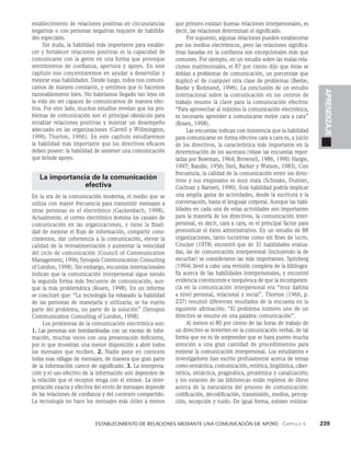    Establecimiento de relaciones mediante una comunicación de apoyo   Capítulo 4    239
APRENDIZAJE
establecimiento de relaciones positivas en circunstancias
negativas o con personas negativas requiere de habilida­
des especiales.
Sin duda, la habilidad más importante para estable­
cer y fortalecer relaciones positivas es la capacidad de
comunicarse con la gente en una forma que provoque
sentimientos de confianza, apertura y apoyo. En este
capítulo nos concentraremos en ayudar a desarrollar y
mejorar esas habilidades. Desde luego, todos nos comuni­
camos de manera constante, y sentimos que lo hacemos
razonablemente bien. No habríamos llegado tan lejos en
la vida sin ser capaces de comunicarnos de manera efec­
tiva. Por otro lado, muchos estudios revelan que los pro­
blemas de comunicación son el principal obstáculo para
entablar relaciones positivas y mostrar un desempeño
adecuado en las organizaciones (Carrell y Willmington,
1996; Thorton, 1966). En este capítulo estudiaremos
la habilidad más importante que los directivos eficaces
deben poseer: la habilidad de sostener una comunicación
que brinde apoyo.
La importancia de la comunicación
efectiva
En la era de la comunicación moderna, el medio que se
utiliza con mayor frecuencia para transmitir mensajes a
otras personas es el electrónico (Gackenbach, 1998).
Actualmente, el correo electrónico domina los canales de
comunicación en las organizaciones, y tiene la finali­
dad de mejorar el flujo de información, compartir cono­
cimientos, dar coherencia a la comunica­
ción, elevar la
calidad de la retroalimentación y aumentar la velocidad
del ci­
clo de comunicación (Council of Communication
Management, 1996; Synopsis Communication Consulting
of London, 1998). Sin embargo, encuestas internacionales
indican que la co­
municación interpersonal sigue siendo
la segunda forma más frecuente de comunicación, aun­
que la más problemática (Ro­
sen, 1998). En un informe
se concluyó que: “La tecnología ha rebasado la habilidad
de las personas de manejarla y utilizarla; se ha vuelto
parte del problema, no parte de la so­
lución” (Synopsis
Communication Consulting of London, 1998).
Los problemas de la comunicación electrónica son:
1. Las personas son bombardeadas con un exceso de infor­
mación, muchas veces con una presentación deficiente,
por lo que muestran una menor disposición a abrir to­
dos
los mensajes que reciben. 2. Nadie pone en contexto
todas esas ráfagas de mensajes, de manera que gran parte
de la información carece de significado. 3. La interpreta­
ción y el uso efectivo de la informa­
ción aún dependen de
la relación que el receptor tenga con el emisor. La inter­
pretación exacta y efectiva del envío de mensajes depende
de las relaciones de confianza y del con­
texto compartido.
La tecnología no hace los mensajes más útiles a menos
que primero existan buenas relaciones interpersonales, es
decir, las relacio­
nes determinan el significado.
Por supuesto, algunas relaciones pueden establecerse
por los medios electrónicos, pero las relaciones significa­
tivas basadas en la confianza son excepcionales más que
comunes. Por ejemplo, en un estudio sobre las malas rela­
ciones matri­
moniales, el 87 por ciento dijo que éstas se
debían a problemas de comunicación, un porcentaje que
duplicó el de cualquier otra clase de problemas (Beebe,
Beebe y Redmond, 1996). La conclusión de un estudio
internacional sobre la comunicación en los centros de
trabajo resume la clave para la comunicación efectiva:
“Para aprovechar al máximo la comunicación electróni­
ca,
es necesario aprender a comunicarse mejor cara a cara”
(Rosen, 1998).
Las encuestas indican con insistencia que la habilidad
para comunicarse en forma efectiva cara a cara es, a juicio
de los directivos, la ca­
racterística más importante en la
determinación de los ascensos (véase las encuestas repor­
tadas por Bowman, 1964; Brownell, 1986, 1990; Hargie,
1997; Randle, 1956; Steil, Barker y Watson, 1983). Con
frecuencia, la calidad de la comunicación entre los direc­
tivos y sus empleados es muy mala (Schnake, Dumler,
Cochran y Barnett, 1990). Esta habi­
lidad podría implicar
una amplia gama de actividades, desde la escritura y la
conversación, hasta el lenguaje corporal. Aunque las habi­
lidades en cada una de estas actividades son importantes
para la mayoría de los directivos, la comunicación inter­
personal, es decir, cara a cara, es el principal factor para
pronosticar el éxito administrativo. En un estudio de 88
organi­
zaciones, tanto lucrativas como sin fines de lucro,
Crocker (1978) encontró que de 31 habilidades evalua­
das, las de comunicación interpersonal (incluyendo la de
escuchar) se consideraron las más importantes. Spitzberg
(1994) llevó a cabo una revisión completa de la bibliogra­
fía acerca de las habilidades interpersonales, y encontró
evidencia convincente e inequívoca de que la incompeten­
cia en la comunicación interpersonal era “muy dañina
a nivel personal, relacional y social”. Thorton (1966, p.
237) resumió diferentes resultados de la encuesta en la
siguiente afirmación: “El problema número uno de un
directivo se resume en una palabra: comunicación”.
Al menos el 80 por ciento de las horas de trabajo de
un directivo se invierten en la comunicación verbal, de tal
forma que no es de sorprender que se haya puesto mucha
atención a una gran cantidad de procedimientos para
mejorar la co­
municación interpersonal. Los estudiantes e
investigadores han escrito profusamente acerca de temas
como semán­
tica, comunicación, retórica, lingüística, ciber­
nética, sintáctica, pragmáti­
ca, proxémica y canalización;
y los estantes de las bibliotecas están repletos de libros
acerca de la naturaleza del proceso de comunicación:
codificación, decodificación, transmisión, medios, percep­
ción, recepción y ruido. De igual forma, existen volúme­
 