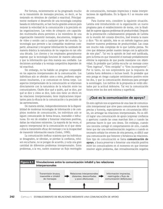 242    Capítulo 4   Establecimiento de relaciones mediante una comunicación de apoyo
de comunicación, mensajes imprecisos y malas interpre­
taciones de significados. En la figura 4.1 se resu­
me este
proceso.
Para ilustrar esto, considere la siguiente situación.
Latisha está introduciendo en la organización un nuevo
programa para el establecimiento de metas, con la finali­
dad de superar algunos problemas de productividad. Después
de la presentación cuidadosamente preparada de Latisha
en la reunión del consejo directivo, José levanta la mano
y dice: “En mi opinión, éste es un método ingenuo para
resolver nuestros problemas de productividad. Las cosas
son mucho más complejas de lo que Latisha piensa. No
creo que debamos perder nuestro tiempo con la aplicación
de este plan”. Tal vez la opinión de José esté justificada,
pero la forma en que transmitió el mensaje probablemente
elimine la esperanza de que pueda manejarse con objeti­
vidad. Es probable que Latisha escuche un mensaje como
“Eres ingenua”, “Eres estúpida” o “Eres incompetente”.
Por lo tanto, no nos sorprendería que la respuesta de
Latisha fuera defen­
siva o incluso hostil. Es probable que
esto ponga en riesgo cualquier sentimiento positivo entre
los dos, y que la comunicación disminuya para proteger
la autoimagen. Los méritos de la propuesta se verán afec­
tados por la actitud defensiva. Tal vez la comunicación
futura entre los dos será mínima y superficial.
¿Qué es la comunicación de apoyo?
En este capítulo nos ocuparemos de una clase de comunica­
ción interpersonal que sirve para comunicarse de manera
precisa y honesta, especialmente en circunstancias difíci­
les, sin arriesgar las relaciones interpersona­
les. No es difí­
cil lograr una comunicación de apoyo (expresar confianza
y apertura) cuando las cosas marchan bien y cuando las
personas hacen lo que uno desea. Sin embargo, cuando
uno necesita corregir el comportamiento de otro, cuando
tiene que dar una retroalimentación negativa o cuando es
necesario señalar los errores de otra persona, es difícil usar
una comunicación que fomente y fortalezca las relaciones.
Este tipo de comunicación se llama comunicación de
apoyo, y busca preservar o fomentar una relación positiva
entre los comunicadores en el momento en que intentan
resolver algún problema, dan retroalimentación negativa
Por fortuna, recientemente se ha progresado mucho
en la transmisión de mensajes precisos, es decir, se ha
me­
jorado en términos de claridad y exactitud. Principal­
mente me­
diante el desarrollo de una tecnología compleja
basada en infor­
mación, se han hecho grandes avances para
mejorar la velocidad de la comunicación y la precisión en
las organi­
zaciones. Las redes de cómputo con capacida­
des multime­
dia ahora permiten a los miembros de una
organización transmitir mensajes, documentos, imágenes
de video y sonido casi a cualquier parte del mundo. La
tecnología que permite a las compañías modernas com­
partir, almace­
nar y recuperar información ha cambiado de
manera drástica la naturaleza de los negocios en tan sólo
una dé­
cada. Los clientes y los empleados generalmente
esperan que la tecnología funcione de manera adecuada
y que la información que ésta maneja sea confiable. Las
decisiones acertadas y la ventaja competitiva dependen de
tal exactitud.
Sin embargo, no ha habido un progreso comparable
en los aspectos interpersonales de la comunicación. Los
individuos aún se ofenden unos a otros, profieren expre­
siones insultantes, y se comunican en forma torpe. Los
aspectos interpersonales de la comunicación se relacionan
directamente con la naturaleza de la relación entre los
comunicadores. Quién dice qué a quién, qué se dice, por
qué se dice y cómo se dice, todo esto tiene un efecto en
las relaciones interpersonales; tiene implicaciones impor­
tantes para la eficacia de la comunicación y la precisión de
las aseveraciones.
De manera similar, independientemente de la disponi­
bilidad de modernas tecnologías de información y de com­
plejos modelos de comunicación, los individuos aún se
siguen comunicando de forma brusca, insensible e infruc­
tuosa. En vez de entablar y fomentar relaciones positivas,
dañan las relaciones existentes. La mayoría de las veces, el
aspecto interpersonal de la comunicación es el que obsta­
culiza la transmisión eficaz del mensa­
je y no la incapacidad
de transmitir información exacta (Golen, 1990).
La comunicación ineficaz ocasiona que los individuos
se desagraden, se ofendan, se pierdan la confianza, rehú­
sen escucharse, no se pongan de acuerdo, y surja una gran
cantidad de diferentes problemas interpersona­
les. Estos
problemas, a la vez, suelen ocasionar un flujo restringido
Figura 4.1  
Vinculaciones entre la comunicación inhábil y las relaciones
interpersonales
Transmisión brusca,
insensible e inhábil
de mensajes
Información imprecisa,
restringida y flujo de
comunicación defectuoso
Relaciones interpersonales
distantes, desconfiadas
y poco afectuosas
 
