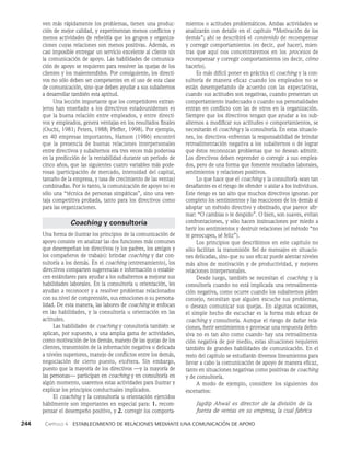 244    Capítulo 4   Establecimiento de relaciones mediante una comunicación de apoyo
mientos o actitudes problemáticos. Ambas actividades se
analizarán con detalle en el capítulo “Motivación de los
demás”; ahí se describirá el contenido de recompensar
y corregir comportamientos (es decir, qué hacer), mien­
tras que aquí nos concentraremos en los procesos de
recompensar y corregir comportamientos (es decir, cómo
hacerlo).
Es más difícil poner en práctica el coaching y la con­
sultoría de manera eficaz cuando los em­
pleados no se
están desempeñando de acuerdo con las expectativas,
cuando sus actitudes son negativas, cuando presentan un
comportamiento inadecuado o cuando sus personalidades
entran en conflicto con las de otros en la organización.
Siempre que los directivos tengan que ayudar a los sub­
alternos a modificar sus actitudes o comportamientos, se
necesitarán el coaching y la consultoría. En estas situacio­
nes, los directivos enfrentan la responsabilidad de brindar
retroalimentación negativa a los subalternos o de lograr
que éstos reconozcan problemas que no desean admitir.
Los di­
rectivos deben reprender o corregir a sus emplea­
dos, pero de una forma que fomente resultados laborales,
sen­
timientos y relaciones positivos.
Lo que hace que el coaching y la consultoría sean tan
de­
safiantes es el riesgo de ofender o aislar a los individuos.
Este riesgo es tan alto que muchos directivos ignoran por
completo los sentimientos y las reacciones de los demás al
adoptar un método directivo y obstinado, que parece afir­
mar: “O cambias o te despi­
do”. O bien, son suaves, evitan
confrontaciones, y sólo hacen insinuaciones por miedo a
herir los sentimientos y destruir relaciones (el método “no
te preocupes, sé feliz”).
Los principios que describimos en este capítulo no
sólo fa­
cilitan la transmisión fiel de mensajes en situacio­
nes deli­
cadas, sino que su uso eficaz puede alentar niveles
más altos de motivación y de productividad, y mejores
relaciones interpersonales.
Desde luego, también se necesitan el coaching y la
consultoría cuando no está implicada una retroalimenta­
ción nega­
tiva, como ocurre cuando los subalternos piden
consejo, necesitan que alguien escuche sus problemas,
o desean comunicar sus quejas. En algunas ocasiones,
el simple hecho de escuchar es la forma más eficaz de
coaching y consultoría. Aunque el riesgo de dañar rela­
ciones, herir sentimientos o provocar una respuesta defen­
siva no es tan alto como cuando hay una retroalimenta­
ción negativa de por medio, estas situaciones requieren
también de grandes habilidades de comunicación. En el
resto del capítulo se estudiarán diversos lineamientos para
llevar a cabo la comuni­
cación de apoyo de manera eficaz,
tanto en situaciones negativas como positivas de coaching
y de consultoría.
A modo de ejemplo, considere los siguientes dos
escenarios:
Jagdip Ahwal es director de la división de la
fuerza de ventas en su empresa, la cual fabrica
ven más rá­
pidamente los problemas, tienen una produc­
ción de mejor calidad, y experimentan menos conflictos y
menos actividades de rebeldía que los grupos y organiza­
ciones cuyas relaciones son menos positivas. Además, es
casi imposible entre­
gar un servicio excelente al cliente sin
la comunica­
ción de apoyo. Las habilidades de comunica­
ción de apoyo se requieren para resolver las quejas de los
clientes y los malentendidos. Por consiguiente, los directi­
vos no sólo deben ser competentes en el uso de esta clase
de comunicación, sino que deben ayudar a sus subalternos
a desarrollar también esta aptitud.
Una lección importante que los competidores extran­
jeros han enseñado a los directivos estadounidenses es
que la buena relación entre empleados, y entre directi­
vos y em­
pleados, genera ventajas en los resultados finales
(Ouchi, 1981; Peters, 1988; Pfeffer, 1998). Por ejemplo,
en 40 empresas importantes, Hanson (1986) encontró
que la presencia de bue­
nas relaciones interpersonales
entre directivos y subalternos era tres veces más poderosa
en la predicción de la renta­
bilidad durante un periodo de
cinco años, que las siguientes cuatro variables más pode­
rosas (participación de mercado, intensidad del capital,
tamaño de la empresa, y tasa de crecimiento de las ventas)
combinadas. Por lo tanto, la comunicación de apo­
yo no es
sólo una “técnica de personas simpáticas”, sino una ven­
taja competitiva probada, tanto para los directivos como
para las organizaciones.
Coaching y consultoría
Una forma de ilustrar los principios de la comunicación de
apoyo consiste en analizar las dos funciones más comunes
que desempeñan los directivos (y los padres, los amigos y
los compañeros de trabajo): brindar coaching y dar con­
sultoría a los demás. En el coaching (entrenamiento), los
directivos comparten sugerencias e información o estable­
cen estándares para ayudar a los subalternos a mejorar sus
habilidades laborales. En la consultoría u orientación, les
ayudan a reconocer y a resolver pro­
blemas relacionados
con su nivel de comprensión, sus emociones o su persona­
lidad. De esta manera, las labores de coaching se enfocan
en las habilidades, y la consultoría u orientación en las
actitudes.
Las habilidades de coaching y consultoría también se
aplican, por supuesto, a una amplia gama de activida­
des,
como motivación de los demás, manejo de las quejas de los
clientes, transmisión de la información negativa o delicada
a niveles superiores, manejo de conflictos entre los demás,
negociación de cierto puesto, etcétera. Sin embargo,
puesto que la mayoría de los directivos —y la mayoría de
las personas— participan en coaching y en consultoría en
algún momento, usaremos estas actividades para ilustrar y
explicar los principios conductuales implicados.
El coaching y la consultoría u orientación ejercidos
hábilmente son importantes en especial para: 1. recom­
pensar el desempeño positivo, y 2. corregir los comporta­
 