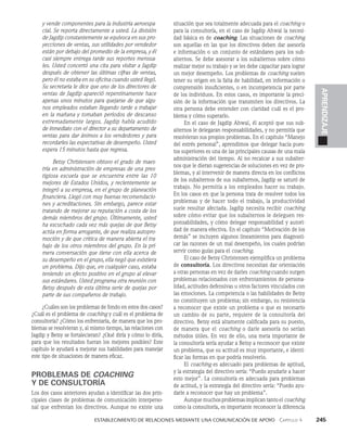    Establecimiento de relaciones mediante una comunicación de apoyo   Capítulo 4    245
APRENDIZAJE
y vende componentes para la industria aeroespa­
cial. Se reporta directamente a usted. La división
de Jagdip constantemente se equivoca en sus pro­
yecciones de ventas, sus utilidades por vendedor
están por de­
bajo del promedio de la empresa, y él
casi siempre entrega tarde sus reportes mensua­
les. Usted concertó una cita para visitar a Jagdip
después de obte­
ner las últimas cifras de ventas,
pero él no estaba en su oficina cuando usted llegó.
Su secretaria le dice que uno de los directores de
ventas de Jagdip apareció repentinamente hace
apenas unos minutos para quejarse de que algu­
nos empleados estaban llegando tarde a trabajar
en la mañana y tomaban periodos de descanso
extremadamente largos. Jagdip había acudido
de inmediato con el director a su departamento de
ventas para dar ánimos a los vendedores y para
recordarles las expectativas de desempeño. Usted
espera 15 minutos hasta que regresa.
Betsy Christensen obtuvo el grado de maes­
tría en administración de empresas de una pres­
tigiosa escue­
la que se encuentra entre las 10
mejores de Estados Unidos, y recientemente se
integró a su empresa, en el grupo de planeación
financiera. Llegó con muy buenas recomendacio­
nes y acreditaciones. Sin embargo, parece estar
tratando de mejorar su reputación a costa de los
demás miembros del grupo. Últimamente, usted
ha escuchado cada vez más quejas de que Betsy
actúa en forma arro­
gante, de que realiza autopro­
moción y de que critica de manera abierta el tra­
bajo de los otros miembros del grupo. En la pri­
mera conversación que tiene con ella acerca de
su desempeño en el grupo, ella negó que existiera
un problema. Dijo que, en cualquier caso, estaba
teniendo un efecto positivo en el grupo al elevar
sus estándares. Usted programa otra reunión con
Betsy después de esta últi­
ma serie de quejas por
parte de sus compañeros de trabajo.
¿Cuáles son los problemas de fondo en estos dos casos?
¿Cuál es el problema de coaching y cuál es el problema de
consultoría? ¿Cómo los enfrentaría, de manera que los pro­
blemas se resolvieran y, al mis­
mo tiempo, las relaciones con
Jagdip y Betsy se fortalecie­
ran? ¿Qué diría y cómo lo diría,
para que los resultados fueran los mejores posibles? Este
capítulo le ayudará a mejorar sus habilidades para manejar
este tipo de situaciones de manera eficaz.
PROBLEMAS DE COACHING
Y DE CONSULTORÍA
Los dos casos anteriores ayudan a identificar las dos prin­
cipales clases de problemas de comunicación interperso­
nal que enfrentan los directivos. Aunque no existe una
situación que sea totalmente adecuada para el coaching o
para la consultoría, en el caso de Jagdip Ahwal la necesi­
dad básica es de coaching. Las situaciones de coaching
son aquellas en las que los directivos de­
ben dar asesoría
e información o un conjunto de estándares para los sub­
alternos. Se debe asesorar a los subalternos sobre cómo
realizar mejor su trabajo y se les debe capacitar para lograr
un mejor desempeño. Los problemas de coaching suelen
tener su origen en la falta de habilidad, en información o
comprensión insuficientes, o en incompetencia por parte
de los individuos. En estos casos, es importante la preci­
sión de la in­
formación que transmiten los directivos. La
otra persona debe entender con claridad cuál es el pro­
blema y cómo superarlo.
En el caso de Jagdip Ahwal, él aceptó que sus sub­
alternos le delegaran responsabilidades, y no permitía que
resolvieran sus propios problemas. En el capítulo “Manejo
del estrés personal”, aprendimos que delegar hacia pues­
tos superiores es una de las principales causas de una mala
administración del tiempo. Al no recalcar a sus subalter­
nos que le dieran sugerencias de solucio­
nes en vez de pro­
blemas, y al intervenir de manera direc­
ta en los conflictos
de los subalternos de sus subalternos, Jagdip se saturó de
trabajo. No permitía a los empleados hacer su trabajo.
En los casos en que la persona trata de resolver todos los
problemas y de hacer todo el trabajo, la productividad
suele resultar afectada. Jagdip necesita recibir coaching
sobre có­
mo evitar que los subalternos le deleguen res­
ponsabilidades, y cómo delegar responsabilidad y autori­
dad de manera efectiva. En el capítulo “Motivación de los
demás” se incluyen algunos lineamientos para diagnosti­
car las razones de un mal desempeño, los cuales podrían
servir como guías para el coaching.
El caso de Betsy Christensen ejemplifica un problema
de consultoría. Los directivos necesitan dar orientación
a otras personas en vez de darles coaching cuando surgen
pro­
blemas relacionados con enfrentamientos de persona­
lidad, actitudes defensi­
vas u otros factores vinculados con
las emociones. La com­
petencia o las habilidades de Betsy
no constituyen un problema; sin embargo, su resistencia
a reconocer que existe un problema o que es necesario
un cambio de su parte, requiere de la consultoría del
directivo. Betsy está altamente califica­
da para su puesto,
de manera que el coaching o darle asesoría no serían
métodos útiles. En vez de ello, una meta im­
portante de
la consultoría sería ayudar a Betsy a reconocer que existe
un problema, que su actitud es muy importante, e identi­
ficar las formas en que podría resolverlo.
El coaching es adecuado para problemas de apti­
tud,
y la estrategia del directivo sería: “Puedo ayudarle a hacer
esto mejor”. La consultoría es adecuada para proble­
mas
de actitud, y la estrategia del directivo sería: “Puedo ayu­
darle a reconocer que hay un problema”.
Aunque muchos problemas implican tanto el coaching
como la consultoría, es importante reconocer la diferencia
 