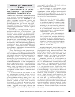   Establecimiento de relaciones mediante una comunicación de apoyo   Capítulo 4    247
APRENDIZAJE
Principios de la comunicación
de apoyo
1. LA COMUNICACIÓN DE APOYO
SE BASA EN LA CONGRUENCIA
Y NO EN LA INCONGRUENCIA
La mayoría de los investigadores y observadores coinciden
en que las mejores comunicaciones interpersonales y las
mejores relaciones se basan en la congruencia. Es decir,
lo que se comunica de manera verbal y no verbal debe
ajustarse perfectamente con lo que el in­
dividuo está pen­
sando y sintiendo (Dyer, 1972; Hyman, 1989; Knapp y
Vangelisti, 1996; Rogers, 1961; Schnake et al., 1990). La
congruencia implica ser honesto, comunicar lo que uno
desea comunicar.
Existen dos tipos de incongruencia. El primer tipo es
la incompatibilidad entre lo que uno experimenta y aque­
llo de lo que uno es consciente. Por ejemplo, un indivi­
duo podría no estar consciente de experimen­
tar enojo u
hostilidad hacia otra persona, aunque el enojo u hostilidad
estén realmente presentes. En casos graves, los terapeutas
deben ayudar a los individuos a lograr mayor congruen­
cia entre experiencia y con­
ciencia. Una segunda clase
de incongruencia, más estrechamente relacionada con la
comunica­
ción de apoyo, es la incompatibilidad entre lo
que uno piensa o siente y lo que comunica. Por ejemplo,
un individuo podría estar consciente de un sentimiento de
enojo, pero negar su existencia.
Cuando se entablan relaciones interpersonales, y
cuando se imparte coaching y consultoría a otras per­
sonas, las expresiones genuinas y honestas siempre son
mejores que las expresiones artificiales o deshonestas. Los
directivos que esconden sus verdaderos sentimientos u
opiniones, o los que no expresan lo que está en su mente,
crean la impresión de que existe un plan oculto. Los indi­
viduos sienten que hay algo que no se dice, o que hay una
opinión o un pensamiento que no se expresa. Por lo tanto,
confían menos en el comunicador y se dedican a tratar de
descubrir cuál es el mensaje oculto, en vez de dedicarse
a escuchar o a tratar de mejorar. La relación entre los dos
comunicadores se vuelve superficial y en ella prevalece la
desconfianza.
En el capítulo “Manejo del estrés personal”, se habló
de la “cuenta bancaria emocional” de Covey (1989), en
la que los individuos hacen depósitos en una “cuenta”
que construye la relación con otra persona (Covey, 1990).
Esos depósitos ayudan a estable­
cer confianza y respeto
mutuos en la relación. De manera similar, la comunica­
ción no puede ser realmente de apoyo a menos que se
base en la confian­
za y el respeto, y que se perciba como
confiable y respe­
table. De otro modo, se generan falsas
impresiones y falta de comunicación. La congruencia es
un prerrequisito de la confianza. Toda relación positiva se
basa en la sinceridad y la autenticidad.
Rogers (1961) sugirió que la congruencia en la comu­
nicación se basa en “una ley general de las relaciones
interpersonales”. Después de 40 años de dar tratamiento
clínico a los problemas psicológicos de sus pacientes,
Rogers concluyó que esta ley era la clave fundamental de
las relaciones interpersonales positivas.
Cuanto mayor sea la congruencia entre la
experien­
cia, la conciencia y la comunicación de
un individuo, las relaciones resultantes tendrán
una mayor tendencia hacia una comunicación
recíproca cada vez más congruente, una mayor
tendencia hacia un mejor entendimiento mutuo
de las comunicaciones, mayor ajuste y funcio­
namiento psicológicos en ambas partes, mayor
satisfacción mutua en la relación.
Por el contrario, cuanto mayor sea la incon­
gruencia comunicada de la experiencia y la con­
ciencia, las relaciones resultantes tendrán más
comunicación de la misma calidad, mayor desin­
tegración de la comprensión precisa, un menor
ajuste y funcionamiento psicológico en ambas
partes, así como mayor insatisfacción mutua en
la relación. (pp. 344-345)
La congruencia también se refiere a la correspon­
dencia entre el contenido de las palabras expresadas y el
comportamiento y el tono de voz del comunicador. “Qué
bonito día” podría significar lo opuesto si se murmura de
manera sarcástica. “Estoy aquí sólo para ayudar” podría
significar lo contrario si no se dice con sinceridad, espe­
cialmente si la historia de la relación sugiere otra cosa.
Desde luego, el esfuerzo por lograr la congruencia,
ser honestos y abiertos o demostrar autenticidad no sig­
nifica que debamos estallar de inmediato cuando nos sen­
timos molestos, o que no podamos reprimir ciertos senti­
mientos o emociones inadecuados (por ejemplo, ocultar
la ira, la decepción o la agresión). También deben practi­
carse otros principios de la comunicación de apoyo, y no
es conveniente lograr la congruencia a costa de cualquier
otra consideración. Por otro lado, en las interacciones pro­
blemáticas, cuando es necesario dar retroalimentación
reactiva o cuando se corrigen comportamientos, los indi­
viduos son más proclives a expresar muy poca congruen­
cia. Esto se debe a que muchas personas tienen miedo
de responder de una forma completamente hones­
ta o no
están seguras de cómo comunicarse en forma con­
gruente
sin ser ofensivas. Por lo general, es cuestión de no saber
cómo ser congruente. Desde luego, decir de mane­
ra
exacta lo que sentimos en ocasiones podría ofender a la
otra persona.
 