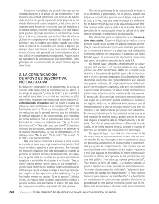 248    Capítulo 4   Establecimiento de relaciones mediante una comunicación de apoyo
Uno de los problemas de la comunicación evaluativa
es su tendencia a perpetuarse. Por lo general, asignar una
etiqueta a un individuo provoca que él asigne una a usted,
lo cual, a la vez, hará que usted se ponga a la defensi­
va.
No es difícil ver por qué no se da una comu­
nicación efec­
tiva cuando ambas partes están a la defensiva. Tanto la
precisión de la comunicación como la calidad de la rela­
ción se debilitan, y sobrevie­
nen las discusiones.
Una alternativa para la evaluación es la comunica-
ción descriptiva. Como es difícil evitar evaluar a otra
persona cuando no se cuenta con alguna estrategia alterna­
tiva, la comuni­
cación descriptiva está diseñada para redu­
cir la tendencia a evaluar o a perpetuar una interacción
defensiva; per­
mite ser congruente y auténtico, así como
brindar apoyo. La comunicación descriptiva comprende
tres pasos, los cuales se resumen en la tabla 4.4.
En primer lugar, describa objetivamente su obser­
vación del suceso o el comportamiento que us­
ted
piensa que debe modificarse. Hable de la manera más
objetiva y desapasionada posible acerca de lo que ocu­
rrió y no de la persona implicada. Esta descripción debe
identificar elementos del comportamiento que alguien
más pueda confirmar. El comportamiento se debe com­
parar con estándares aceptados, más que con opiniones
o preferencias personales. Se deben evitar impresiones o
atribuciones subjetivas de los motivos de la otra persona.
El enunciado “Este mes has terminado menos proyectos
que nadie en la división” podría confirmarse mediante
un registro objetivo; se relaciona estrictamente con el
comportamiento y con un estándar objetivo, no con los
motivos o las características personales del subalterno.
Es menos probable que la otra persona sienta que se le
está tratando de manera injusta, puesto que no se utiliza
una etiqueta evaluativa para el comportamiento o la per­
sona. Describir el comportamiento, a diferencia de eva­
luarlo, es en cierta manera neutral, siempre y cuando el
proceder del directivo sea congruente con el mensaje.
En segundo lugar, describa sus reacciones (o las
de otros) ante el comportamiento o describa sus con­
secuencias. En vez de proyectar en otra persona la causa
del problema, concéntrese en las reacciones o consecuen­
cias que genera el comportamiento. Esto requiere que los
comunicadores estén conscientes de sus propias reacciones
y que sean capaces de describirlas. El mejor método suele
consistir en utilizar descripciones de los sentimientos con
una sola palabra: “me preocupa nuestra pro­
ductividad”,
“me frustra su nivel de logros”. De manera similar, se
pueden señalar las consecuencias del comportamiento:
“este mes disminuyeron las utilidades”, “bajaron las pun­
tuaciones de calidad del departa­
mento” o “dos clientes
llamaron para expresar su insatisfacción”. La descripción
de sentimientos o con­
secuencias también disminuye la
probabilidad de una actitud defensi­
va, puesto que el pro­
blema está enmarcado en el contexto de los sentimientos
Considere el problema de un individuo que no está
desempeñándose a la altura de las expectativas y que
muestra una actitud indiferente aun después de haberle
dado indicios de que la reputación de la empresa se está
viendo afectada de manera negativa. ¿Qué podría decir el
directivo para fortalecer la relación con ese individuo y,
al mismo tiempo, resolver el problema? ¿De qué manera
sería posible expresar opiniones y sentimientos hones­
tos y, a la vez, mantener una actitud libre de críticas?
¿Cómo ser com­
pletamente honesto sin ofender a la otra
persona? Esto es todavía más difícil cuando uno consi­
dera la manera de responder con apoyo a alguien que
siempre tiene mal aliento o que tiene malos modales al
comer. Cuanto más personal sea la retroalimentación, es
más difícil ser completamente congruente. Aquí es donde
las habilidades de comunicación son importantes. Otros
principios de la comunicación de apoyo brindan algunas
directrices.
2. LA COMUNICACIÓN
DE APOYO ES DESCRIPTIVA,
NO EVALUATIVA
Es difícil ser congruente en el aislamiento, es decir, sin
utilizar otras reglas para la comunicación de apoyo. Si
un amigo le pregunta “¿cómo lo hice?”, y en realidad él
no realizó muy bien la actividad en cuestión, es difícil
saber cómo responder con honestidad sin ser ofensivo. La
comunicación evaluativa hace un juicio o asigna una
etiqueta a otros individuos o a su comporta­
miento: “Estás
haciéndolo mal” o “Eres un incompeten­
te”. Este tipo
de evaluación por lo general provoca que los individuos
se sientan atacados y, en consecuencia, que respondan
en forma defensiva. Ven al comunicador como un juez.
Ejemplos de respuestas probables son: “Yo no lo estoy
haciendo mal” o “Soy más capaz que usted”. El resultado
derivaría en discusiones, resentimientos y el deterioro de
la relación interpersonal, la cual se empantanaría en un
diálogo como: “No lo soy”. “Sí lo eres”. “No lo soy”. “Sí
lo eres”, y así sucesivamente.
Hay una mayor tendencia a evaluar a otros cuando
se trata de un tema con carga emocional o cuando el indi­
viduo se siente agredido a nivel personal. Por ejemplo,
los mensajes negativos son más amenazantes cuando las
personas se sienten heridas emocionalmente. En ocasio­
nes, la gente trata de resolver sus propios sentimientos
negativos o ansiedades al etiquetar a los demás: “Eres un
tonto” implica afirmar “por lo tanto, yo soy inteligente”, y
eso me hace sentir mejor. Podrían surgir sentimientos tan
intensos que quizá se desee castigar a la otra persona por
no cumplir con las expectativas o los estándares: “Lo que
has hecho merece un castigo. Tú te lo ganaste”. Muchas
veces, las evaluaciones ocurren simplemente porque la
persona no tiene otra alternativa en mente. No sabe cómo
ser congruente sin criticar o evaluar a la otra persona.
 
