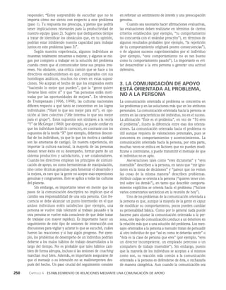 250    Capítulo 4   Establecimiento de relaciones mediante una comunicación de apoyo
en reforzar un sentimiento de interés y una preocupación
genuina.
Cuando sea necesario hacer afirmaciones evaluativas,
las evaluaciones deben realizarse en términos de ciertos
criterios establecidos (por ejemplo, “tu comportamiento
no concuerda con el estándar prescrito”), en términos de
algunos resultados probables (por ejemplo, “la repetición
de tu comportamiento originará peores consecuencias”),
o de algunos sucesos experimentados por el individuo
(por ejemplo, “este com­
portamiento no es tan bueno
como tu comportamiento pasado”). Lo importante es evi­
tar desacreditar a la otra persona o generar una actitud
defensiva.
3. LA COMUNICACIÓN DE APOYO
ESTÁ ORIENTADA AL PROBLEMA,
NO A LA PERSONA
La comunicación orientada al problema se concentra en
los problemas y en las soluciones más que en los atributos
personales. La comunicación orientada hacia la persona se
centra en las características del individuo, no en el suceso.
La afirmación “Éste es el problema”, en vez de “Tú eres
el problema”, ilustra la diferencia entre esas dos orienta­
ciones. La comunicación orientada hacia el problema es
útil aunque requiera de valoraciones personales, pues se
concentra en comportamientos y acontecimientos. La
comunicación orientada hacia la persona, por otra parte,
muchas veces se enfoca en factores que no pueden modi­
ficarse o controlarse, y puede transmitir el mensaje de que
el individuo no es apto.
Aseveraciones tales como “eres dictatorial” y “eres
insensible” describen a la persona, en tanto que “me igno­
raron en la toma de decisiones” y “parece que no vemos
las cosas de la misma manera” describen problemas.
Atribuir culpas se orienta a la persona (“quieres tener con­
trol sobre los demás”), en tanto que describir comporta­
mientos explícitos se orien­
ta hacia el problema (“hiciste
varios comentarios sarcásticos en la reunión de hoy”).
Uno de los problemas de la comunicación orienta­
da a
la persona es que, aunque la mayoría de la gente es capaz
de modificar su comportamiento, pocos pueden cambiar
su personalidad básica. Como por lo general nada puede
hacerse para ajustar la comunicación orientada a la per­
sona, este tipo de comunicación conduce a un deterioro en
la relación más que a una solución del problema. Los men­
sajes orientados a la persona a menudo tratan de persuadir
al otro individuo de que “así es como te deberías sentir” o
“ésta es la clase de persona que eres” (por ejemplo, “eres
un director incompetente, un empleado perezoso o un
compañero de trabajo insensible”). Sin embargo, puesto
que la mayoría de los individuos se aceptan a sí mismos
como son, su reacción más común a la comunicación
orientada a la persona es defenderse de ésta, o re­
chazarla
de manera categórica. Aun cuando la comuni­
cación sea
respon­
der: “Estoy sorprendido de escuchar que no te
importa cómo me siento con respecto a este problema
(paso 1). Tu respuesta me preocupa, y pienso que podría
tener implicaciones relevantes para la productividad de
nuestro equipo (paso 2). Sugiero que dediquemos tiempo
a tratar de identificar los obstáculos que, en tu opinión,
podrían estar inhibiendo nuestra capacidad para trabajar
juntos en este problema (paso 3)”.
Según nuestra experiencia, algunos indi­
viduos se
muestran totalmente renuentes a mejorar, y algunos se nie­
gan por completo a trabajar en la solución del problema
cuando creen que el comunicador tiene sus propios inte­
reses. No obstante, una crítica común que se hace a los
directivos estadounidenses es que, comparados con sus
homólogos asiáticos, muchos no creen en estas suposi­
ciones. No aceptan el hecho de que los empleados estén
“haciendo lo mejor que pueden”, que la “gente quiere
llevarse bien entre sí” y que “las personas están moti­
vadas por las oportunidades de mejo­
ra”. En términos
de Trompenaars (1996, 1998), las culturas nacionales
difieren respecto a qué tanto se concentran en los logros
individuales (“Haré lo que sea mejor para mí”), en opo­
sición al bien colec­
tivo (“Me interesa lo que sea mejor
para el grupo”). Estos supuestos son similares a la teoría
“Y” de McGregor (1960) (por ejemplo, se puede confiar en
que los individuos harán lo correcto), en contraste con los
supuestos de la teoría “X” (por ejemplo, debemos descon­
fiar de los individuos, ya que lo que los motiva a cambiar
son las amenazas de castigo). En nuestra experiencia, sin
im­
portar la cultura nacional, la mayoría de las personas
desean tener éxito en su desempeño, formar parte de un
sistema productivo y satisfactorio, y ser colaboradores.
Cuando los directivos emplean los principios de comuni­
cación de apoyo, no como herramientas de manipulación,
sino como técnicas genuinas para fomentar el desarrollo y
la mejora, es raro que la gente no acepte esas expresiones
ge­
nuinas y congruentes. Esto se aplica a todas las culturas
del planeta.
Sin embargo, es importante tener en mente que los
pasos de la comunicación descriptiva no implican que el
cambio sea responsabilidad de una sola persona. Con fre­
cuencia se debe alcanzar un punto intermedio en el que
ambos individuos estén satisfechos (por ejemplo, una
persona se vuelve más tolerante al trabajo pausado y la
otra persona se vuelve más consciente de que debe tratar
de trabajar con mayor rapidez). Es importante hacer un
seguimiento de este tipo de sesiones de interacción con
discusiones para vigilar y aclarar lo que se escuchó, cuáles
fueron las reacciones y si hay algún progreso. Por ejem­
plo, los problemas de desempeño de un individuo podrían
deberse a los malos hábitos de trabajo desarrollados a lo
largo del tiempo. No es probable que tales hábitos cam­
bien de forma abrupta, incluso si las sesiones de coaching
marchan muy bien. Además, es importante asegurarse de
que el mensaje o su intención no se malinterpreten des­
pués del hecho. Un paso crucial del seguimiento consiste
 