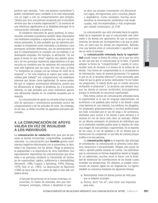    Establecimiento de relaciones mediante una comunicación de apoyo   Capítulo 4    251
APRENDIZAJE
positiva (por ejemplo, “eres una persona maravillosa”),
podría considerarse poco confiable si no está relacionada
con un logro o con un comportamiento (por ejemplo,
“pienso que eres una persona estupenda por el excelente
servicio que das a nuestra organización”). La ausencia de
una referencia significati­
va es la debilidad principal de la
comunicación orientada a la persona.
Al establecer relaciones de apoyo positivas, la comu­
nicación orientada al problema también debe relacionarse
con estándares aceptados o expectativas, más que con opi­
niones personales. Es más probable que las opiniones per­
sonales se interpreten como orientadas a la persona y que
provoquen actitudes defensivas, que las aseveraciones en
que el comportamiento se compara con un estándar o un
desempeño aceptado. Por ejemplo, la afirmación “no me
gusta la forma en que vistes” expresa una opinión perso­
nal y tal vez provoque resistencia, especialmente si el que
escucha no considera que las opiniones del comunicador
sean más legítimas que las suyas. Por otro lado, la frase
“tu vestimenta no cumple con las normas de vestir de la
empresa” o “en esta empresa se espera que todos usen
corbata para trabajar” son comparaciones con es­
tándares
externos que tienen cierta legitimidad. Es menos proba­
ble que se originen sentimientos defensivos, puesto que
las afirmaciones se dirigen al problema, no a la persona.
Además, es más probable que otros individuos apoyen
una afirmación ba­
sada en un estándar aceptado por la
mayoría.
La comunicación de apoyo no necesita evitar la expre­
sión de opiniones o sentimientos personales acerca del
comportamiento o de las actitudes de otros. Sin embargo,
en tal caso, se deben recordar los siguientes princi­
pios adi­
cionales.
4. LA COMUNICACIÓN DE APOYO
VALIDA EN VEZ DE INVALIDAR
A LOS INDIVIDUOS
La comunicación de validación sirve para que las per­
sonas se sientan reconocidas, comprendidas, aceptadas y
valoradas. La comunicación que invalida genera senti­
mientos negativos relacionados con la autoestima, la iden­
tidad y las relaciones con los demás. Niega la presencia,
la singulari­
dad o la importancia de otros individuos. Son
especial­
mente importantes las comunicaciones que inva­
lidan a las personas mediante la transmisión de mensa­
jes de superio­
ridad, rigidez, indiferencia e insensibilidad
(Brownell, 1986; Cupach y Spitzberg, 1994; Sieburg,
1978; Steil et al., 1983). La observación de Barnlund
(1968) de hace más de un cuarto de siglo es aún más ver­
dadera ahora:
A menudo las personas no se toman el tiem­
po, no
escuchan, no tratan de entender, sino que inte­
rrumpen, anticipan, critican o desdeñan lo que
se dice; sus propios co­
mentarios con frecuencia
son vagos, incongruentes, poco concisos, falaces
o dogmáticos. Como resultado, muchas veces
terminan la conversación sintiéndose más inade­
cuadas, más incomprendidas y más enajenadas
que cuando comenzaron. (p. 618)
La comunicación que está orientada hacia la superio­
ridad da la impresión de que el comunicador está infor­
mado y los demás son ignorantes; de que es oportuno,
mientras los demás son incompetentes; o de que es pode­
roso, en tanto que los demás son impotentes. Además,
crea una barrera entre el comunicador y aquellos a quie­
nes se envía el mensaje.
La comunicación orientada hacia la superiori-
dad puede tomar la forma de crítica, en la que los otros
se ven tan mal que el comunicador se ve bien. O podría
adoptar la forma de “competitividad”, cuando el comu­
nicador trata de elevarse a sí mismo en la estima de los
demás. Una for­
ma de competitividad es el ocultamiento
de información, tanto de manera jactanciosa (“si supieras
lo que yo sé, te sentirías diferente”) como mesurada, para
tratar de que la gente se sienta confundida (“si me hubie­
ras preguntado, te habría dicho que el comité ejecutivo
rechazaría tu propuesta”). La jactancia casi siempre hace
que los demás se sientan incómodos, principalmente
porque su intención es comunicar superioridad.
Otra forma común de comunicación orientada hacia
la superioridad es el uso de lenguaje especializado, de
acrónimos o de palabras para excluir a los demás o para
crear barreras en una relación. Los médicos, los abogados,
los empleados guberna­
mentales y muchos profesionistas
son bien conocidos por el uso de jerga o de acrónimos,
diseñados para excluir a los demás o para elevarse a sí
mismos en vez de hacer más claro un mensaje. Hablar
en un idioma extranjero en presencia de individuos que
no lo entienden también podría tener el objetivo de crear
una imagen de exclusividad o superioridad. En la mayoría
de los casos, el uso de palabras o de un idioma que el
interlocutor no comprende es una falta de cortesía porque
nulifica a la otra persona.
La comunicación rígida es el segundo tipo principal
de invalidación: la comunicación se presenta como abso­
luta, inequívoca o incuestionable. Ningún otro punto de
vista u opinión podría tomarse en cuenta. Los individuos
que se comunican en formas dogmáticas dando la imagen
de un sabelotodo, muchas veces lo hacen con la finali­
dad de minimizar las contribuciones de los demás o para
invalidar sus perspectivas. No obstante, es posible comu­
nicarse de manera rígida sin ser dogmáticos. La rigi­
dez
también se comunica mediante las siguientes formas:
❏ Reinterpretar todos los demás puntos de vista para
que se adapten al propio.
❏ Nunca, decir “no sé”, sino tener una respuesta
para todo.
 