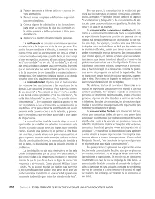 252    Capítulo 4   Establecimiento de relaciones mediante una comunicación de apoyo
Por otra parte, la comunicación de validación pro­
voca que los individuos se sientan reconocidos, compren­
didos, aceptados y valorados (véase también el capítulo
“Facultamiento y delegación”). La comunicación de vali­
dación posee cuatro atributos: es igualita­
ria, flexible, bila­
teral y se basa en el acuerdo.
La comunicación respetuosa e igualitaria (lo con­
trario a la comunicación orientada hacia la superiori­
dad)
es especialmente importante cuando una persona con un
estatus más elevado interactúa con un individuo de un esta­
tus más bajo. Por ejemplo, cuando existe una diferencia
jerárquica entre los individuos, es fácil que los subalternos
se sientan nulificados, puesto que tienen acceso a menos
poder e informa­
ción que sus directivos. Los comunicadores
que brindan apoyo, en cambio, ayudan a que sus subalter­
nos sientan que tienen interés en identificar y resolver los
problemas al comunicar una actitud igualitaria. Tratan a sus
subalternos como seres valiosos, competentes e introspecti­
vos, y hacen hincapié en la resolu­
ción conjunta de proble­
mas en vez de proyectar una actitud de superioridad. Esto
se logra con el simple hecho de solicitar opiniones, sugeren­
cias e ideas. Otra forma de lograrlo es mediante el uso de
aseveraciones flexibles (en vez de rígidas).
No obstante, incluso si no existen diferencias jerár­
quicas, es importante comunicarse con respeto y con una
actitud igualitaria. Por ejemplo, cuando se comunican
personas de diferentes nacionalidades, grupos étnicos o
géneros, algunos de ellos tienden a sentirse excluidos
o inferiores. En tales circunstancias, las afirmaciones igua­
litarias e incluyentes son especialmente importantes para
fomentar las relaciones de apoyo.
La comunicación flexible es la disposición del indi­
viduo para comunicar la idea de que el otro posee datos
adicionales y alternativas que podrían contribuir de manera
significativa, tanto a la solución del problema como a la
relación; simplemente implica ser receptivo ante los demás,
comunicar humildad genuina —no autodegradación ni
debilidad—, y manifestar la disponibilidad para aprender
o estar abierto a nuevas experiencias. Esto implica man­
tenerse abierto a nue­
vas introspecciones. Como señaló
Benjamin Disraeli, “ser consciente de que se es ignorante
es el primer gran paso ha­
cia el conocimiento”.
Las percepciones y opiniones no se presentan co­
mo
hechos en la comunicación flexible, sino que se plantean
de manera provisional. No se exige la verdad absoluta de
las opiniones o suposiciones. En vez de ello, se consideran
modificables en caso de que se disponga de más datos. La
comunicación flexible transmite el mensaje de la disposi­
ción a participar en una solución conjunta de problemas
en vez de controlar a la otra persona o de asumir el papel
de maestro. Sin em­
bargo, ser flexible no es sinónimo de
ser débil.
❏ Parecer renuente a tolerar críticas o puntos de
vista alternativos.
❏ Reducir temas complejos a definiciones o general­
izaciones simplistas.
❏ Colocar signos de admiración a las afirmacio­
nes
para crear la impresión de que esa expresión es
la última palabra y la idea principal, o bien, para
descalificarla.
❏ Resistencia a recibir retroalimentación personal.
La indiferencia se comunica cuando no se reconoce
la existencia o la importancia de la otra persona. Esto
podría hacerse mediante el silencio, al no emitir una res­
puesta verbal ante las aseveraciones del otro, al evitar el
contacto visual o cualquier expresión facial, al interrumpir
al otro en repetidas ocasiones, al usar palabras impersona­
les (“uno no de­
be” en vez de “tú no debes”), o al reali­
zar otras actividades durante una conversación. Parecería
que el comunicador no siente interés por la otra persona
y da la impresión de ser insensible a sus sentimientos o
perspectivas. Ser indiferente implica ex­
cluir a los demás,
tratarlos como si ni siquiera estuvieran presentes.
La insensibilidad implica que el comunicador
no reconoce los sentimientos o las opiniones de los
demás. Los considera ilegítimos (“no deberías sentirte
de esa manera” o “tu opinión es incorrecta”), o califica
a los demás como ignorantes (“tú no entiendes”, “no
estás bien informado” o, peor aún, “tu opinión denota
inexperiencia”). Ser insensible significa ignorar o res­
tar importan­
cia a los sentimientos o pensamientos de
los demás. Sirve para excluir la contribución de la otra
per­
sona en la conversación o en la relación, y provoca
que el otro sienta que no tiene autoridad o que ca­
rece
de importancia.
La comunicación invalida cuando niega al otro la
oportunidad de entablar una rela­
ción mutuamente satis­
factoria o cuando ambas partes no logran hacer contribu­
ciones. Cuando una perso­
na no le permite a otra finali­
zar una frase, cuando adopta una postura competitiva de
ganar o perder, cuando envía mensajes confusos o desca­
lifica la contribución del otro, la comunicación invalida y,
por lo tanto, es disfuncional para la solución efectiva de
pro­
blemas.
La invalidación es aún más destructiva en las rela­
ciones interpersonales que la crítica o el desacuerdo, ya
que éstos validan a la otra persona mediante el reconoci­
miento de que lo que dice o hace es digno de corrección,
respuesta o advertencia. Como planteó William James
(1965), “no se puede diseñar un castigo más perverso,
si eso fuera físi­
camente posible, que aquel en el que uno
pudiera vol­
verse translúcido en una sociedad y pasar abso­
lutamente inadvertido para todos los miembros de ésta”.
 