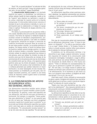    Establecimiento de relaciones mediante una comunicación de apoyo   Capítulo 4    253
APRENDIZAJE
Decir “Oh, no puedo decidirme” es indicador de falta
de carácter, en tanto que decir “ten­
go mis propias opinio­
nes, pero, ¿tú que piensas?” sugiere flexibilidad.
La comunicación bidireccional es un resultado
implí­
cito del respeto y la flexibilidad. Los individuos se
sien­
ten valiosos cuando les hacen preguntas, cuando se les
da “espacio” para expresar sus opiniones y cuando se
les anima a par­
ticipar de manera activa en la relación
interpersonal. El intercambio bidireccional comunica el
men­
saje de que la otra persona es valorada, lo cual es un
prerrequisito para la colaboración y el trabajo en equipo
(véase el capítulo “Formación de equipos efectivos y tra­
bajo en equipo”).
Por último, la comunicación de una persona valida a
otra cuando identifica áreas de acuerdo y de compromiso
conjunto. Una forma de expresar la valida­
ción basada en
acuerdos consiste en identificar comportamientos, acti­
tudes y consecuencias positivos. Casi todos los modelos
de negociación, formación de equipos y resolución de
conflictos recomiendan encontrar áreas de acuerdo en
las que todos pueden coincidir. Los acuerdos permiten el
progreso. De manera similar, el hecho de destacar facto­
res positivos también genera energía positiva y la dispo­
sición de dedicar tiempo a conversar. Algunos ejemplos
incluyen señalar los aspectos importantes que destaca la
otra persona, antes que señalar los triviales; las áreas de
acuerdo antes que las de desacuerdo; las ventajas de las
aseveraciones de la otra persona antes que las desventa­
jas;
los cumplidos antes que las críticas; y los siguientes pasos
positivos antes que los errores del pasado. Lo importante
es que validar al otro ayuda a crear sentimientos de valía
y confianza personales que podrían traducirse en mayor
motivación y un mejor desempeño; de esto resultan rela­
ciones positivas. La invalidación, por otra parte, rara vez
origina resultados positivos, aun cuando es una forma
común de respuesta cuando la gente siente la necesidad
de criticar o corregir algo.
5. LA COMUNICACIÓN DE APOYO
ES ESPECÍFICA (ÚTIL),
NO GENERAL (INÚTIL)
Las afirmaciones específicas brindan apoyo porque
identifican algo que se puede entender y poner en prác­
tica fácilmente. En general, cuanto más específica sea
una afirmación, más efectiva será para incrementar la
motivación. Por ejemplo, la expresión: “tienes proble­
mas para administrar tu tiempo” es muy general para
ser útil, en tanto que “dedicaste una hora a programar
reuniones cuando eso lo puede hacer tu asistente” es un
enunciado que brinda información específica que podría
servir como base para un cambio de comportamiento.
La afirmación: “Tu comunicación necesita mejorar” no
es tan útil como esta otra más específica: “En este ejercicio
de representación de roles utilizaste afirmaciones eva­
luativas el 60 por ciento del tiempo y afirmaciones descrip­
tivas el 10 por ciento”.
Las afirmaciones específicas evitan posiciones extre­
mas y abso­
lutas. Las siguientes aseveraciones son extremas
o globales (e inútiles), y provocan una actitud defensiva o
desacreditación:
A: “Nunca pides mi consejo”.
B: 
“Sí, siempre te consulto antes de tomar
una decisión”.
A: 
“No tienes consideración por los sen­
timientos de los demás”.
B: “Sí la tengo. Siempre soy considerado”.
A: “Este trabajo es detestable”.
B: 
“Estás equivocado. Es un trabajo estu­
pendo”.
Otro tipo de comunicación global está representado
por las afirmaciones disyuntivas, como “O haces lo que
quiero o te despedi­
ré”, o “La vida es una aventura audaz
o no es nada” (Hellen Keller) y “Si Estados Unidos no
reduce su deuda nacional, nuestros niños nunca alcanza­
rán el estándar de vida que disfrutamos hoy”.
El problema con las afirmaciones extremas y las
disyuntivas es que niegan cualquier alternativa. Las posi­
bles respuestas del receptor de la comunicación están
severamente restringidas. Contra­
decir o negar la afirma­
ción suele provocar una acti­
tud defensiva y discusiones.
Una declaración de Adolfo Hitler en 1933 ilustra este
aspecto: “Todos en Alemania son nacionalsocialistas; los
pocos que no pertenecen al partido son lunáticos o idio­
tas”. Por otro lado, a un amigo nuestro le pidieron que
prestara sus servicios como consultor de un comité laboral
y de administración. En el momento en que entró a la
sala y se le presentó co­
mo profesor, el dirigente del sindi­
cato declaró: “O se va él o me voy yo”.
¿Qué haría usted? ¿Cómo utilizaría la comunica­
ción
de apoyo cuando el dirigente del sindicato hace una decla­
ración global que lo excluye a usted o cance­
la las negocia­
ciones? La respuesta de nuestro amigo fue:
“Espero que haya más alternativas que ésa. ¿Por
qué no las examinamos?”. Esta respuesta permitió que la
comunicación continuara y brindó la posibilidad de que se
estableciera una relación de apoyo.
Las afirmaciones específicas son más útiles en las rela­
ciones interpersonales porque se concentran en los com­
portamientos e indican grados en las posicio­
nes. Las for­
mas más útiles en los casos anteriores son las siguientes:
A: 	
“Tomaste una decisión ayer sin pedir mi
consejo”.
B: 	
“Sí, lo hice. Aunque generalmente prefiero
contar con tu opinión, no pensé que fuera
ne­
cesaria en este caso”.
 