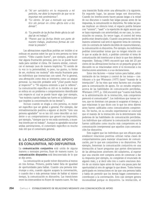 254    Capítulo 4   Establecimiento de relaciones mediante una comunicación de apoyo
una transición fluida entre una afirmación y la siguiente.
En segundo lugar, las pausas largas son disyuntivas.
Cuando los interlocutores hacen pausas largas a la mitad
de sus discursos o cuando hay largas pausas antes de las
respuestas, la comunicación es disyuntiva. No todas las pau­
sas implican un silencio total; el espacio podría llenarse
con “ummm”, “aaah” o la repetición de algún asunto que
se haya expresado con anterioridad; en ese caso, la comu­
nicación no avanza. En tercer lugar, el control del tema
podría estar desarticulado. Cuando una persona decide de
manera unilateral cuál será el siguiente tema de conversa­
ción (lo contrario de haberlo decidido de manera bilateral),
la comunica­
ción es disyuntiva. Por ejemplo, los individuos
podrían intercambiar te­
mas que no tengan relación con
lo que se acaba de decir, o podrían controlar el tema de
comunicación del interlocutor al decir lo que éste debería
responder. Sieburg (1969) encontró que más del 25 por
ciento de las afirmaciones he­
chas en un pequeño grupo de
discusión no se relacionaban entre sí ni reconocían a los
interlocutores anteriores o a sus declaraciones.
Estos tres factores —tomar turnos para hablar, admi­
nistración de los tiempos y control de los temas— con­
tribuyen a lo que Wiemann (1977) llamó “manejo de la
interacción”. Se ha visto que estos factores son cruciales
para la comu­
nicación de apoyo. En un estudio empírico
acerca de las habilidades de comunicación percibidas,
Wiemann (1977, p. 104) encontró que “cuanto más fluida
es la administración de la interacción, más competente
parecerá el comunicador”. Los individuos que toman tur­
nos, que no do­
minan con pausas ni acaparan el tiempo, y
que relacionan lo que dicen con lo que los otros dijeron
antes fueron calificados como comunicadores competen­
tes. De hecho, en su estudio experimental se concluyó
que el ma­
nejo de la interacción era la determinante más
poderosa de las habilidades de comunicación percibidas.
Los individuos que utilizaron la comunicación conjuntiva
fueron califica­
dos como mucho más competentes en la
comu­
nicación interpersonal que aquellos cuya comunica­
ción fue disyuntiva.
Esto sugiere que los individuos que son eficaces para
establecer relaciones positivas utilizan varias clases de
comportamientos para manejar situaciones de comuni­
cación, por lo que son conjuntivos y no disyuntivos. Por
ejemplo, fomentan la co­
municación conjuntiva en una
interacción al hacer pre­
guntas que parten directamente
de las afirma­
ciones anteriores del subalterno, al esperar
que una oración esté completa antes de comenzar a dar
su respuesta (por ejemplo, no completan el enunciado de
alguien más), y al decir sólo tres o cuatro oraciones den­
tro de un mismo lap­
so antes de hacer una pausa para dar
oportunidad al otro de agregar lo que desee. Todos hemos
participado en interacciones en las que una persona habla
y habla sin permitir que los demás hagan comentarios o
contribuyan a la conversación. Esto casi siempre genera
incomodidad porque es disyuntivo. La interacción, el
A:	
“Al ser sarcástico en tu respuesta a mi
petición, me diste la impresión de que no te
im­
portan mis sentimientos”.
B:	
“Lo siento. Sé que a menudo soy sarcás­
tico sin pensar en cómo afecta esto a los
demás”.
A:	
“La presión de las fechas límite afecta la cali­
dad de mi trabajo”.
B:	
“Puesto que las fechas límite son parte de
nuestro trabajo, analicemos formas de con­
trolar la presión”.
Las afirmaciones específicas podrían ser inútiles si se
enfocan en asuntos sobre los que la otra persona no tiene
control. “Odio cuando llueve”, por ejemplo, podría ali­
viar alguna frustración personal, pero no se puede hacer
nada para cambiar el clima. De manera similar, comuni­
car el mensaje (aun de manera implícita) “El sonido de
tu voz (o tu personalidad, tu peso, tus gustos, tu forma
de ser, etcétera) me molesta” sólo resulta frustran­
te para
los individuos que interactúan con usted. Por lo general,
una afirmación como ésta se interpreta como un ataque
personal. La reacción probable será “¿Qué puedo hacer
al respecto?” o “Ni siquiera entiendo a qué te refieres”.
La comunicación específi­
ca es útil en la medida en que
se enfoca en un problema o comportamiento identificable
con respecto al cual se puede hacer algo (por ejemplo,
“me molesta cuando ha­
blas tan fuerte en la biblioteca por­
que impides la concentra­
ción de los demás”).
Incluso cuando se elogia a otra persona, es mejor
ser específico que ser global o general. Por ejemplo, dar
retroalimentación positiva a alguien al decirle “eres una
persona agradable” no es tan útil como describir un inci­
dente o un comportamiento que generó esa impresión;
por ejemplo, “siempre que te veo estás sonriendo, y mues­
tras interés por mi trabajo”. Aunque es agradable escuchar
ambas aseveraciones, el comentario específico es mucho
más útil que el comentario general.
6. LA COMUNICACIÓN DE APOYO
ES CONJUNTIVA, NO DISYUNTIVA
La comunicación conjuntiva está unida de alguna
ma­
nera a mensajes previos; fluye de manera suave. La
co­
municación disyuntiva está desconectada de lo que
se dijo antes.
La comunicación se puede volver disyuntiva al menos
en tres formas. Primero, podría haber falta de igualdad
de oportunidades para hablar. Cuando una per­
sona inte­
rrumpe a otra, cuando alguien acapara la conversación,
o cuando dos o más personas tratan de hablar al mismo
tiempo, la comunicación es disyunti­
va. Las transiciones
entre los intercambios no fluyen de manera suave. No hay
 