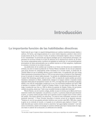 IntroducciÓn    3
La importante función de las habilidades directivas
Nadie duda de que el siglo xxi seguirá distinguiéndose por cambios transformacionales rápidos y
caóticos. De hecho, casi ninguna persona en su juicio estaría dispuesta a predecir cómo será el
mundo dentro de 50, 25 o incluso 15 años. El cambio es demasiado rápido y ubicuo. El desarro-
llo de “nanobombas” ha provocado que algunos predigan que las computadoras personales y las
pantallas de escritorio estarán en la pila de desechos de la obsolescencia dentro de 20 años.
Las nuevas computadoras serán el producto de grabados en moléculas, lo cual permitirá generar
procesadores de datos personalizados que se podrán inyectar en el flujo sanguíneo, implantarse
en anteojos o incluirse en los relojes de pulso.
Las predicciones de los cambios que ocurrirán en el futuro con frecuencia son notablemente
erróneas, tal como lo ilustra la predicción de Thomas Watson (fundador de ibm) de que solamente
unas pocas docenas de computadoras serían necesarias en el mundo entero, la predicción de
Thomas Edison de que la bombilla eléctrica nunca tendría éxito, o la predicción que hizo Irving
Fisher (prominente economista de Yale) en 1929 (un mes antes de que se iniciara la Gran Depresión)
de que el mercado de valores había alcanzado “un periodo de estabilidad permanentemente alta”.
Cuando Neil Armstrong caminó sobre la Luna en 1969, la mayoría de la gente predijo que pronto
estaríamos caminando en Marte, estableciendo colonias en el espacio exterior y lanzando sondas
espaciales desde pistas de lanzamiento lunares. En 1973, con largas filas ante las bombas de gasolina
debido a una crisis de combustibles causada por la opep, los economistas predijeron que hacia 1980
el petróleo se vendería a $100* el barril en Estados Unidos. La más notoria de todas fue, desde
luego, la predicción que hizo en 1896 la oficina de patentes de Estados Unidos, de que pronto
cerraría sus puertas, puesto que “todo lo que se podría inventar ya había sido inventado”.
Warren Bennis, uno de nuestros colegas, predijo un poco en broma que la fábrica del futuro
solamente tendría dos empleados: una persona y un perro. La persona estaría ahí para alimentar
al perro, ¡y el perro estaría ahí para evitar que la persona tocara el equipo! Ante el ritmo caótico
del cambio, Tom Peters advirtió a los directivos: “Si usted no está confundido, entonces no está
poniendo atención”. Y Peter Drucker describió el entorno actual de la siguiente manera:
“Estamos en uno de esos grandes periodos históricos que ocurren cada 200 o 300 años cuando
la gente ya no entiende al mundo, y el pasado no es suficiente para explicar el futuro”. Casi
nadie discutiría que nuestro entorno actual se caracteriza “por aguas rápidas constantes”. Casi todo
está en movimiento, desde la tecnología en nuestros métodos para hacer transacciones de nego-
cios hasta el carácter de la educación y la definición de la familia.
Introducción
*En esta obra, el signo $ representa dólares estadounidenses, a menos que se especifique otra unidad monetaria.
 