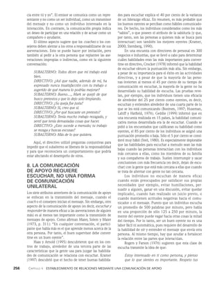 256    Capítulo 4   Establecimiento de relaciones mediante una comunicación de apoyo
des para escuchar explica el 40 por ciento de la varianza
de un liderazgo eficaz. En resumen, es más pro­
bable que
los buenos oyentes se perciban como hábiles comunicado­
res. De hecho, los individuos considerados como los más
“sabios”, o que poseen el atributo de la sabiduría (y que,
por tanto, son las personas a quienes más se busca pa­
ra
interactuar) son también los mejores oyentes (Kramer,
2000; Sternberg, 1990).
En una encuesta con directores de personal en 300
negocios e industrias, que se llevó a cabo para determinar
cuáles habilidades eran las más importantes para conver­
tirse en directivo, Crocker (1978) informó que la habilidad
de escuchar obtuvo la puntuación más alta. Sin embargo,
a pesar de su importancia para el éxito en las actividades
directivas, y a pesar de que la mayoría de las perso­
nas invierten al menos el 45 por ciento de su tiempo de
comunicación en escuchar, la mayoría de la gente no ha
desarrollado su habilidad de escucha. Las pruebas reve­
lan, por ejemplo, que los individuos tienen una eficacia
de alrededor del 25 por ciento como oyentes, es de­
cir,
escuchan y entienden alrededor de una cuarta parte de lo
que se les está comunicando (Bostrom, 1997; Huseman,
Lahiff y Hatfield, 1976). Geddie (1999) informó que en
una encuesta realizada en 15 países, la habilidad comuni­
cativa menos desarrollada era la de escuchar. Cuando se
pidió a los encuestados que calificaran su habilidad como
oyentes, el 85 por ciento de los individuos se asignó una
puntuación promedio o baja. Sólo el 5 por ciento se consi­
deró muy hábil (Steil, 1980). Es especialmente deplorable
que las habilidades para escuchar a menudo sean las más
bajas cuando las personas interactúan con los individuos
más cercanos a ellas, como los miembros de su familia
y sus compañeros de trabajo. Suelen interrumpir y sacar
conclusiones con más frecuencia (es decir, dejan de escu­
char) con la gente que está más cercana a ellas que cuando
se trata de alternar con gente no tan cercana.
Los individuos no escuchan de mane­
ra eficaz
cuando están preocupados por satisfacer sus propias
necesidades (por ejemplo, evitar humillaciones, per­
suadir a alguien, ganar en una discusión, evitar quedar
implicado), cuando han realizado un juicio previo, o
cuando mantienen actitudes negativas hacia el comu­
nicador o el mensaje. Puesto que un individuo escucha
un promedio de 500 palabras por minuto, pero habla
en una proporción de sólo 125 a 250 por minuto, la
mente del oyente puede vagar hacia otras cosas la mitad
del tiempo. Por lo tanto, ser un buen oyente no es una
labor fácil ni automática, pues requiere del desarrollo de
la habilidad de oír y enten­
der el mensaje que envía otra
persona. Al mismo tiempo, hay que ayudar a fortalecer
la relación entre las partes que interactúan.
Rogers y Farson (1976) sugieren que esta clase de
escucha transmite la idea de que:
Estoy interesado en ti como persona, y pienso
que lo que sientes es importante. Respeto tus
cia entre tú y yo”. El emisor se comunica como un repre­
sentante y no como un ser individual, como un transmisor
del mensaje y no como un in­
dividuo interesado en la
interacción. En contraste, la comunicación propia indica
un deseo de participar en una relación y de actuar como un
compañero o ayudante.
El último aspecto sugiere que los coaches o los con­
sejeros deben alentar a los otros a responsabilizarse de sus
aseveraciones. Esto se puede hacer por imitación, pero
también al pedir a la otra persona que replantee las ase­
veraciones impropias o indirectas, como en la siguiente
conversación:
SUBALTERNO: Todos dicen que mi trabajo está
bien.
DIRECTIVO: ¿Así que nadie, además de mí, ha
expresado nunca insatisfacción con tu trabajo o
sugerido de qué manera lo podrías mejorar?
SUBALTERNO: Bueno…, Mark se quejó de que
busco pretextos y que lo dejo solo limpiando.
DIRECTIVO: ¿Su queja fue justa?
SUBALTERNO: Sí, creo que sí.
DIRECTIVO: ¿Por qué buscaste un pretexto?
SUBALTERNO: Tenía mucho trabajo rezagado, y
sentí que tenía demasiadas cosas que hacer.
DIRECTIVO: ¿Esto sucede a menudo; tu trabajo
se rezaga y buscas excusas?
SUBALTERNO: Más de lo que quisiera.
Aquí, el directivo utilizó preguntas conjuntivas para
impedir que el subalterno se liberara de la responsabilidad
y para que reconociera un comportamiento que podría
estar afectando el desempeño de otros.
8. LA COMUNICACIÓN
DE APOYO REQUIERE
ESCUCHAR, NO UNA FORMA
DE COMUNICACIÓN
UNILATERAL
Los siete atributos anteriores de la comunicación de apoyo
se enfocan en la transmisión del mensaje, cuando el
coach o el consejero inician el mensaje. Sin embargo, otro
as­
pecto de la comunicación de apoyo (es decir, escuchar y
responder de manera eficaz a las aseveraciones de alguien
más) es al menos tan importante como la transmisión de
mensajes de apoyo. Como afirman Maier, Solem y Maier
(1973, p. 311): “En cualquier conversación, el partici­
pante que habla más es el que aprende menos acerca de la
otra persona. Por tanto, el buen supervisor debe conver­
tirse en un buen oyente”.
Haas y Arnold (1995) descubrieron que en los cen­
tros de trabajo, alrededor de una tercera parte de las
características que la gen­
te usa para juzgar las habilida­
des de comunicación se relaciona con escuchar. Kramer
(1997) descubrió que el hecho de tener buenas habilida­
 