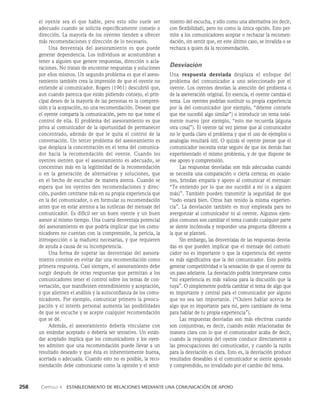 258    Capítulo 4   Establecimiento de relaciones mediante una comunicación de apoyo
miento del escucha, y sólo como una alternativa (es decir,
con flexibilidad), pero no como la única opción. Esto per­
mite a los comunicadores aceptar o rechazar la recomen­
dación, sin sentir que, en este último caso, se invalida o se
rechaza a quien da la recomendación.
Desviación
Una respuesta desviada desplaza el enfoque del
proble­
ma del comunicador a uno seleccionado por el
oyente. Los oyentes desvían la atención del problema o
de la aseveración origi­
nal. En esencia, el oyente cambia el
tema. Los oyentes podrían sustituir su propia experiencia
por la del comunicador (por ejemplo, “déjeme contarle
que me sucedió algo similar”) o introducir un tema total­
mente nuevo (por ejemplo, “esto me recuerda [alguna
otra cosa]”). El oyente tal vez piense que al comunicador
no le queda claro el problema y que el uso de ejemplos o
analogías resultará útil. O quizás el oyente piense que el
comunica­
dor necesita estar seguro de que los demás han
experimen­
tado el mismo problema, y de que dispone de
ese apoyo y comprensión.
Las respuestas desviadas son más adecuadas cuando
se necesita una comparación o cierta certeza; en ocasio­
nes, brindan empatía y apoyo al co­
municar el mensaje:
“Te entiendo por lo que me su­
cedió a mí (o a alguien
más)”. También pueden transmitir la seguridad de que
“todo estará bien. Otros han te­
nido la misma experien­
cia”. La desviación también es muy empleada para no
avergonzar al comunicador ni al oyen­
te. Algunos ejem­
plos comunes son cambiar el tema cuando cual­
quier parte
se siente incómoda y responder una pregunta diferente a
la que se planteó.
Sin embargo, las desventajas de las respuestas desvia­
das es que pueden implicar que el mensaje del comuni­
cador no es importante o que la experiencia del oyente
es más signi­
ficativa que la del comunicador. Esto podría
generar competitividad o la sensación de que el oyente da
un paso adelante. La desviación podría interpretarse como
“mi experiencia es más valiosa para la discusión que la
tuya”. O simplemente podría cambiar el tema de algo que
es importan­
te y central para el comunicador por alguno
que no sea tan importante. (“Quiero hablar acerca de
algo que es importante para mí, pero cambiaste de tema
para hablar de tu propia experiencia”).
Las respuestas desviadas son más efectivas cuando
son conjuntivas, es decir, cuando están relacionadas de
manera cla­
ra con lo que el comunicador acaba de decir,
cuando la res­
puesta del oyente conduce directamente a
las preocupa­
ciones del comunicador, y cuando la razón
para la desviación es clara. Esto es, la desviación produce
resultados deseables si el comunicador se siente apoyado
y comprendido, no invali­
dado por el cambio del tema.
el oyente sea el que hable, pe­
ro esto sólo suele ser
adecuado cuando se solicita es­
pecíficamente consejo o
dirección. La mayoría de los oyentes tienden a ofrecer
más recomendaciones y dirección de lo necesario.
Una desventaja del asesoramiento es que pue­
de
generar dependencia. Los individuos se acostum­
bran a
tener a alguien que genere respuestas, dirección o acla­
raciones. No tratan de encontrar respuestas y soluciones
por ellos mismos. Un segundo problema es que el aseso­
ramiento también crea la impresión de que el oyente no
entiende al comunicador. Rogers (1961) descubrió que,
aun cuando parezca que están pidiendo consejo, el prin­
cipal deseo de la mayoría de las personas es la compren­
sión y la aceptación, no una recomendación. Desean que
el oyente comparta la comunicación, pero no que tome el
control de ella. El problema del asesoramiento es que
priva al comunicador de la opor­
tunidad de permanecer
concentrado, además de que le quita el control de la
conversación. Un tercer problema del asesoramiento es
que desplaza la concentración en el tema del comunica­
dor hacia la recomendación del oyente. Cuando los
oyentes sien­
ten que el asesoramiento es adecuado, se
concentran más en la legitimidad de la recomendación
o en la generación de alternativas y soluciones, que
en el hecho de escuchar de mane­
ra atenta. Cuando se
espera que los oyentes den recomendaciones y direc­
ción, pueden centrarse más en su propia experien­
cia que
en la del comunicador, o en formular su recomendación
antes que en estar atentos a las sutilezas del mensa­
je del
comunicador. Es difícil ser un buen oyente y un buen
asesor al mismo tiempo. Una cuarta desventaja potencial
del asesoramiento es que podría implicar que los comu­
nicadores no cuentan con la comprensión, la pericia, la
introspección o la madurez necesarias, y que requieren
de ayuda a causa de su incompetencia.
Una forma de superar las desventajas del asesora­
miento consiste en evitar dar una recomendación como
primera respuesta. Casi siempre, el asesoramiento debe
surgir después de otras respues­
tas que permitan a los
comunicadores tener el control sobre los temas de con­
versación, que manifiesten entendimiento y aceptación,
y que alienten el análisis y la autoconfianza de los comu­
nicadores. Por ejemplo, comunicar primero la preocu­
pación y el interés personal aumenta las posibilidades
de que se escuche y se acepte cualquier recomendación
que se dé.
Además, el asesoramiento debería vincularse con
un estándar aceptado o debería ser tentativo. Un están­
dar aceptado implica que los comunicadores y los oyen­
tes admiten que una recomendación puede llevar a un
re­
sultado deseado y que ésta es inherentemente buena,
acertada o adecuada. Cuando esto no es posible, la reco­
mendación debe comunicarse como la opinión y el senti­
 
