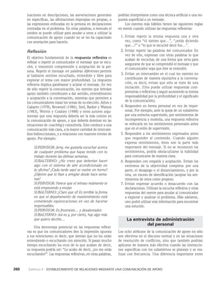260    Capítulo 4   Establecimiento de relaciones mediante una comunicación de apoyo
podrían interpretarse como una técnica artificial o una res­
puesta superficial a un mensaje.
Los oyentes más hábiles tienen las siguientes reglas
en mente cuando utilizan las respuestas reflexivas:
1. Evitan repetir la misma respuesta una y otra
vez, como “tú sientes que…”, “¿estás diciendo
que…?” o “lo que te escuché decir fue…”.
2. Evitan repetir las palabras del comunicador. En
vez de ello, expresan con otras palabras lo que
aca­
ban de escuchar, de una forma que sirva para
asegurarse de que se comprendió el mensaje y que
el comunicador sepa que éste se entendió.
3. Evitan un intercambio en el cual los oyentes no
contribuyan de manera equitativa a la conversa­
ción, es decir, evitan que sólo se trate de una
imitación. (Uno puede utilizar respuestas com­
prensivas o refle­
xivas y seguir asumiendo la misma
responsa­
bilidad por la profundidad y el significado
de la comunicación).
4. Responden en forma personal en vez de imper­
sonal. Por ejemplo, ante la queja de un subalterno
por una estrecha supervisión, por sentimien­
tos de
incompetencia y molestia, una respuesta reflexiva
se enfocaría en los sentimientos perso­
nales antes
que en el estilo de supervisión.
5. Responden a los sentimientos expresados antes
que responder al contenido. Cuando alguien
expresa sentimientos, éstos son la parte más
importante del mensaje. Si no se reconocen los
sentimientos, podría obstaculizarse la habilidad
para comunicarse de manera clara.
6. Responden con empatía y aceptación. Evitan los
extremos de la objetividad completa: por una
parte, el desapego o el distanciamiento, y por la
otra, un exceso de identificación (aceptar los sen­
timientos de otros como propios).
7. Evitan expresar acuerdo o desacuerdo con las
declaraciones. Utilizan la escucha reflexiva y otras
respuestas del oyente para ayudar al comunicador
a explorar y analizar el problema. Más adelante,
uno podrá utilizar esta información para encontrar
una solución.
La entrevista de administración
del personal
Los ocho atributos de la comunicación de apoyo no sólo
son efectivos en el discurso normal y en las situaciones
de resolución de conflictos, sino que también podrían
aplicarse de ma­
nera más efectiva cuando las interaccio­
nes específicas con los subalternos se planean y se rea­
lizan con frecuencia. Una diferencia importante entre
luaciones en descripciones, las aseveraciones generales
en específicas, las afirmaciones impropias en propias, o
las expresiones enfocadas en la persona en declaraciones
cen­
tradas en el problema. En otras palabras, a menudo el
sondeo se puede utilizar para ayudar a otros a uti­
lizar la
comunicación de apoyo cuando no se les ha capacitado
con antelación para hacerlo.
Reflexión
El objetivo fundamental de la respuesta reflexiva es
refle­
jar o repetir al comunicador el mensaje que se escu­
chó, y transmitir comprensión y aceptación de la per­
sona. Repetir el mensaje en palabras diferentes permite
al hablante sentirse escuchado, entendido y libre para
explorar el tema con mayor profundidad. La respuesta
reflexiva implica pa­
rafrasear y aclarar el mensaje. En vez
de sólo repetir la comunicación, los oyentes que brindan
apoyo también contri­
buyen a dar sentido, entendimiento
y aceptación a la conversación, mientras que permiten a
los comunicadores tratar los temas de su elección. Athos y
Gabarro (1978), Brownell (1986), Steil, Barker y Watson
(1983), Wolvin y Coakley (1988) y otros autores argu­
mentan que esta respuesta debería ser la más común en
la comunicación de apoyo, y que debería dominar en las
situaciones de coaching y consultoría. Esto conduce a una
comunicación más clara, a la mayor cantidad de intercam­
bios bidireccionales, y a rela­
ciones con mayores niveles de
apoyo. Por ejemplo:
SUPERVISOR: Jerry, me gustaría escuchar acerca
de cualquier problema que hayas tenido con tu
trabajo durante las últimas semanas.
SUBALTERNO: ¿No crees que deberían hacer
algo con el sistema de aire acondicionado en
la oficina? ¡Cada tarde aquí se vuelve un horno!
¡Dijeron que lo iban a arreglar desde hace sema­
nas!
SUPERVISOR: Parece que el retraso realmente te
está empezando a enojar.
SUBALTERNO: ¡Claro que sí! Es terrible la forma
en que el departamento de mantenimien­
to está
cometiendo equivocaciones en vez de hacerse
responsables.
SUPERVISOR: Es frustrante… y desalentador.
SUBALTERNO: Así es y, por cierto, hay algo más
que quiero decirte…
Una desventaja potencial en las respuestas reflexi­
vas es que los comunicadores den la impresión opuesta
a sus intenciones; es decir, que sientan que no los están
entendiendo o escuchando con atención. Si pasan mucho
tiempo escuchando los ecos de lo que acaban de decir,
su respuesta podría ser: “Lo acabo de decir, ¿no me estás
escuchando?”. Las respues­
tas reflexivas, en otras palabras,
 
