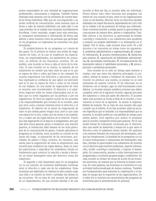262    Capítulo 4   Establecimiento de relaciones mediante una comunicación de apoyo
reunión al final del día; la reunión debe ser individual.
Nunca hemos visto cómo funciona este programa con
menos de una reunión al mes, tanto en las organizaciones
como en las familias. Muchas veces los directivos deciden
realizarlas con mayor frecuencia, dependiendo del ciclo vital
de su trabajo y de las presiones de tiempo que enfrenten.
Estas reuniones brindan a ambas partes la oportunidad de
comuni­
carse de manera libre, abierta y colaborativa. Tam­
bién ofrecen a los directivos la oportunidad de brindar
coaching y consultoría a sus subalternos para ayudarlos
a mejorar sus propias habilidades o su desempeño en el
trabajo. Por lo tanto, cada reunión dura entre 45 y 60
minutos y se concentra en temas como los siguientes:
1. problemas administrativos y organizacionales, 2. compar­
tir información, 3. asuntos in­
terpersonales, 4. obstáculos
para mejorar, 5. capacitación de habilidades administrati­
vas, 6. necesidades individuales, 7. retroalimentación del
desempeño laboral y habilidades personales, y 8. preocu­
paciones o problemas personales.
Esta reunión no es sólo un tiempo para sentarse y
charlar, sino que tiene dos objetivos principales (y cru­
ciales): alentar la mejora y fortalecer las relaciones. Si la
reunión no produce una mejora, es porque no se está
realizando de manera correcta. Si las relaciones no se
fortalecen con el tiempo, algo no está funcionando como
debiera. La reunión siempre establece acciones que deben
cumplirse antes de la siguiente reunión, al­
gunas por parte
del subalterno y otras por parte del directivo. El acuerdo
sobre esas acciones se revisa al final de la reunión, y nue­
vamente al inicio de la siguiente. Se asume la responsa­
bilidad de mejorar. No se trata de una reunión sólo para
cumplir con el trámite. Si no hay acuerdos sobre las accio­
nes específicas que se tomarán y la responsabilidad que se
asumirá, la reunión podría ser una pérdida de tiempo para
ambas partes. Esto significa que ambos se preparan
para la reunión y proponen temas para anali­
zar. No es una
sesión formal de evaluación convocada por el directivo,
sino una sesión de desarrollo y mejora en la que tanto el
directivo como el subalterno tienen interés. No sustituye
a las sesiones formales de evaluación del desempeño, sino
que las complementa. La finalidad de los programas eap no
es hacer evaluaciones o valoraciones del desempeño; más
bien, brindan la oportunidad a los subalternos de reunirse
con el directivo para resolver problemas, reportar informa­
ción, recibir coaching y consultoría, y mejorar el desem­
peño. En consecuencia, ayudan a evitar interrupciones no
programadas y reunio