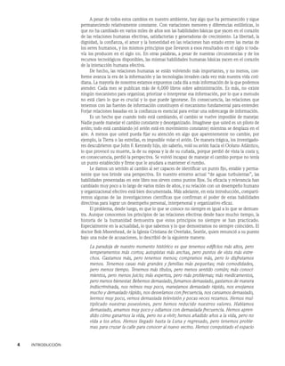 4    INTRODUCCIÓN
A pesar de todos estos cambios en nuestro ambiente, hay algo que ha permanecido y sigue
permaneciendo relativamente constante. Con variaciones menores y diferencias estilísticas, lo
que no ha cambiado en varios miles de años son las habilidades básicas que yacen en el corazón
de las relaciones humanas efectivas, satisfactorias y generadoras de crecimiento. La libertad, la
dignidad, la confianza, el amor y la honestidad en las relaciones han estado entre las metas de
los seres humanos, y los mismos principios que llevaron a esos resultados en el siglo xi toda-
vía los producen en el siglo xxi. En otras palabras, a pesar de nuestras circunstancias y de los
recursos tecnológicos disponibles, las mismas habilidades humanas básicas yacen en el corazón
de la interacción humana efectiva.
De hecho, las relaciones humanas se están volviendo más importantes, y no menos, con-
forme avanza la era de la información y las tecnologías invaden cada vez más nuestra vida coti-
diana. La mayoría de nosotros estamos expuestos cada día a más información de la que podemos
atender. Cada mes se publican más de 6,000 libros sobre administración. Es más, no existe
ningún mecanismo para organizar, priorizar o interpretar esa información, por lo que a menudo
no está claro lo que es crucial y lo que puede ignorarse. En consecuencia, las relaciones que
tenemos con las fuentes de información constituyen el mecanismo fundamental para entender.
Forjar relaciones basadas en la confianza es esencial para evitar una sobrecarga de información.
Es un hecho que cuando todo está cambiando, el cambio se vuelve imposible de manejar.
Nadie puede manejar el cambio constante y desorganizado. Imagínese que usted es un piloto de
avión; todo está cambiando (el avión está en movimiento constante) mientras se desplaza en el
aire. A menos que usted pueda fijar su atención en algo que aparentemente no cambie, por
ejemplo, la Tierra o las estrellas, es imposible volar el avión. De manera trágica, los investigado-
res descubrieron que John F. Kennedy hijo, sin saberlo, voló su avión hacia el Océano Atlántico,
lo que provocó su muerte, la de su esposa y la de su cuñada, porque perdió de vista la costa y,
en consecuencia, perdió la perspectiva. Se volvió incapaz de manejar el cambio porque no tenía
un punto establecido y firme que le ayudara a mantener el rumbo.
Le damos un sentido al cambio al ser capaces de identificar un punto fijo, estable y perma-
nente que nos brinde una perspectiva. En nuestro entorno actual “de aguas turbulentas”, las
habilidades presentadas en este libro nos sirven como puntos fijos. Su eficacia y relevancia han
cambiado muy poco a lo largo de varios miles de años, y su relación con un desempeño humano
y organizacional efectivo está bien documentada. Más adelante, en esta introducción, comparti-
remos algunas de las investigaciones científicas que confirman el poder de estas habilidades
directivas para lograr un desempeño personal, interpersonal y organizativo eficaz.
El problema, desde luego, es que lo que se conoce no siempre es igual a lo que se demues-
tra. Aunque conocemos los principios de las relaciones efectivas desde hace mucho tiempo, la
historia de la humanidad demuestra que estos principios no siempre se han practicado.
Especialmente en la actualidad, lo que sabemos y lo que demostramos no siempre coinciden. El
doctor Bob Moorehead, de la Iglesia Cristiana de Overlake, Seattle, quien renunció a su puesto
bajo una nube de acusaciones, lo describió de la siguiente manera:
La paradoja de nuestro momento histórico es que tenemos edificios más altos, pero
temperamentos más cortos; autopistas más anchas, pero puntos de vista más estre-
chos. Gastamos más, pero tenemos menos; compramos más, pero lo disfrutamos
menos. Tenemos casas más grandes y familias más pequeñas; más comodidades,
pero menos tiempo. Tenemos más títulos, pero menos sentido común; más conoci-
mientos, pero menos juicio; más expertos, pero más problemas; más medicamentos,
pero menos bienestar. Bebemos demasiado, fumamos demasiado, gastamos de manera
indiscriminada, nos reímos muy poco, manejamos demasiado rápido, nos enojamos
mucho y demasiado rápido, nos desvelamos con frecuencia, nos cansamos demasiado,
leemos muy poco, vemos demasiada televisión y pocas veces rezamos. Hemos mul-
tiplicado nuestras posesiones, pero hemos reducido nuestros valores. Hablamos
demasiado, amamos muy poco y odiamos con demasiada frecuencia. Hemos apren-
dido cómo ganarnos la vida, pero no a vivir; hemos añadido años a la vida, pero no
vida a los años. Hemos llegado hasta la Luna y regresado, pero tenemos proble-
mas para cruzar la calle para conocer al nuevo vecino. Hemos conquistado el espacio
 