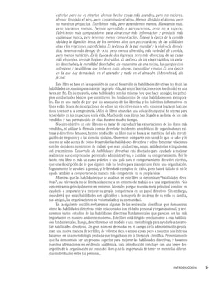 INTRODUCCIÓN    5
exterior pero no el interior. Hemos hecho cosas más grandes, pero no mejores.
Hemos limpiado el aire, pero contaminado el alma. Hemos dividido el átomo, pero
no nuestros prejuicios. Escribimos más, pero aprendemos menos. Planeamos más,
pero logramos menos. Hemos aprendido a apresurarnos, pero no a esperar.
Fabricamos más computadoras para almacenar más información y producir más
copias que nunca, pero tenemos menos comunicación. Ésta es la época de la comida
rápida y la digestión lenta; de los hombres altos con poco carácter; de las utilidades
altas y las relaciones superficiales. Es la época de la paz mundial y la violencia domés-
tica; tenemos más tiempo de ocio, pero menos diversión; más variedad de comida,
pero menos nutrición. Es la época de dos ingresos, pero más divorcios; de las casas
más elegantes, pero de hogares destruidos. Es la época de los viajes rápidos, los paña-
les desechables, la moralidad desechable, los encuentros de una noche, los cuerpos con
sobrepeso y las píldoras que lo hacen todo: alegrar, tranquilizar y matar. Es una época
en la que hay demasiado en el aparador y nada en el almacén. (Moorehead, sin
fecha)
Este libro se basa en la suposición de que el desarrollo de habilidades directivas (es decir, las
habilidades necesarias para manejar la propia vida, así como las relaciones con los demás) es una
tarea sin fin. En su mayoría, estas habilidades son las mismas hoy que hace un siglo; los princi-
pios conductuales básicos que constituyen los fundamentos de estas habilidades son atempora-
les. Ésa es una razón de por qué los anaqueles de las librerías y los boletines informativos en
línea están llenos de descripciones de cómo un ejecutivo más u otra empresa lograron hacerse
ricos o vencer a la competencia. Miles de libros anuncian una colección especial de recetas para
tener éxito en los negocios o en la vida. Muchos de esos libros han llegado a las listas de los más
vendidos y han permanecido en ellas durante mucho tiempo.
Nuestro objetivo en este libro no es tratar de reproducir las exhortaciones de los libros más
vendidos, ni utilizar la fórmula común de relatar incidentes anecdóticos de organizaciones exi-
tosas y directivos famosos; hemos producido un libro que se basa y se mantiene fiel a la investi-
gación de negocios y a las ciencias sociales. Queremos compartir con usted lo que se sabe y lo
que no se sabe acerca de cómo desarrollar las habilidades directivas y cómo fomentar relaciones
con los demás en su entorno de trabajo que sean productivas, sanas, satisfactorias e impulsoras
del crecimiento. Desarrollo de habilidades directivas está diseñado para ayudarle a mejorar
realmente sus competencias personales administrativas, a cambiar su comportamiento. Por lo
tanto, este libro es más un curso práctico o una guía para el comportamiento directivo efectivo,
que una descripción de lo que alguien más ha hecho para manejar con éxito una organización.
Seguramente le ayudará a pensar, y le brindará ejemplos de éxito, pero habrá fallado si no le
ayuda también a comportarse de manera más competente en su propia vida.
Mientras que las habilidades que se analizan en este libro se denominan “habilidades direc-
tivas”, su relevancia no se limita solamente a un entorno de trabajo o a una organización. Nos
concentramos principalmente en entornos laborales porque nuestra meta principal consiste en
ayudarlo a prepararse y a mejorar su propia competencia en un papel directivo. Sin embargo,
descubrirá que estas habilidades son aplicables a la mayoría de las áreas de su vida: su familia,
sus amigos, las organizaciones de voluntariado y su comunidad.
En la siguiente sección revisaremos algunas de las evidencias científicas que demuestran
cómo las habilidades directivas están relacionadas con el éxito personal y organizacional, y revi-
saremos varios estudios de las habilidades directivas fundamentales que parecen ser las más
importantes en nuestro ambiente moderno. Este libro está dirigido precisamente a esas habilida-
des fundamentales. Luego, describiremos un modelo y una metodología para ayudarle a desarro-
llar habilidades directivas. Un gran número de modas en el campo de la administración procla-
man una nueva manera de ser líder, de volverse rico, o ambas cosas, pero a nosotros nos interesa
basarnos en una metodología probada que tenga bases en la literatura científica. Presentamos lo
que ha demostrado ser un proceso superior para mejorar las habilidades directivas, y basamos
nuestras afirmaciones en evidencia académica. Esta introducción concluye con una breve des-
cripción de la organización del resto del libro y de la importancia de tener en mente las diferen-
cias individuales entre las personas.
 