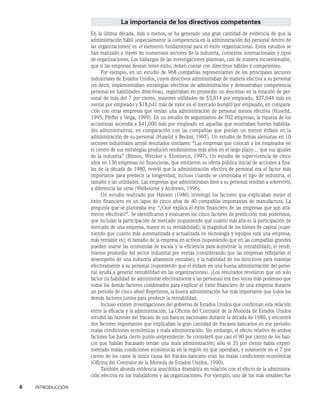6    INTRODUCCIÓN
La importancia de los directivos competentes
En la última década, más o menos, se ha generado una gran cantidad de evidencia de que la
administración hábil (especialmente la competencia en la administración del personal dentro de
las organizaciones) es el elemento fundamental para el éxito organizacional. Estos estudios se
han realizado a través de numerosos sectores de la industria, contextos internacionales y tipos
de organizaciones. Los hallazgos de las investigaciones plantean, casi de manera incuestionable,
que si las empresas desean tener éxito, deben contar con directivos hábiles y competentes.
Por ejemplo, en un estudio de 968 compañías representantes de los principales sectores
industriales de Estados Unidos, cuyos directivos administraban de manera efectiva a su personal
(es decir, implementaban estrategias efectivas de administración y demostraban competencia
personal en habilidades directivas), registraban en promedio un descenso en la rotación de per-
sonal de más del 7 por ciento, mayores utilidades de $3,814 por empleado, $27,044 más en
ventas por empleado y $18,641 más de valor en el mercado bursátil por empleado, en compara-
ción con otras empresas que tenían una administración de personal menos efectiva (Huselid,
1995; Pfeffer y Veiga, 1999). En un estudio de seguimiento de 702 empresas, la riqueza de los
accionistas ascendía a $41,000 más por empleado en aquellas que mostraban fuertes habilida-
des administrativas, en comparación con las compañías que ponían un menor énfasis en la
administración de su personal (Huselid y Becker, 1997). Un estudio de firmas alemanas en 10
sectores industriales arrojó resultados similares: “Las empresas que colocan a los empleados en
el centro de sus estrategias producen rendimientos más altos en el largo plazo… que sus iguales
de la industria” (Blimes, Wetzker y Xhonneux, 1997). Un estudio de supervivencia de cinco
años en 136 empresas no financieras, que emitieron su oferta pública inicial de acciones a fina-
les de la década de 1980, reveló que la administración efectiva de personal era el factor más
importante para predecir la longevidad, incluso cuando se controlaba el tipo de industria, el
tamaño y las utilidades. Las empresas que administraban bien a su personal tendían a sobrevivir,
a diferencia las otras (Welbourne y Andrews, 1996).
Un estudio realizado por Hanson (1986) investigó los factores que explicaban mejor el
éxito financiero en un lapso de cinco años de 40 compañías importantes de manufactura. La
pregunta que se planteaba era: “¿Qué explica el éxito financiero de las empresas que son alta-
mente efectivas?”. Se identificaron y evaluaron los cinco factores de predicción más poderosos,
que incluían la participación de mercado (suponiendo que cuanto más alta es la participación de
mercado de una empresa, mayor es su rentabilidad); la magnitud de los bienes de capital (supo-
niendo que cuanto más automatizada y actualizada en tecnología y equipos está una empresa,
más rentable es); el tamaño de la empresa en activos (suponiendo que en las compañías grandes
pueden usarse las economías de escala y la eficiencia para aumentar la rentabilidad); el rendi-
miento promedio del sector industrial por ventas (considerando que las empresas reflejarían el
desempeño de una industria altamente rentable); y la habilidad de los directivos para manejar
efectivamente a su personal (suponiendo que el énfasis en una buena administración del perso-
nal ayuda a generar rentabilidad en las organizaciones). ¡Los resultados revelaron que un solo
factor (la habilidad de administrar efectivamente a las personas) era tres veces más poderoso que
todos los demás factores combinados para explicar el éxito financiero de una empresa durante
un periodo de cinco años! Repetimos, la buena administración fue más importante que todos los
demás factores juntos para predecir la rentabilidad.
Incluso existen investigaciones del gobierno de Estados Unidos que confirman esta relación
entre la eficacia y la administración. La Oficina del Contralor de la Moneda de Estados Unidos
estudió las razones del fracaso de sus bancos nacionales durante la década de 1980, y encontró
dos factores importantes que explicaban la gran cantidad de fracasos bancarios en ese periodo:
malas condiciones económicas y mala administración. Sin embargo, el efecto relativo de ambos
factores fue hasta cierto punto sorprendente. Se consideró que casi el 90 por ciento de los ban-
cos que habían fracasado tenían una mala administración; sólo el 35 por ciento había experi-
mentado malas condiciones económicas en la región en que operaban, y solamente en el 7 por
ciento de los casos la única causa del fracaso bancario eran las malas condiciones económicas
(Oficina del Contralor de la Moneda de Estados Unidos, 1990).
También abunda evidencia anecdótica dramática en relación con el efecto de la administra-
ción efectiva en los trabajadores y las organizaciones. Por ejemplo, uno de los más notables fue
 