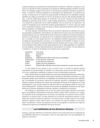 INTRODUCCIÓN    7
la planta armadora de automóviles de General Motors en Fremont, California. La planta se cons-
truyó en la década de 1950 y al principio de la década de 1980 ensamblaba el modelo Chevrolet
Nova. Sin embargo, la planta tenía tras de sí una historia de problemas laborales y de producti-
vidad, y a finales de 1982 las estadísticas de desempeño eran deprimentes. El ausentismo era
cercano al 20 por ciento. El número de quejas formales levantadas por los empleados sumaban
alrededor de 5,000 (un promedio de más de 20 quejas por día por cada jornada laborable del
año), y más de 2,000 quejas seguían sin resolverse a fin de año. Durante los años anteriores
registraba un promedio anual de tres o cuatro huelgas espontáneas, y el ánimo, la productividad
y la calidad de la producción de los 5,000 empleados eran los peores de la corporación. Los
costos de ensamblaje de los automóviles estaban aproximadamente un 30 por ciento por arriba
de los competidores asiáticos. Ante esos datos, la oficina corporativa emitió la orden de cerrar la
planta y despedir a los trabajadores.
Tres años después, General Motors firmó un acuerdo de operaciones conjuntas con uno de
sus principales competidores: Toyota Motors. Se había escrito mucho acerca del modelo japonés
de administración, así que General Motors pidió a Toyota que reabriera nuevamente la planta en
Fremont y la administrara. La mayoría de los ex empleados estadounidenses fueron recontrata-
dos, y se instaló un nuevo equipo directivo. Los empleados recibieron capacitación en prácticas
de trabajo de alta participación y, de hecho, un ex empleado de Ford Motor Company se convir-
tió en director de la planta. La principal diferencia entre la planta antes de que cerrara y después
de que reabriera era que había un nuevo equipo directivo y que se había capacitado a los empleados.
En otras palabras, la fuerza laboral permaneció prácticamente sin cambios. Un año después de
la reapertura, los datos de desempeño de la empresa eran los siguientes:
Ausentismo: 2 por ciento
Quejas: 2 pendientes
Huelgas: Ninguna
Empleados: 2,500 (produciendo 20 por ciento más de automóviles)
Productividad: La más alta de la corporación
Calidad: La más alta de la corporación
Costos: Iguales a los de la competencia
Producto: Toyota Corolla, calificado como el mejor automóvil en su gama de precio AAA
Lo más notable de este cambio es que no tardó ni cinco ni 10 años en generar mejoras
importantes en la productividad, la cohesión y el compromiso; ocurrió en tan sólo un poco más
de un año, simplemente cambiando la manera en que se administraba al personal.
Estos estudios indican de manera drástica que una buena administración fomenta el éxito finan-
ciero, mientras que la administración menos efectiva fomenta las dificultades económicas. Las orga-
nizaciones exitosas tienen directivos con habilidades de administración de personal bien desarrolla-
das. Los resultados de encuestas a directores de empresas, ejecutivos y propietarios de negocios
indican de manera consistente que el factor más responsable del fracaso de los negocios es la “mala
administración”, y que la mejor manera de asegurar el éxito de una empresa consiste en “tener una
mejor administración”. Asimismo, los datos son elocuentes: las habilidades directivas son más impor-
tantes que los factores combinados de industria, ambiente, competencia y económicos.
Sin embargo, es sorprendente que no sea tan común como podría esperarse el encontrar
gente que administre efectivamente al personal. Pfeffer y Veiga (1999) concluyen que “aunque
los resultados de las investigaciones se acumulen, las tendencias en la práctica real de la admi-
nistración, en muchos casos, se están moviendo en la dirección exactamente opuesta a lo que
indica este creciente cúmulo de evidencias”. El sentido común y el saber común no son necesa-
riamente la práctica común. Saber y hacer no es lo mismo. Ser capaz de analizar un caso, iden-
tificar un problema, o recitar una respuesta correcta a una pregunta no equivale a ser capaz de
implementar realmente las habilidades directivas efectivas.
Las habilidades de los directivos eficaces
Entonces, ¿qué hace diferentes a los directivos eficaces de los menos eficaces? Si el desarrollo de
las habilidades directivas es crucial para el éxito de una organización, ¿en qué habilidades nos
debemos concentrar?
 
